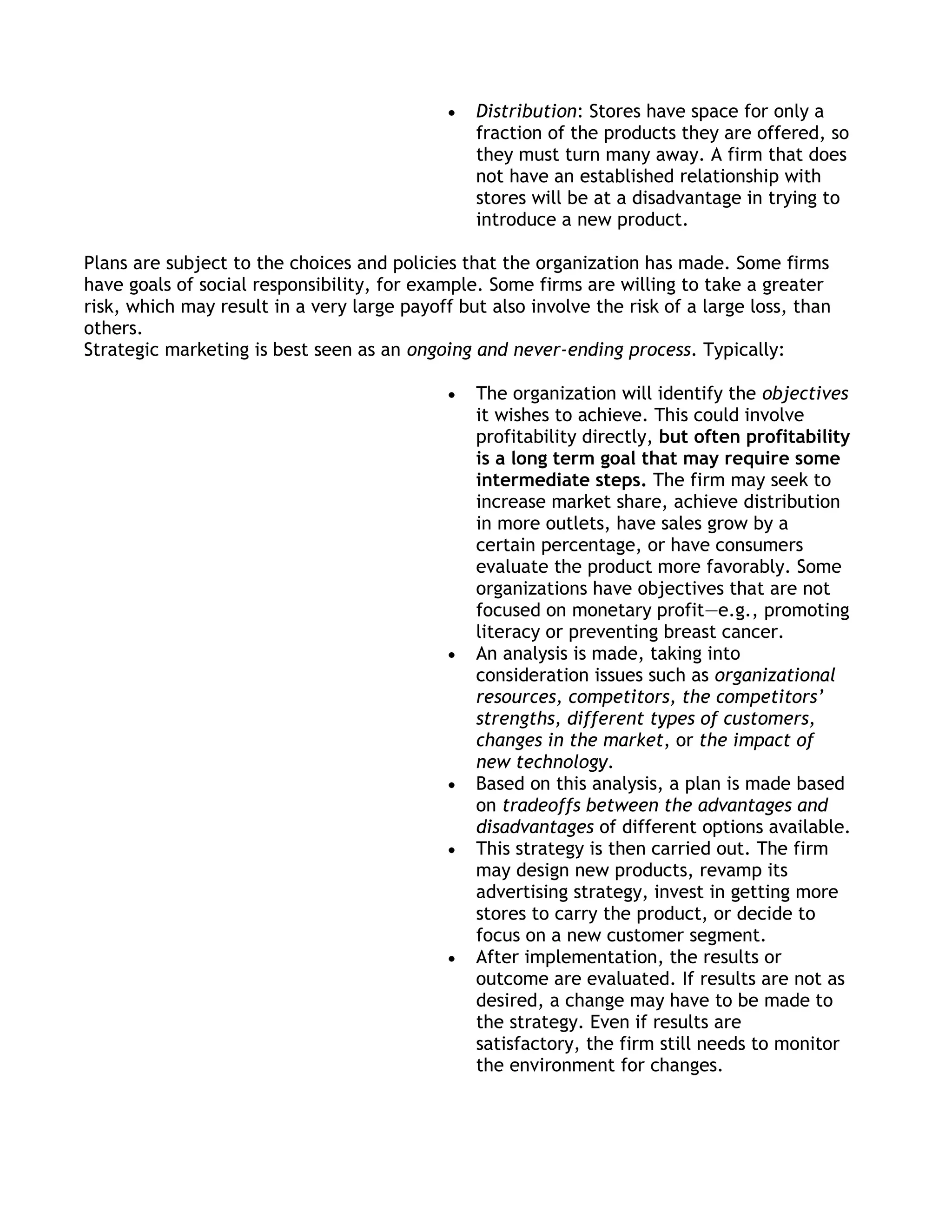 Distribution: Stores have space for only a
                                                fraction of the products they are offered, so
                                                they must turn many away. A firm that does
                                                not have an established relationship with
                                                stores will be at a disadvantage in trying to
                                                introduce a new product.

Plans are subject to the choices and policies that the organization has made. Some firms
have goals of social responsibility, for example. Some firms are willing to take a greater
risk, which may result in a very large payoff but also involve the risk of a large loss, than
others.
Strategic marketing is best seen as an ongoing and never-ending process. Typically:

                                                The organization will identify the objectives
                                                it wishes to achieve. This could involve
                                                profitability directly, but often profitability
                                                is a long term goal that may require some
                                                intermediate steps. The firm may seek to
                                                increase market share, achieve distribution
                                                in more outlets, have sales grow by a
                                                certain percentage, or have consumers
                                                evaluate the product more favorably. Some
                                                organizations have objectives that are not
                                                focused on monetary profit—e.g., promoting
                                                literacy or preventing breast cancer.
                                                An analysis is made, taking into
                                                consideration issues such as organizational
                                                resources, competitors, the competitors’
                                                strengths, different types of customers,
                                                changes in the market, or the impact of
                                                new technology.
                                                Based on this analysis, a plan is made based
                                                on tradeoffs between the advantages and
                                                disadvantages of different options available.
                                                This strategy is then carried out. The firm
                                                may design new products, revamp its
                                                advertising strategy, invest in getting more
                                                stores to carry the product, or decide to
                                                focus on a new customer segment.
                                                After implementation, the results or
                                                outcome are evaluated. If results are not as
                                                desired, a change may have to be made to
                                                the strategy. Even if results are
                                                satisfactory, the firm still needs to monitor
                                                the environment for changes.
 