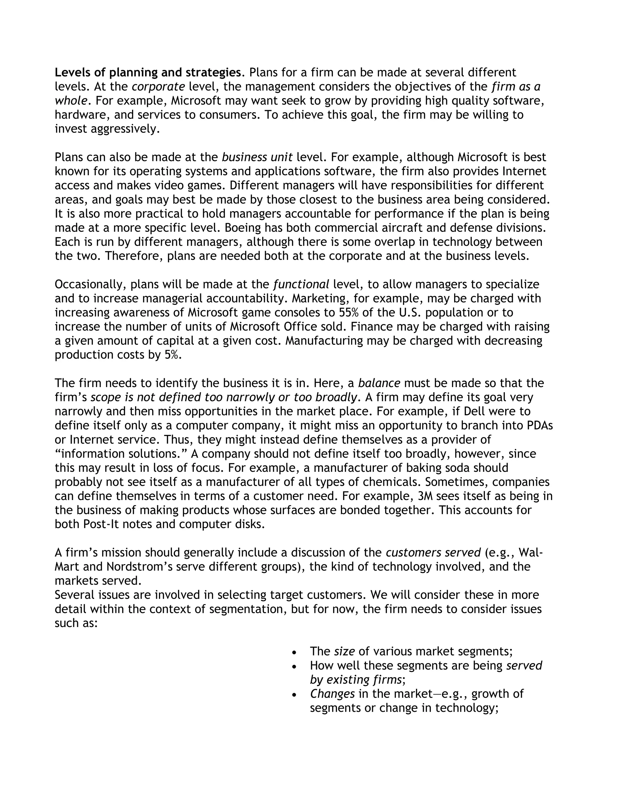 Levels of planning and strategies. Plans for a firm can be made at several different
levels. At the corporate level, the management considers the objectives of the firm as a
whole. For example, Microsoft may want seek to grow by providing high quality software,
hardware, and services to consumers. To achieve this goal, the firm may be willing to
invest aggressively.

Plans can also be made at the business unit level. For example, although Microsoft is best
known for its operating systems and applications software, the firm also provides Internet
access and makes video games. Different managers will have responsibilities for different
areas, and goals may best be made by those closest to the business area being considered.
It is also more practical to hold managers accountable for performance if the plan is being
made at a more specific level. Boeing has both commercial aircraft and defense divisions.
Each is run by different managers, although there is some overlap in technology between
the two. Therefore, plans are needed both at the corporate and at the business levels.

Occasionally, plans will be made at the functional level, to allow managers to specialize
and to increase managerial accountability. Marketing, for example, may be charged with
increasing awareness of Microsoft game consoles to 55% of the U.S. population or to
increase the number of units of Microsoft Office sold. Finance may be charged with raising
a given amount of capital at a given cost. Manufacturing may be charged with decreasing
production costs by 5%.

The firm needs to identify the business it is in. Here, a balance must be made so that the
firm’s scope is not defined too narrowly or too broadly. A firm may define its goal very
narrowly and then miss opportunities in the market place. For example, if Dell were to
define itself only as a computer company, it might miss an opportunity to branch into PDAs
or Internet service. Thus, they might instead define themselves as a provider of
―information solutions.‖ A company should not define itself too broadly, however, since
this may result in loss of focus. For example, a manufacturer of baking soda should
probably not see itself as a manufacturer of all types of chemicals. Sometimes, companies
can define themselves in terms of a customer need. For example, 3M sees itself as being in
the business of making products whose surfaces are bonded together. This accounts for
both Post-It notes and computer disks.

A firm’s mission should generally include a discussion of the customers served (e.g., Wal-
Mart and Nordstrom’s serve different groups), the kind of technology involved, and the
markets served.
Several issues are involved in selecting target customers. We will consider these in more
detail within the context of segmentation, but for now, the firm needs to consider issues
such as:

                                               The size of various market segments;
                                               How well these segments are being served
                                               by existing firms;
                                               Changes in the market—e.g., growth of
                                               segments or change in technology;
 