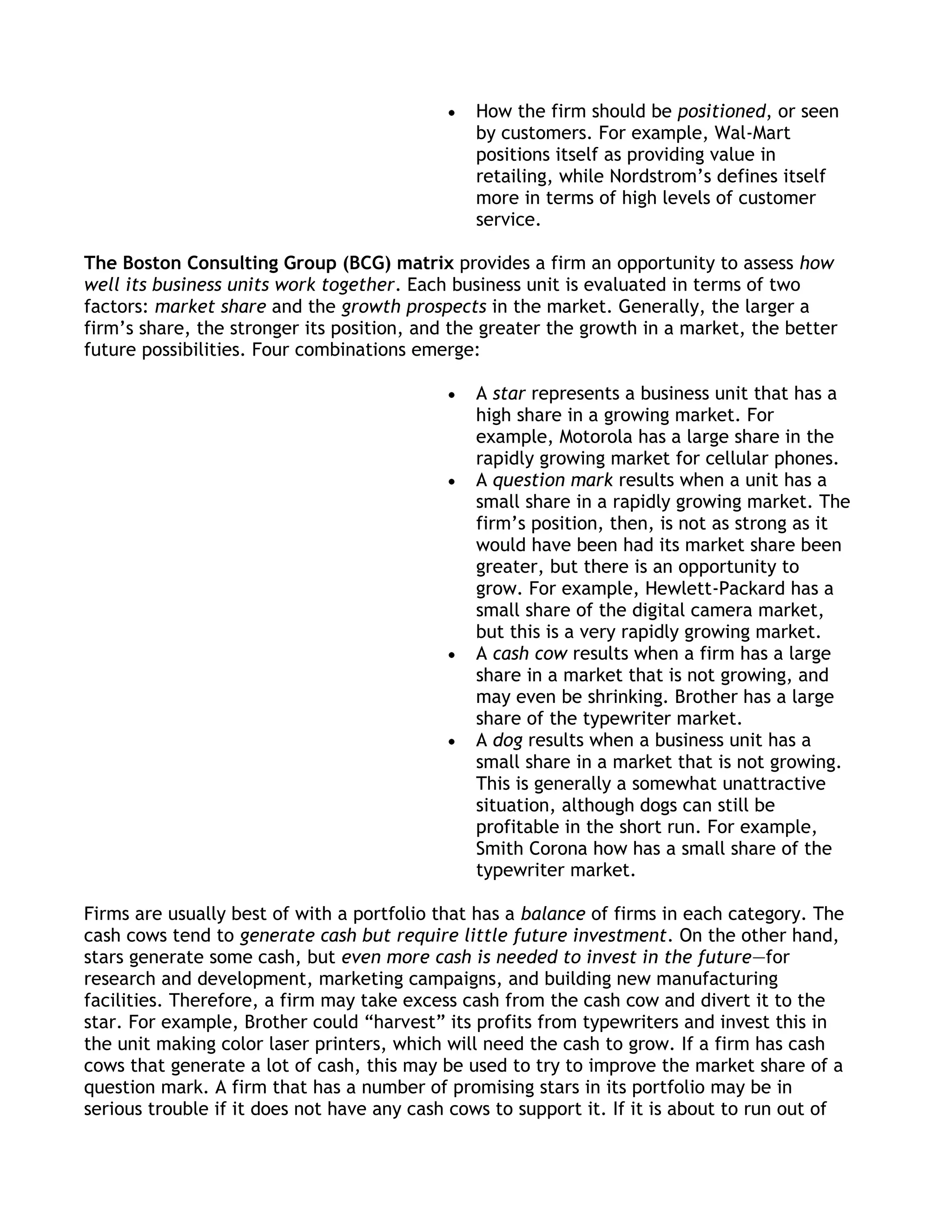 How the firm should be positioned, or seen
                                               by customers. For example, Wal-Mart
                                               positions itself as providing value in
                                               retailing, while Nordstrom’s defines itself
                                               more in terms of high levels of customer
                                               service.

The Boston Consulting Group (BCG) matrix provides a firm an opportunity to assess how
well its business units work together. Each business unit is evaluated in terms of two
factors: market share and the growth prospects in the market. Generally, the larger a
firm’s share, the stronger its position, and the greater the growth in a market, the better
future possibilities. Four combinations emerge:

                                               A star represents a business unit that has a
                                               high share in a growing market. For
                                               example, Motorola has a large share in the
                                               rapidly growing market for cellular phones.
                                               A question mark results when a unit has a
                                               small share in a rapidly growing market. The
                                               firm’s position, then, is not as strong as it
                                               would have been had its market share been
                                               greater, but there is an opportunity to
                                               grow. For example, Hewlett-Packard has a
                                               small share of the digital camera market,
                                               but this is a very rapidly growing market.
                                               A cash cow results when a firm has a large
                                               share in a market that is not growing, and
                                               may even be shrinking. Brother has a large
                                               share of the typewriter market.
                                               A dog results when a business unit has a
                                               small share in a market that is not growing.
                                               This is generally a somewhat unattractive
                                               situation, although dogs can still be
                                               profitable in the short run. For example,
                                               Smith Corona how has a small share of the
                                               typewriter market.

Firms are usually best of with a portfolio that has a balance of firms in each category. The
cash cows tend to generate cash but require little future investment. On the other hand,
stars generate some cash, but even more cash is needed to invest in the future—for
research and development, marketing campaigns, and building new manufacturing
facilities. Therefore, a firm may take excess cash from the cash cow and divert it to the
star. For example, Brother could ―harvest‖ its profits from typewriters and invest this in
the unit making color laser printers, which will need the cash to grow. If a firm has cash
cows that generate a lot of cash, this may be used to try to improve the market share of a
question mark. A firm that has a number of promising stars in its portfolio may be in
serious trouble if it does not have any cash cows to support it. If it is about to run out of
 