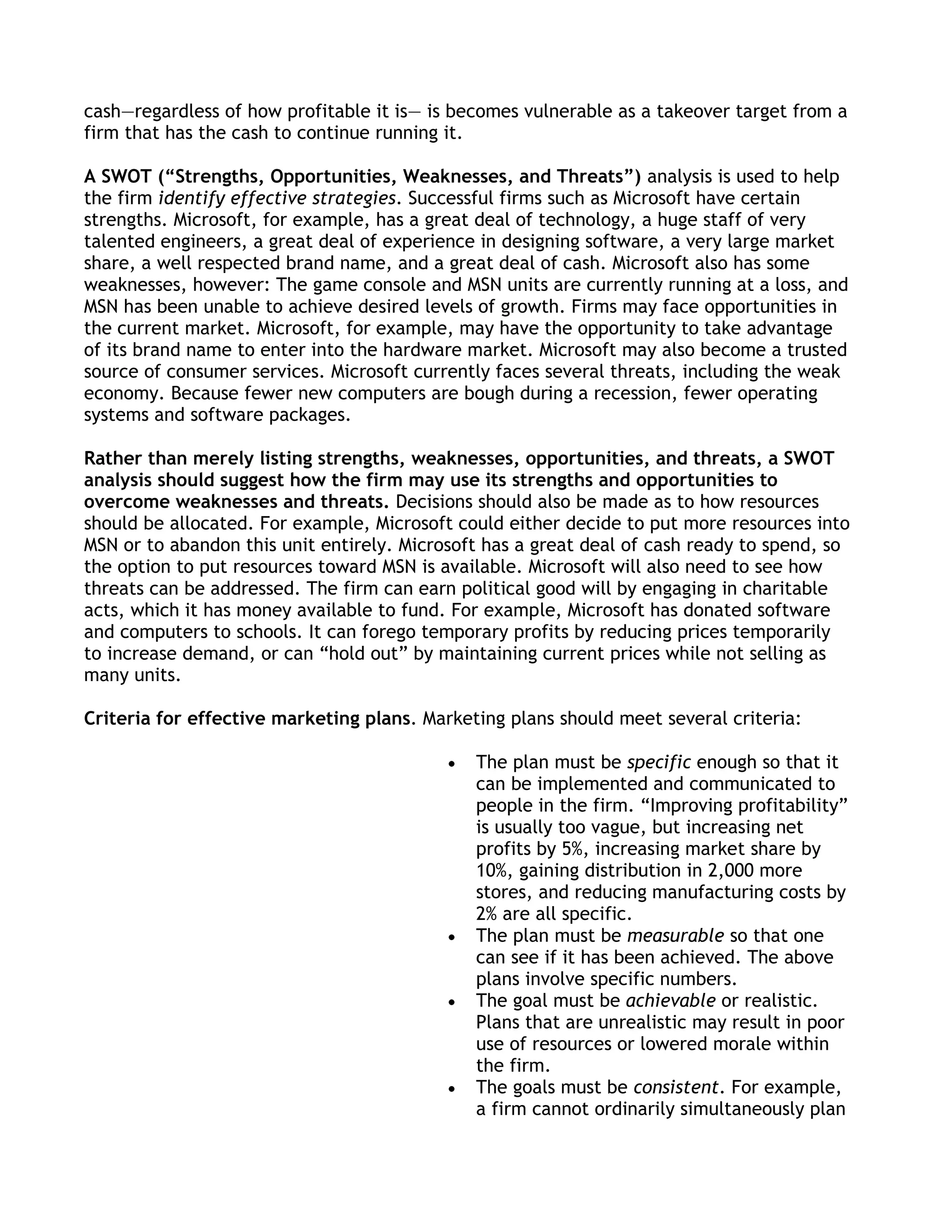 cash—regardless of how profitable it is— is becomes vulnerable as a takeover target from a
firm that has the cash to continue running it.

A SWOT (“Strengths, Opportunities, Weaknesses, and Threats”) analysis is used to help
the firm identify effective strategies. Successful firms such as Microsoft have certain
strengths. Microsoft, for example, has a great deal of technology, a huge staff of very
talented engineers, a great deal of experience in designing software, a very large market
share, a well respected brand name, and a great deal of cash. Microsoft also has some
weaknesses, however: The game console and MSN units are currently running at a loss, and
MSN has been unable to achieve desired levels of growth. Firms may face opportunities in
the current market. Microsoft, for example, may have the opportunity to take advantage
of its brand name to enter into the hardware market. Microsoft may also become a trusted
source of consumer services. Microsoft currently faces several threats, including the weak
economy. Because fewer new computers are bough during a recession, fewer operating
systems and software packages.

Rather than merely listing strengths, weaknesses, opportunities, and threats, a SWOT
analysis should suggest how the firm may use its strengths and opportunities to
overcome weaknesses and threats. Decisions should also be made as to how resources
should be allocated. For example, Microsoft could either decide to put more resources into
MSN or to abandon this unit entirely. Microsoft has a great deal of cash ready to spend, so
the option to put resources toward MSN is available. Microsoft will also need to see how
threats can be addressed. The firm can earn political good will by engaging in charitable
acts, which it has money available to fund. For example, Microsoft has donated software
and computers to schools. It can forego temporary profits by reducing prices temporarily
to increase demand, or can ―hold out‖ by maintaining current prices while not selling as
many units.

Criteria for effective marketing plans. Marketing plans should meet several criteria:

                                              The plan must be specific enough so that it
                                              can be implemented and communicated to
                                              people in the firm. ―Improving profitability‖
                                              is usually too vague, but increasing net
                                              profits by 5%, increasing market share by
                                              10%, gaining distribution in 2,000 more
                                              stores, and reducing manufacturing costs by
                                              2% are all specific.
                                              The plan must be measurable so that one
                                              can see if it has been achieved. The above
                                              plans involve specific numbers.
                                              The goal must be achievable or realistic.
                                              Plans that are unrealistic may result in poor
                                              use of resources or lowered morale within
                                              the firm.
                                              The goals must be consistent. For example,
                                              a firm cannot ordinarily simultaneously plan
 