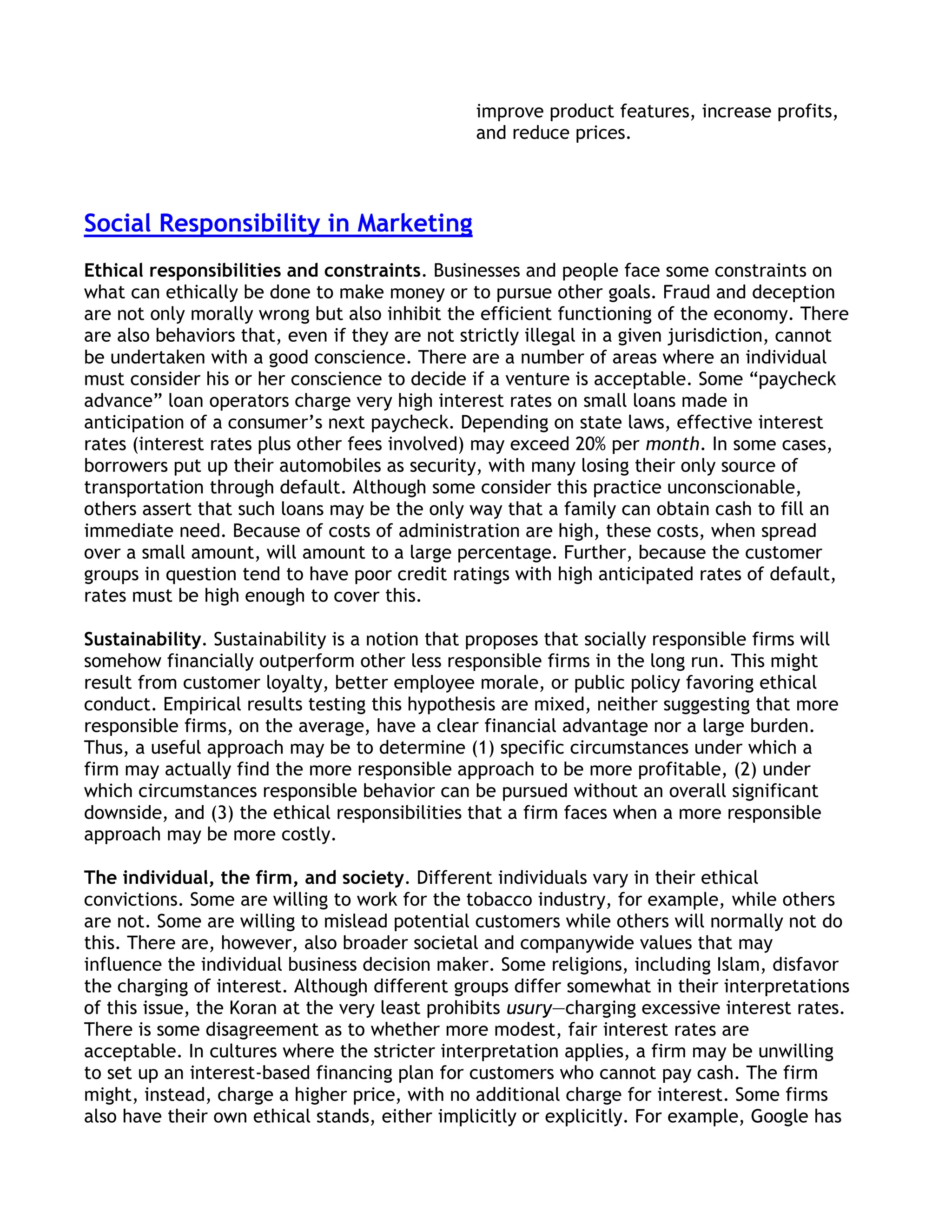 improve product features, increase profits,
                                                and reduce prices.



Social Responsibility in Marketing
Ethical responsibilities and constraints. Businesses and people face some constraints on
what can ethically be done to make money or to pursue other goals. Fraud and deception
are not only morally wrong but also inhibit the efficient functioning of the economy. There
are also behaviors that, even if they are not strictly illegal in a given jurisdiction, cannot
be undertaken with a good conscience. There are a number of areas where an individual
must consider his or her conscience to decide if a venture is acceptable. Some ―paycheck
advance‖ loan operators charge very high interest rates on small loans made in
anticipation of a consumer’s next paycheck. Depending on state laws, effective interest
rates (interest rates plus other fees involved) may exceed 20% per month. In some cases,
borrowers put up their automobiles as security, with many losing their only source of
transportation through default. Although some consider this practice unconscionable,
others assert that such loans may be the only way that a family can obtain cash to fill an
immediate need. Because of costs of administration are high, these costs, when spread
over a small amount, will amount to a large percentage. Further, because the customer
groups in question tend to have poor credit ratings with high anticipated rates of default,
rates must be high enough to cover this.

Sustainability. Sustainability is a notion that proposes that socially responsible firms will
somehow financially outperform other less responsible firms in the long run. This might
result from customer loyalty, better employee morale, or public policy favoring ethical
conduct. Empirical results testing this hypothesis are mixed, neither suggesting that more
responsible firms, on the average, have a clear financial advantage nor a large burden.
Thus, a useful approach may be to determine (1) specific circumstances under which a
firm may actually find the more responsible approach to be more profitable, (2) under
which circumstances responsible behavior can be pursued without an overall significant
downside, and (3) the ethical responsibilities that a firm faces when a more responsible
approach may be more costly.

The individual, the firm, and society. Different individuals vary in their ethical
convictions. Some are willing to work for the tobacco industry, for example, while others
are not. Some are willing to mislead potential customers while others will normally not do
this. There are, however, also broader societal and companywide values that may
influence the individual business decision maker. Some religions, including Islam, disfavor
the charging of interest. Although different groups differ somewhat in their interpretations
of this issue, the Koran at the very least prohibits usury—charging excessive interest rates.
There is some disagreement as to whether more modest, fair interest rates are
acceptable. In cultures where the stricter interpretation applies, a firm may be unwilling
to set up an interest-based financing plan for customers who cannot pay cash. The firm
might, instead, charge a higher price, with no additional charge for interest. Some firms
also have their own ethical stands, either implicitly or explicitly. For example, Google has
 