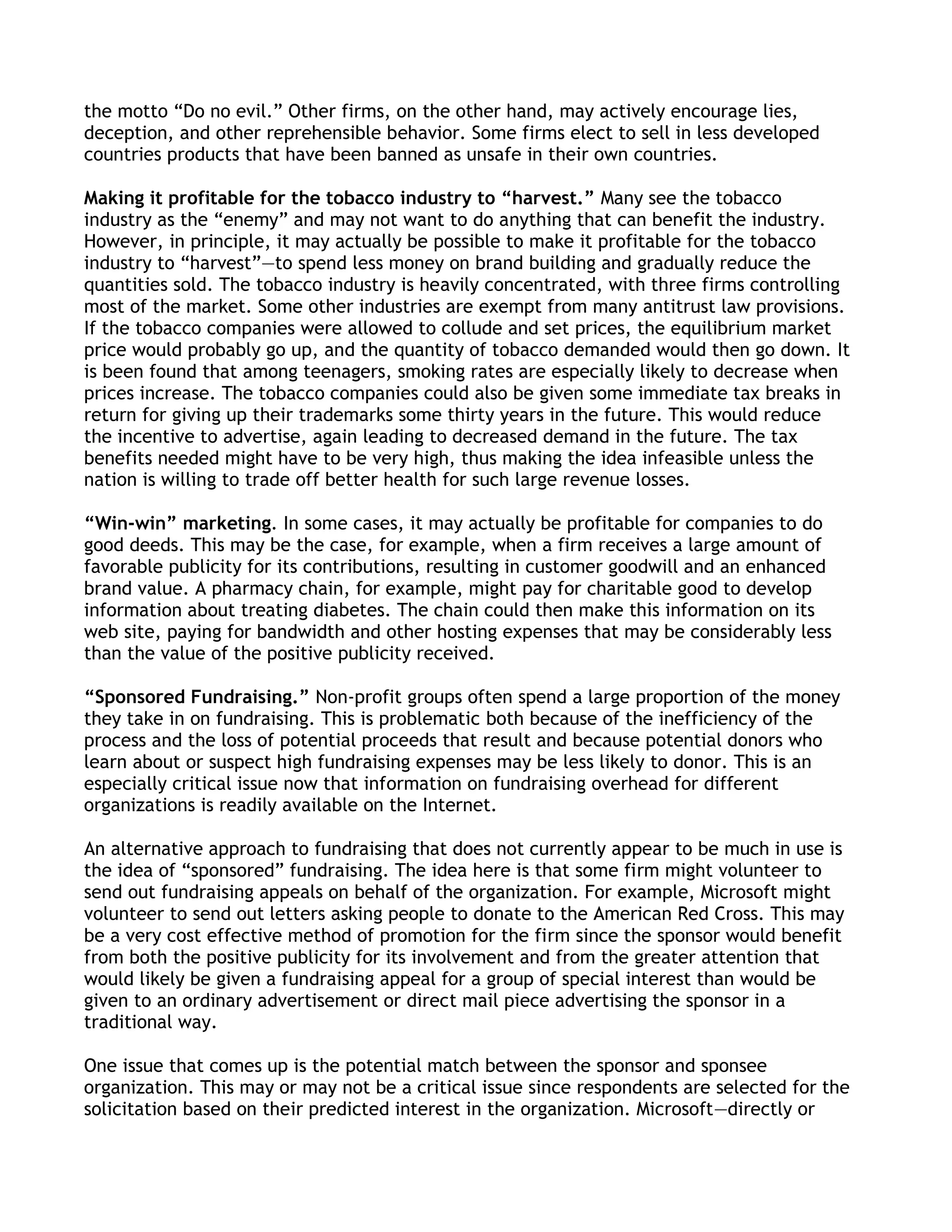 the motto ―Do no evil.‖ Other firms, on the other hand, may actively encourage lies,
deception, and other reprehensible behavior. Some firms elect to sell in less developed
countries products that have been banned as unsafe in their own countries.

Making it profitable for the tobacco industry to “harvest.” Many see the tobacco
industry as the ―enemy‖ and may not want to do anything that can benefit the industry.
However, in principle, it may actually be possible to make it profitable for the tobacco
industry to ―harvest‖—to spend less money on brand building and gradually reduce the
quantities sold. The tobacco industry is heavily concentrated, with three firms controlling
most of the market. Some other industries are exempt from many antitrust law provisions.
If the tobacco companies were allowed to collude and set prices, the equilibrium market
price would probably go up, and the quantity of tobacco demanded would then go down. It
is been found that among teenagers, smoking rates are especially likely to decrease when
prices increase. The tobacco companies could also be given some immediate tax breaks in
return for giving up their trademarks some thirty years in the future. This would reduce
the incentive to advertise, again leading to decreased demand in the future. The tax
benefits needed might have to be very high, thus making the idea infeasible unless the
nation is willing to trade off better health for such large revenue losses.

“Win-win” marketing. In some cases, it may actually be profitable for companies to do
good deeds. This may be the case, for example, when a firm receives a large amount of
favorable publicity for its contributions, resulting in customer goodwill and an enhanced
brand value. A pharmacy chain, for example, might pay for charitable good to develop
information about treating diabetes. The chain could then make this information on its
web site, paying for bandwidth and other hosting expenses that may be considerably less
than the value of the positive publicity received.

“Sponsored Fundraising.” Non-profit groups often spend a large proportion of the money
they take in on fundraising. This is problematic both because of the inefficiency of the
process and the loss of potential proceeds that result and because potential donors who
learn about or suspect high fundraising expenses may be less likely to donor. This is an
especially critical issue now that information on fundraising overhead for different
organizations is readily available on the Internet.

An alternative approach to fundraising that does not currently appear to be much in use is
the idea of ―sponsored‖ fundraising. The idea here is that some firm might volunteer to
send out fundraising appeals on behalf of the organization. For example, Microsoft might
volunteer to send out letters asking people to donate to the American Red Cross. This may
be a very cost effective method of promotion for the firm since the sponsor would benefit
from both the positive publicity for its involvement and from the greater attention that
would likely be given a fundraising appeal for a group of special interest than would be
given to an ordinary advertisement or direct mail piece advertising the sponsor in a
traditional way.

One issue that comes up is the potential match between the sponsor and sponsee
organization. This may or may not be a critical issue since respondents are selected for the
solicitation based on their predicted interest in the organization. Microsoft—directly or
 