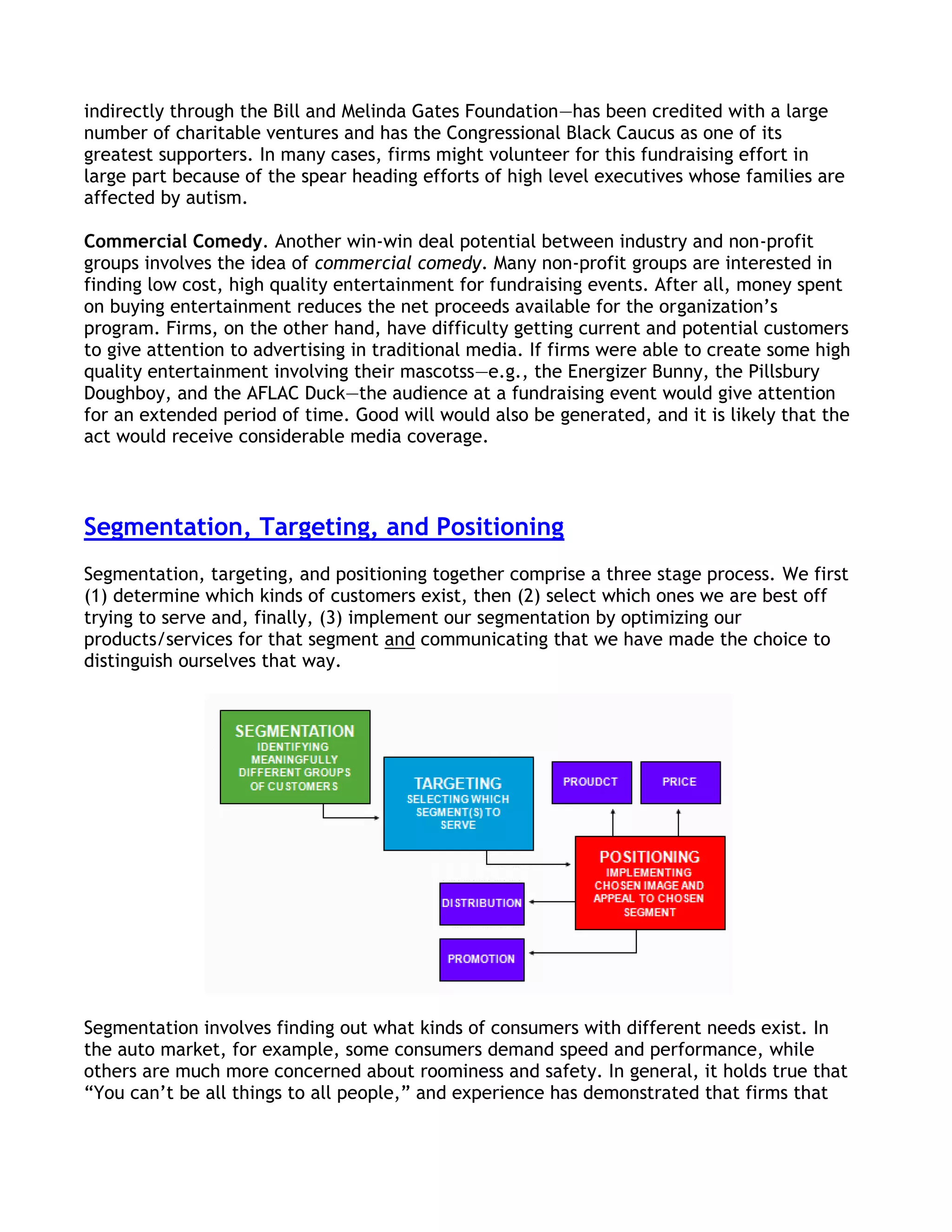 indirectly through the Bill and Melinda Gates Foundation—has been credited with a large
number of charitable ventures and has the Congressional Black Caucus as one of its
greatest supporters. In many cases, firms might volunteer for this fundraising effort in
large part because of the spear heading efforts of high level executives whose families are
affected by autism.

Commercial Comedy. Another win-win deal potential between industry and non-profit
groups involves the idea of commercial comedy. Many non-profit groups are interested in
finding low cost, high quality entertainment for fundraising events. After all, money spent
on buying entertainment reduces the net proceeds available for the organization’s
program. Firms, on the other hand, have difficulty getting current and potential customers
to give attention to advertising in traditional media. If firms were able to create some high
quality entertainment involving their mascotss—e.g., the Energizer Bunny, the Pillsbury
Doughboy, and the AFLAC Duck—the audience at a fundraising event would give attention
for an extended period of time. Good will would also be generated, and it is likely that the
act would receive considerable media coverage.



Segmentation, Targeting, and Positioning
Segmentation, targeting, and positioning together comprise a three stage process. We first
(1) determine which kinds of customers exist, then (2) select which ones we are best off
trying to serve and, finally, (3) implement our segmentation by optimizing our
products/services for that segment and communicating that we have made the choice to
distinguish ourselves that way.




Segmentation involves finding out what kinds of consumers with different needs exist. In
the auto market, for example, some consumers demand speed and performance, while
others are much more concerned about roominess and safety. In general, it holds true that
―You can’t be all things to all people,‖ and experience has demonstrated that firms that
 