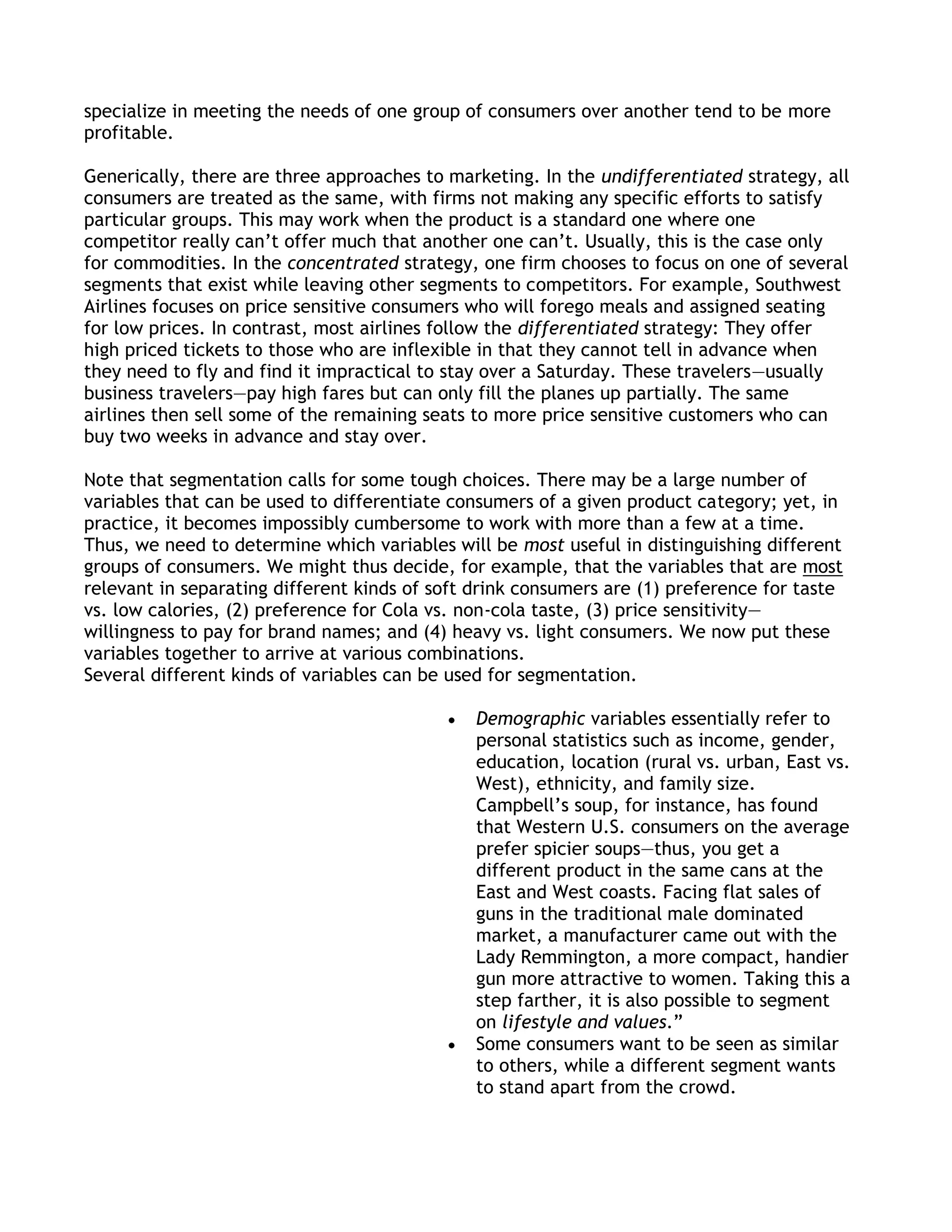 specialize in meeting the needs of one group of consumers over another tend to be more
profitable.

Generically, there are three approaches to marketing. In the undifferentiated strategy, all
consumers are treated as the same, with firms not making any specific efforts to satisfy
particular groups. This may work when the product is a standard one where one
competitor really can’t offer much that another one can’t. Usually, this is the case only
for commodities. In the concentrated strategy, one firm chooses to focus on one of several
segments that exist while leaving other segments to competitors. For example, Southwest
Airlines focuses on price sensitive consumers who will forego meals and assigned seating
for low prices. In contrast, most airlines follow the differentiated strategy: They offer
high priced tickets to those who are inflexible in that they cannot tell in advance when
they need to fly and find it impractical to stay over a Saturday. These travelers—usually
business travelers—pay high fares but can only fill the planes up partially. The same
airlines then sell some of the remaining seats to more price sensitive customers who can
buy two weeks in advance and stay over.

Note that segmentation calls for some tough choices. There may be a large number of
variables that can be used to differentiate consumers of a given product category; yet, in
practice, it becomes impossibly cumbersome to work with more than a few at a time.
Thus, we need to determine which variables will be most useful in distinguishing different
groups of consumers. We might thus decide, for example, that the variables that are most
relevant in separating different kinds of soft drink consumers are (1) preference for taste
vs. low calories, (2) preference for Cola vs. non-cola taste, (3) price sensitivity—
willingness to pay for brand names; and (4) heavy vs. light consumers. We now put these
variables together to arrive at various combinations.
Several different kinds of variables can be used for segmentation.

                                               Demographic variables essentially refer to
                                               personal statistics such as income, gender,
                                               education, location (rural vs. urban, East vs.
                                               West), ethnicity, and family size.
                                               Campbell’s soup, for instance, has found
                                               that Western U.S. consumers on the average
                                               prefer spicier soups—thus, you get a
                                               different product in the same cans at the
                                               East and West coasts. Facing flat sales of
                                               guns in the traditional male dominated
                                               market, a manufacturer came out with the
                                               Lady Remmington, a more compact, handier
                                               gun more attractive to women. Taking this a
                                               step farther, it is also possible to segment
                                               on lifestyle and values.‖
                                               Some consumers want to be seen as similar
                                               to others, while a different segment wants
                                               to stand apart from the crowd.
 