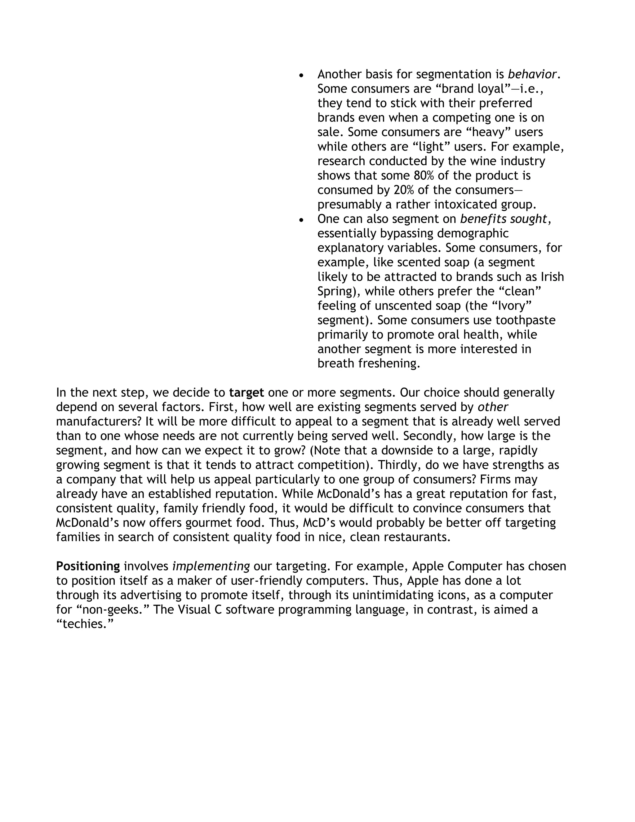 Another basis for segmentation is behavior.
                                               Some consumers are ―brand loyal‖—i.e.,
                                               they tend to stick with their preferred
                                               brands even when a competing one is on
                                               sale. Some consumers are ―heavy‖ users
                                               while others are ―light‖ users. For example,
                                               research conducted by the wine industry
                                               shows that some 80% of the product is
                                               consumed by 20% of the consumers—
                                               presumably a rather intoxicated group.
                                               One can also segment on benefits sought,
                                               essentially bypassing demographic
                                               explanatory variables. Some consumers, for
                                               example, like scented soap (a segment
                                               likely to be attracted to brands such as Irish
                                               Spring), while others prefer the ―clean‖
                                               feeling of unscented soap (the ―Ivory‖
                                               segment). Some consumers use toothpaste
                                               primarily to promote oral health, while
                                               another segment is more interested in
                                               breath freshening.

In the next step, we decide to target one or more segments. Our choice should generally
depend on several factors. First, how well are existing segments served by other
manufacturers? It will be more difficult to appeal to a segment that is already well served
than to one whose needs are not currently being served well. Secondly, how large is the
segment, and how can we expect it to grow? (Note that a downside to a large, rapidly
growing segment is that it tends to attract competition). Thirdly, do we have strengths as
a company that will help us appeal particularly to one group of consumers? Firms may
already have an established reputation. While McDonald’s has a great reputation for fast,
consistent quality, family friendly food, it would be difficult to convince consumers that
McDonald’s now offers gourmet food. Thus, McD’s would probably be better off targeting
families in search of consistent quality food in nice, clean restaurants.

Positioning involves implementing our targeting. For example, Apple Computer has chosen
to position itself as a maker of user-friendly computers. Thus, Apple has done a lot
through its advertising to promote itself, through its unintimidating icons, as a computer
for ―non-geeks.‖ The Visual C software programming language, in contrast, is aimed a
―techies.‖
 