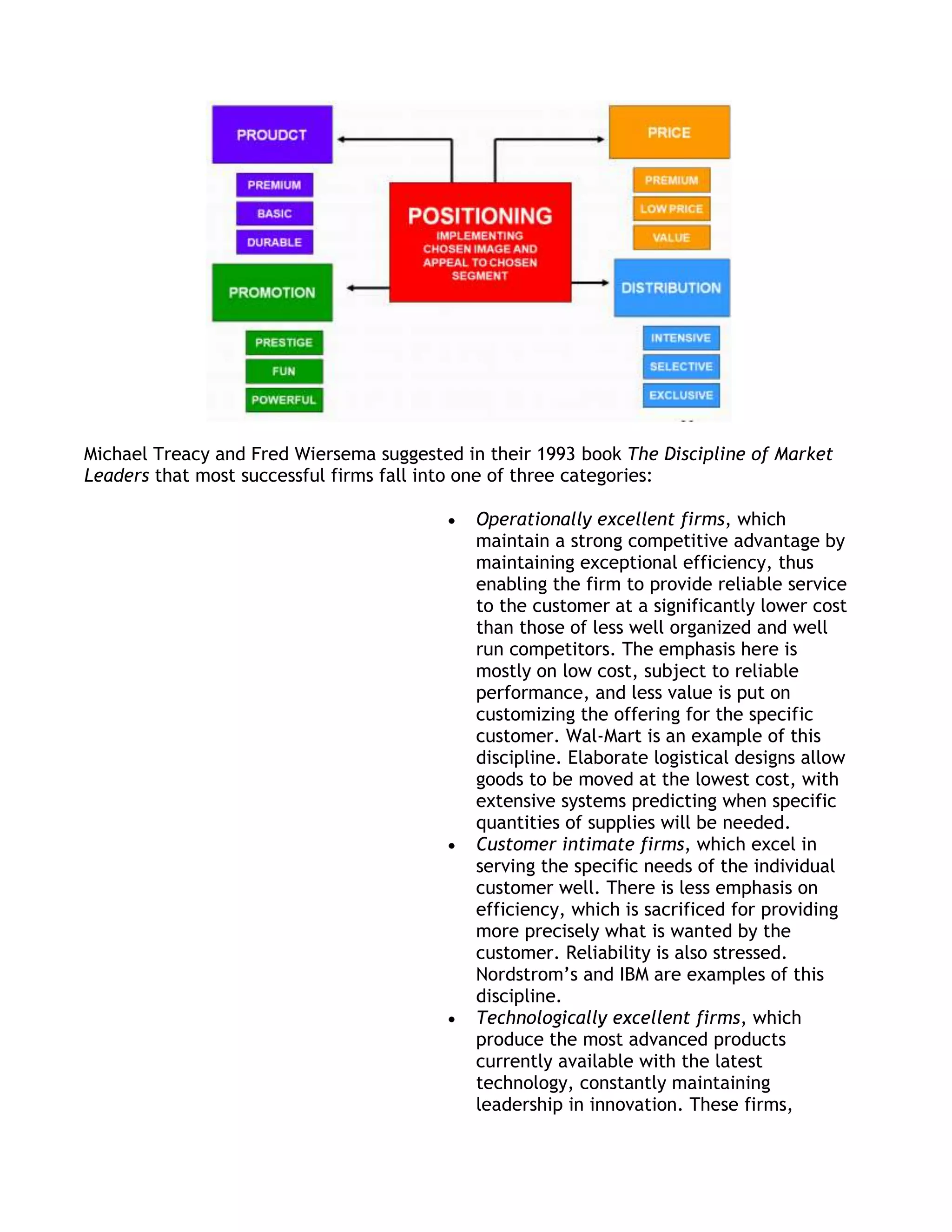 Michael Treacy and Fred Wiersema suggested in their 1993 book The Discipline of Market
Leaders that most successful firms fall into one of three categories:

                                             Operationally excellent firms, which
                                             maintain a strong competitive advantage by
                                             maintaining exceptional efficiency, thus
                                             enabling the firm to provide reliable service
                                             to the customer at a significantly lower cost
                                             than those of less well organized and well
                                             run competitors. The emphasis here is
                                             mostly on low cost, subject to reliable
                                             performance, and less value is put on
                                             customizing the offering for the specific
                                             customer. Wal-Mart is an example of this
                                             discipline. Elaborate logistical designs allow
                                             goods to be moved at the lowest cost, with
                                             extensive systems predicting when specific
                                             quantities of supplies will be needed.
                                             Customer intimate firms, which excel in
                                             serving the specific needs of the individual
                                             customer well. There is less emphasis on
                                             efficiency, which is sacrificed for providing
                                             more precisely what is wanted by the
                                             customer. Reliability is also stressed.
                                             Nordstrom’s and IBM are examples of this
                                             discipline.
                                             Technologically excellent firms, which
                                             produce the most advanced products
                                             currently available with the latest
                                             technology, constantly maintaining
                                             leadership in innovation. These firms,
 