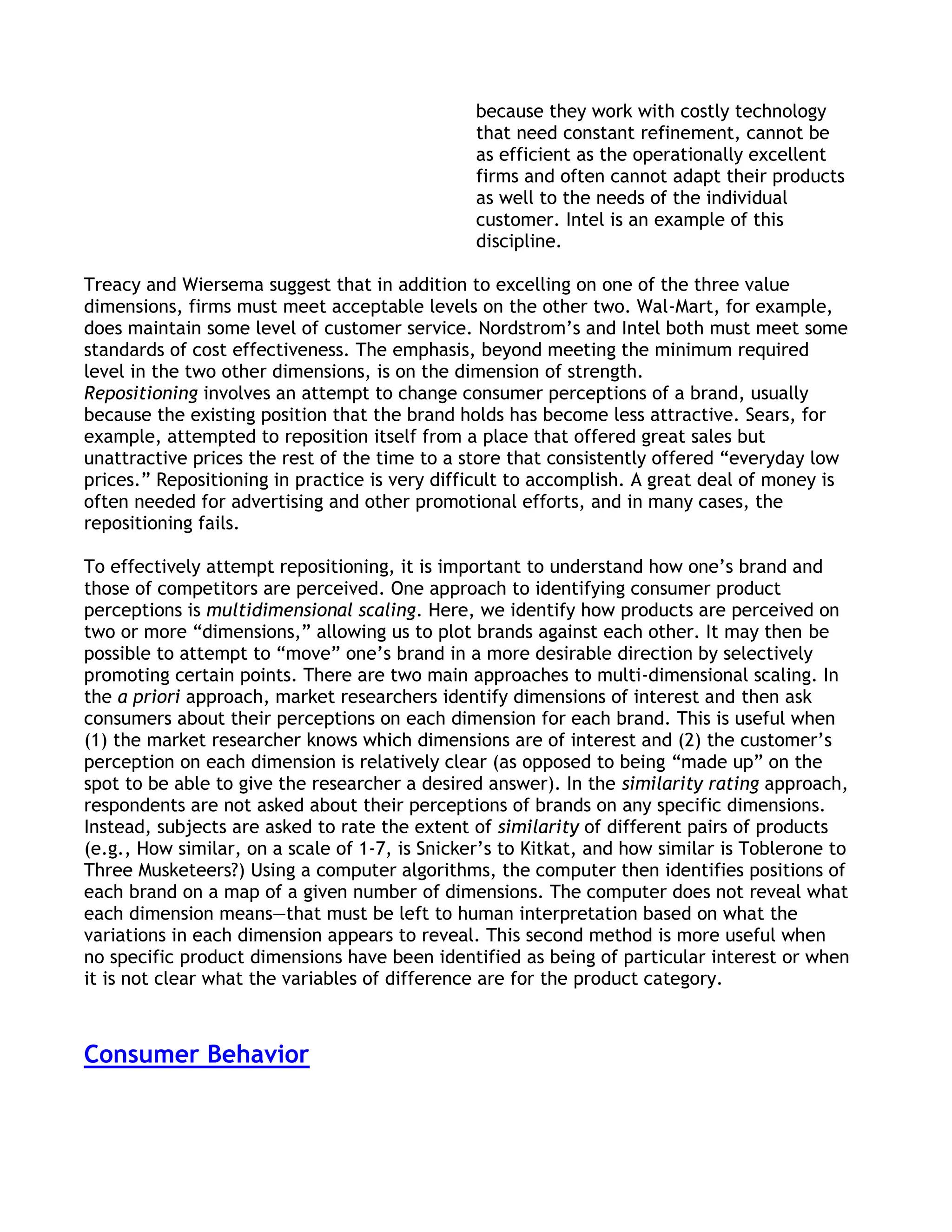 because they work with costly technology
                                                that need constant refinement, cannot be
                                                as efficient as the operationally excellent
                                                firms and often cannot adapt their products
                                                as well to the needs of the individual
                                                customer. Intel is an example of this
                                                discipline.

Treacy and Wiersema suggest that in addition to excelling on one of the three value
dimensions, firms must meet acceptable levels on the other two. Wal-Mart, for example,
does maintain some level of customer service. Nordstrom’s and Intel both must meet some
standards of cost effectiveness. The emphasis, beyond meeting the minimum required
level in the two other dimensions, is on the dimension of strength.
Repositioning involves an attempt to change consumer perceptions of a brand, usually
because the existing position that the brand holds has become less attractive. Sears, for
example, attempted to reposition itself from a place that offered great sales but
unattractive prices the rest of the time to a store that consistently offered ―everyday low
prices.‖ Repositioning in practice is very difficult to accomplish. A great deal of money is
often needed for advertising and other promotional efforts, and in many cases, the
repositioning fails.

To effectively attempt repositioning, it is important to understand how one’s brand and
those of competitors are perceived. One approach to identifying consumer product
perceptions is multidimensional scaling. Here, we identify how products are perceived on
two or more ―dimensions,‖ allowing us to plot brands against each other. It may then be
possible to attempt to ―move‖ one’s brand in a more desirable direction by selectively
promoting certain points. There are two main approaches to multi-dimensional scaling. In
the a priori approach, market researchers identify dimensions of interest and then ask
consumers about their perceptions on each dimension for each brand. This is useful when
(1) the market researcher knows which dimensions are of interest and (2) the customer’s
perception on each dimension is relatively clear (as opposed to being ―made up‖ on the
spot to be able to give the researcher a desired answer). In the similarity rating approach,
respondents are not asked about their perceptions of brands on any specific dimensions.
Instead, subjects are asked to rate the extent of similarity of different pairs of products
(e.g., How similar, on a scale of 1-7, is Snicker’s to Kitkat, and how similar is Toblerone to
Three Musketeers?) Using a computer algorithms, the computer then identifies positions of
each brand on a map of a given number of dimensions. The computer does not reveal what
each dimension means—that must be left to human interpretation based on what the
variations in each dimension appears to reveal. This second method is more useful when
no specific product dimensions have been identified as being of particular interest or when
it is not clear what the variables of difference are for the product category.



Consumer Behavior
 
