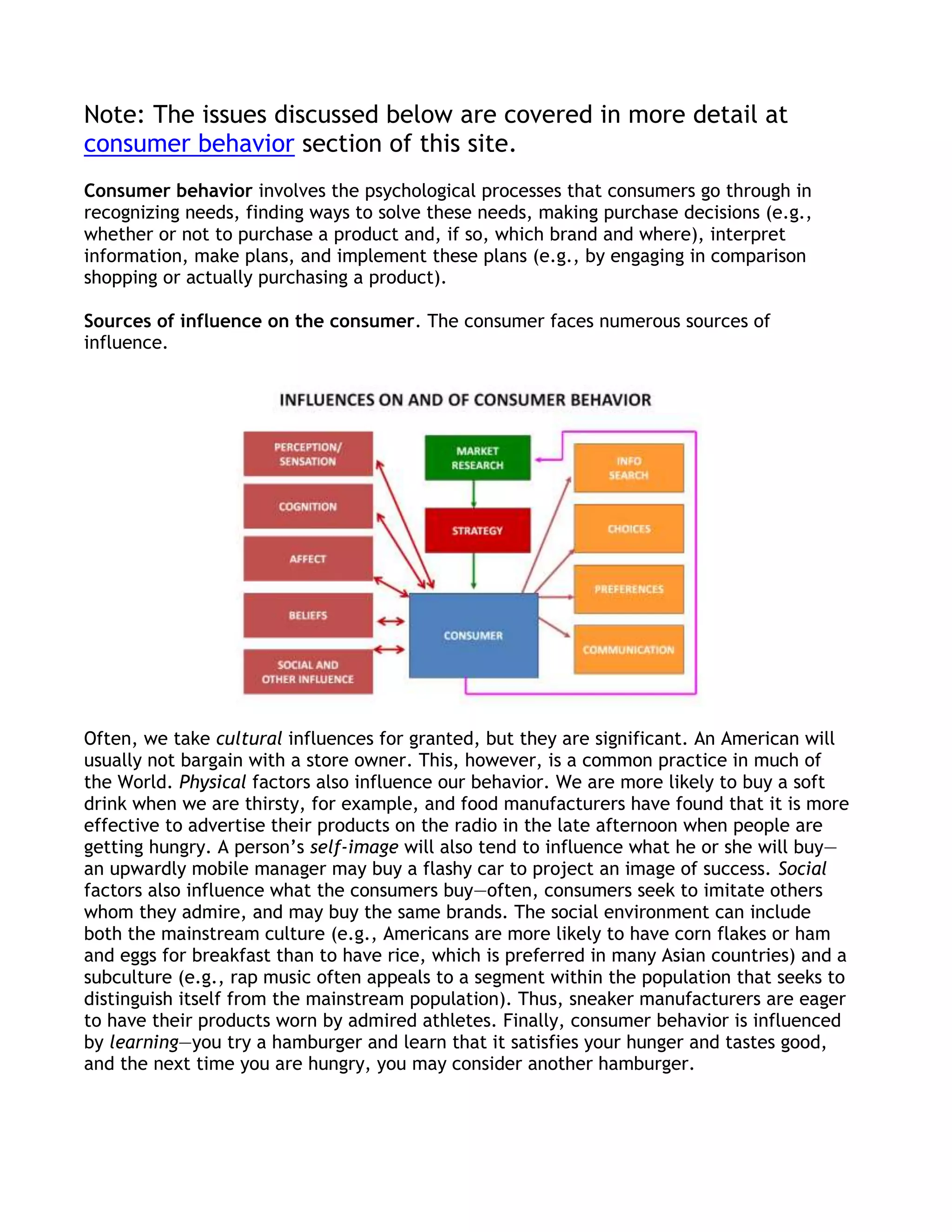 Note: The issues discussed below are covered in more detail at
consumer behavior section of this site.
Consumer behavior involves the psychological processes that consumers go through in
recognizing needs, finding ways to solve these needs, making purchase decisions (e.g.,
whether or not to purchase a product and, if so, which brand and where), interpret
information, make plans, and implement these plans (e.g., by engaging in comparison
shopping or actually purchasing a product).

Sources of influence on the consumer. The consumer faces numerous sources of
influence.




Often, we take cultural influences for granted, but they are significant. An American will
usually not bargain with a store owner. This, however, is a common practice in much of
the World. Physical factors also influence our behavior. We are more likely to buy a soft
drink when we are thirsty, for example, and food manufacturers have found that it is more
effective to advertise their products on the radio in the late afternoon when people are
getting hungry. A person’s self-image will also tend to influence what he or she will buy—
an upwardly mobile manager may buy a flashy car to project an image of success. Social
factors also influence what the consumers buy—often, consumers seek to imitate others
whom they admire, and may buy the same brands. The social environment can include
both the mainstream culture (e.g., Americans are more likely to have corn flakes or ham
and eggs for breakfast than to have rice, which is preferred in many Asian countries) and a
subculture (e.g., rap music often appeals to a segment within the population that seeks to
distinguish itself from the mainstream population). Thus, sneaker manufacturers are eager
to have their products worn by admired athletes. Finally, consumer behavior is influenced
by learning—you try a hamburger and learn that it satisfies your hunger and tastes good,
and the next time you are hungry, you may consider another hamburger.
 