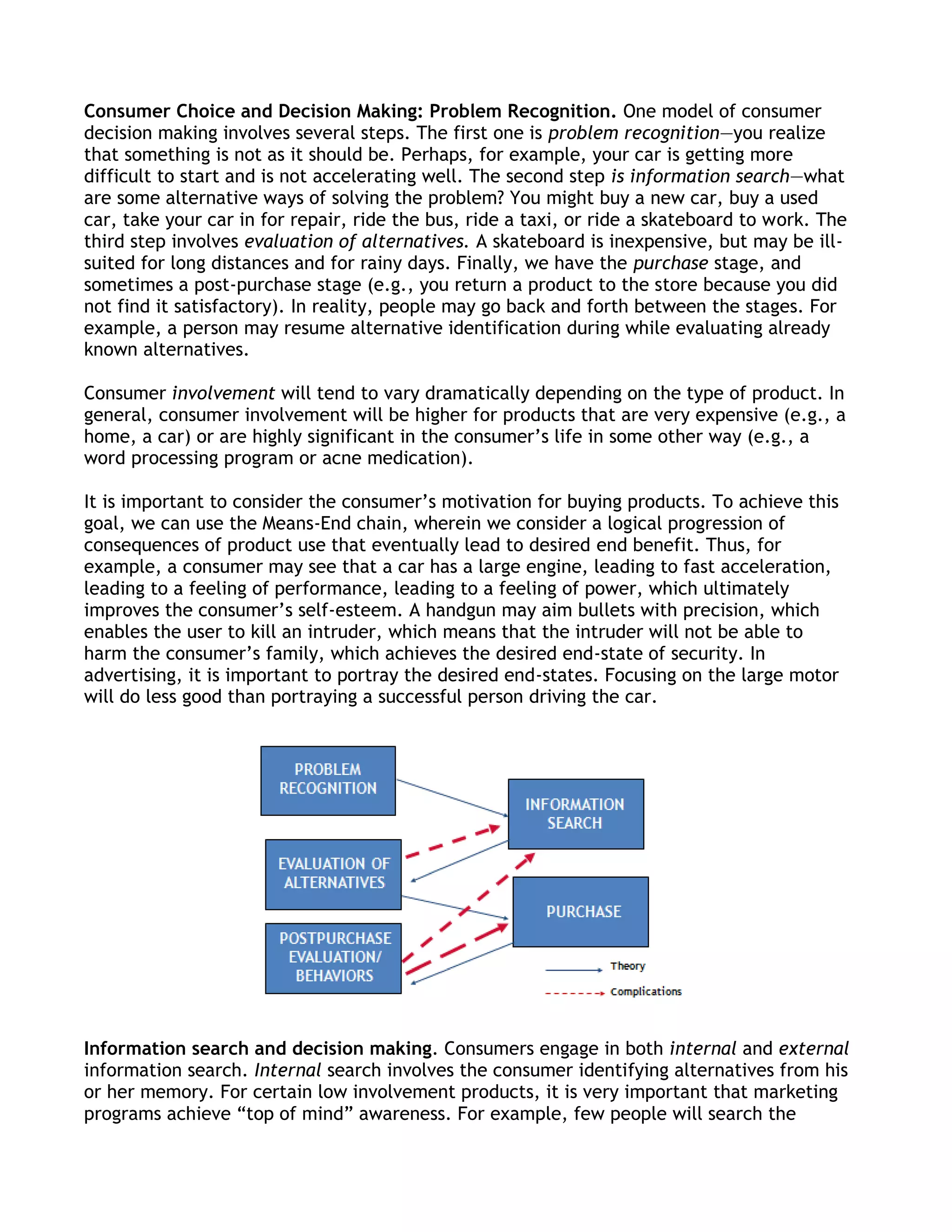 Consumer Choice and Decision Making: Problem Recognition. One model of consumer
decision making involves several steps. The first one is problem recognition—you realize
that something is not as it should be. Perhaps, for example, your car is getting more
difficult to start and is not accelerating well. The second step is information search—what
are some alternative ways of solving the problem? You might buy a new car, buy a used
car, take your car in for repair, ride the bus, ride a taxi, or ride a skateboard to work. The
third step involves evaluation of alternatives. A skateboard is inexpensive, but may be ill-
suited for long distances and for rainy days. Finally, we have the purchase stage, and
sometimes a post-purchase stage (e.g., you return a product to the store because you did
not find it satisfactory). In reality, people may go back and forth between the stages. For
example, a person may resume alternative identification during while evaluating already
known alternatives.

Consumer involvement will tend to vary dramatically depending on the type of product. In
general, consumer involvement will be higher for products that are very expensive (e.g., a
home, a car) or are highly significant in the consumer’s life in some other way (e.g., a
word processing program or acne medication).

It is important to consider the consumer’s motivation for buying products. To achieve this
goal, we can use the Means-End chain, wherein we consider a logical progression of
consequences of product use that eventually lead to desired end benefit. Thus, for
example, a consumer may see that a car has a large engine, leading to fast acceleration,
leading to a feeling of performance, leading to a feeling of power, which ultimately
improves the consumer’s self-esteem. A handgun may aim bullets with precision, which
enables the user to kill an intruder, which means that the intruder will not be able to
harm the consumer’s family, which achieves the desired end-state of security. In
advertising, it is important to portray the desired end-states. Focusing on the large motor
will do less good than portraying a successful person driving the car.




Information search and decision making. Consumers engage in both internal and external
information search. Internal search involves the consumer identifying alternatives from his
or her memory. For certain low involvement products, it is very important that marketing
programs achieve ―top of mind‖ awareness. For example, few people will search the
 