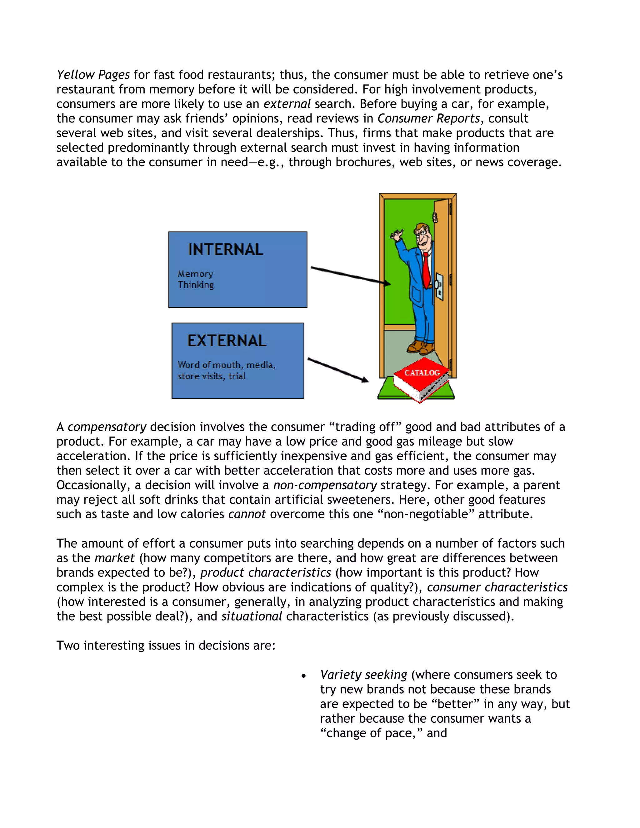 Yellow Pages for fast food restaurants; thus, the consumer must be able to retrieve one’s
restaurant from memory before it will be considered. For high involvement products,
consumers are more likely to use an external search. Before buying a car, for example,
the consumer may ask friends’ opinions, read reviews in Consumer Reports, consult
several web sites, and visit several dealerships. Thus, firms that make products that are
selected predominantly through external search must invest in having information
available to the consumer in need—e.g., through brochures, web sites, or news coverage.




A compensatory decision involves the consumer ―trading off‖ good and bad attributes of a
product. For example, a car may have a low price and good gas mileage but slow
acceleration. If the price is sufficiently inexpensive and gas efficient, the consumer may
then select it over a car with better acceleration that costs more and uses more gas.
Occasionally, a decision will involve a non-compensatory strategy. For example, a parent
may reject all soft drinks that contain artificial sweeteners. Here, other good features
such as taste and low calories cannot overcome this one ―non-negotiable‖ attribute.

The amount of effort a consumer puts into searching depends on a number of factors such
as the market (how many competitors are there, and how great are differences between
brands expected to be?), product characteristics (how important is this product? How
complex is the product? How obvious are indications of quality?), consumer characteristics
(how interested is a consumer, generally, in analyzing product characteristics and making
the best possible deal?), and situational characteristics (as previously discussed).

Two interesting issues in decisions are:

                                              Variety seeking (where consumers seek to
                                              try new brands not because these brands
                                              are expected to be ―better‖ in any way, but
                                              rather because the consumer wants a
                                              ―change of pace,‖ and
 