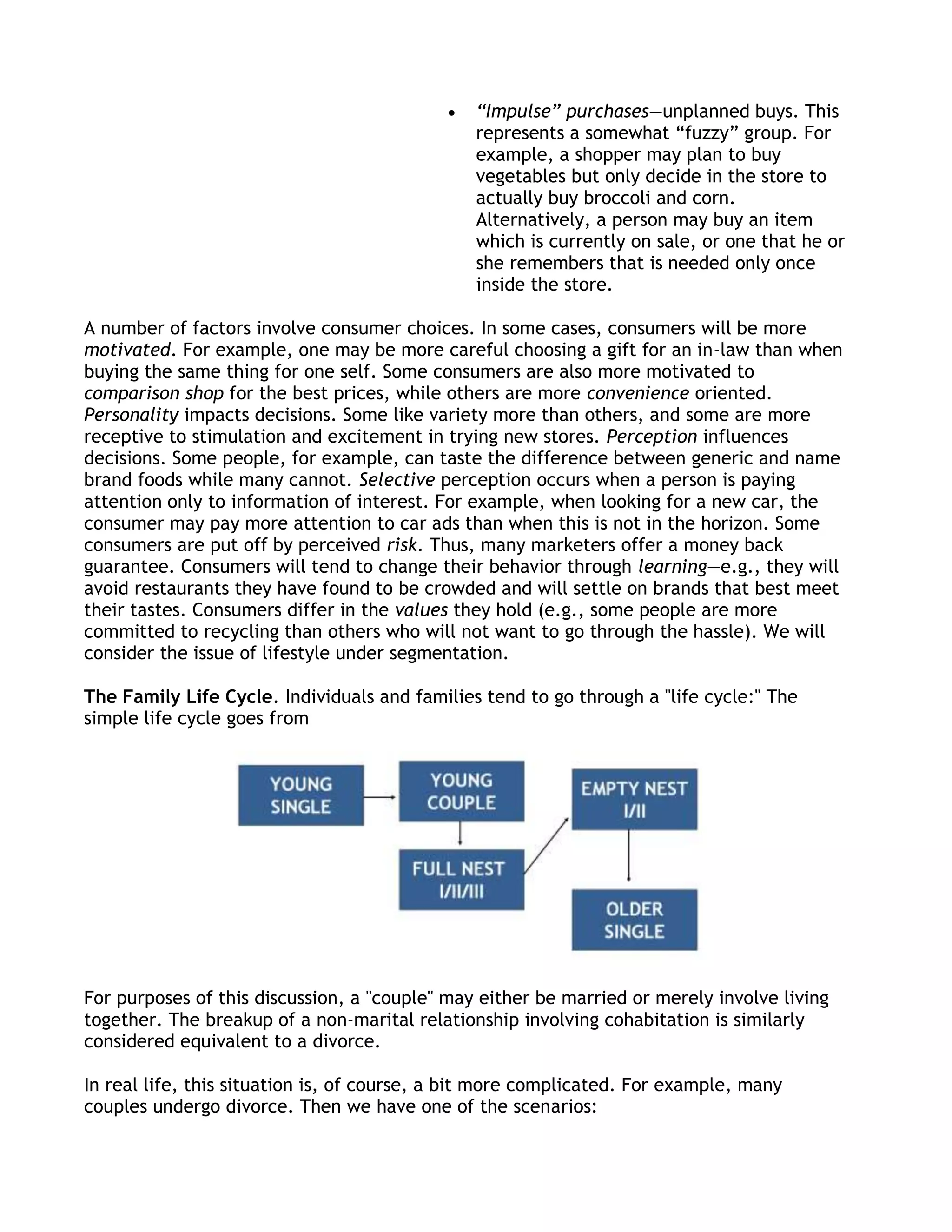 “Impulse” purchases—unplanned buys. This
                                               represents a somewhat ―fuzzy‖ group. For
                                               example, a shopper may plan to buy
                                               vegetables but only decide in the store to
                                               actually buy broccoli and corn.
                                               Alternatively, a person may buy an item
                                               which is currently on sale, or one that he or
                                               she remembers that is needed only once
                                               inside the store.

A number of factors involve consumer choices. In some cases, consumers will be more
motivated. For example, one may be more careful choosing a gift for an in-law than when
buying the same thing for one self. Some consumers are also more motivated to
comparison shop for the best prices, while others are more convenience oriented.
Personality impacts decisions. Some like variety more than others, and some are more
receptive to stimulation and excitement in trying new stores. Perception influences
decisions. Some people, for example, can taste the difference between generic and name
brand foods while many cannot. Selective perception occurs when a person is paying
attention only to information of interest. For example, when looking for a new car, the
consumer may pay more attention to car ads than when this is not in the horizon. Some
consumers are put off by perceived risk. Thus, many marketers offer a money back
guarantee. Consumers will tend to change their behavior through learning—e.g., they will
avoid restaurants they have found to be crowded and will settle on brands that best meet
their tastes. Consumers differ in the values they hold (e.g., some people are more
committed to recycling than others who will not want to go through the hassle). We will
consider the issue of lifestyle under segmentation.

The Family Life Cycle. Individuals and families tend to go through a "life cycle:" The
simple life cycle goes from




For purposes of this discussion, a "couple" may either be married or merely involve living
together. The breakup of a non-marital relationship involving cohabitation is similarly
considered equivalent to a divorce.

In real life, this situation is, of course, a bit more complicated. For example, many
couples undergo divorce. Then we have one of the scenarios:
 