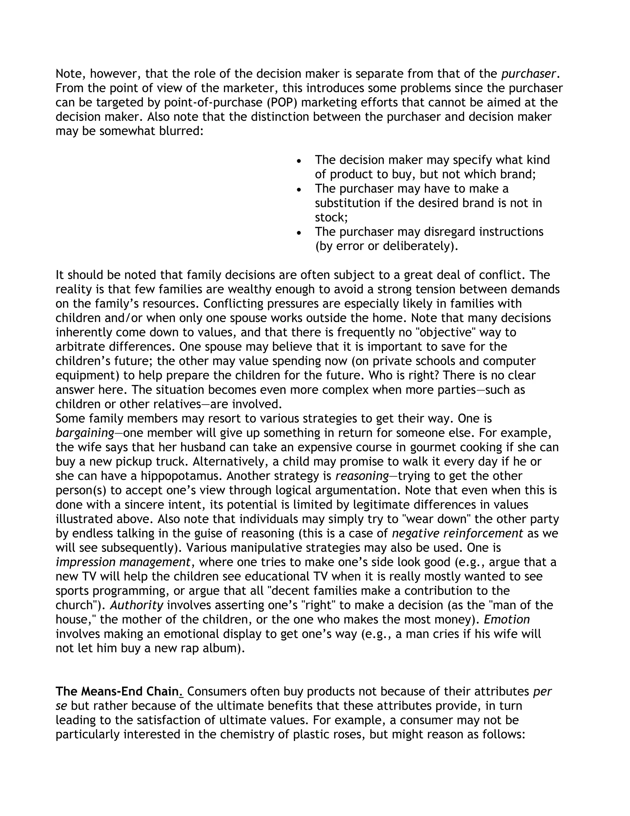 Note, however, that the role of the decision maker is separate from that of the purchaser.
From the point of view of the marketer, this introduces some problems since the purchaser
can be targeted by point-of-purchase (POP) marketing efforts that cannot be aimed at the
decision maker. Also note that the distinction between the purchaser and decision maker
may be somewhat blurred:

                                               The decision maker may specify what kind
                                               of product to buy, but not which brand;
                                               The purchaser may have to make a
                                               substitution if the desired brand is not in
                                               stock;
                                               The purchaser may disregard instructions
                                               (by error or deliberately).

It should be noted that family decisions are often subject to a great deal of conflict. The
reality is that few families are wealthy enough to avoid a strong tension between demands
on the family’s resources. Conflicting pressures are especially likely in families with
children and/or when only one spouse works outside the home. Note that many decisions
inherently come down to values, and that there is frequently no "objective" way to
arbitrate differences. One spouse may believe that it is important to save for the
children’s future; the other may value spending now (on private schools and computer
equipment) to help prepare the children for the future. Who is right? There is no clear
answer here. The situation becomes even more complex when more parties—such as
children or other relatives—are involved.
Some family members may resort to various strategies to get their way. One is
bargaining—one member will give up something in return for someone else. For example,
the wife says that her husband can take an expensive course in gourmet cooking if she can
buy a new pickup truck. Alternatively, a child may promise to walk it every day if he or
she can have a hippopotamus. Another strategy is reasoning—trying to get the other
person(s) to accept one’s view through logical argumentation. Note that even when this is
done with a sincere intent, its potential is limited by legitimate differences in values
illustrated above. Also note that individuals may simply try to "wear down" the other party
by endless talking in the guise of reasoning (this is a case of negative reinforcement as we
will see subsequently). Various manipulative strategies may also be used. One is
impression management, where one tries to make one’s side look good (e.g., argue that a
new TV will help the children see educational TV when it is really mostly wanted to see
sports programming, or argue that all "decent families make a contribution to the
church"). Authority involves asserting one’s "right" to make a decision (as the "man of the
house," the mother of the children, or the one who makes the most money). Emotion
involves making an emotional display to get one’s way (e.g., a man cries if his wife will
not let him buy a new rap album).


The Means-End Chain. Consumers often buy products not because of their attributes per
se but rather because of the ultimate benefits that these attributes provide, in turn
leading to the satisfaction of ultimate values. For example, a consumer may not be
particularly interested in the chemistry of plastic roses, but might reason as follows:
 
