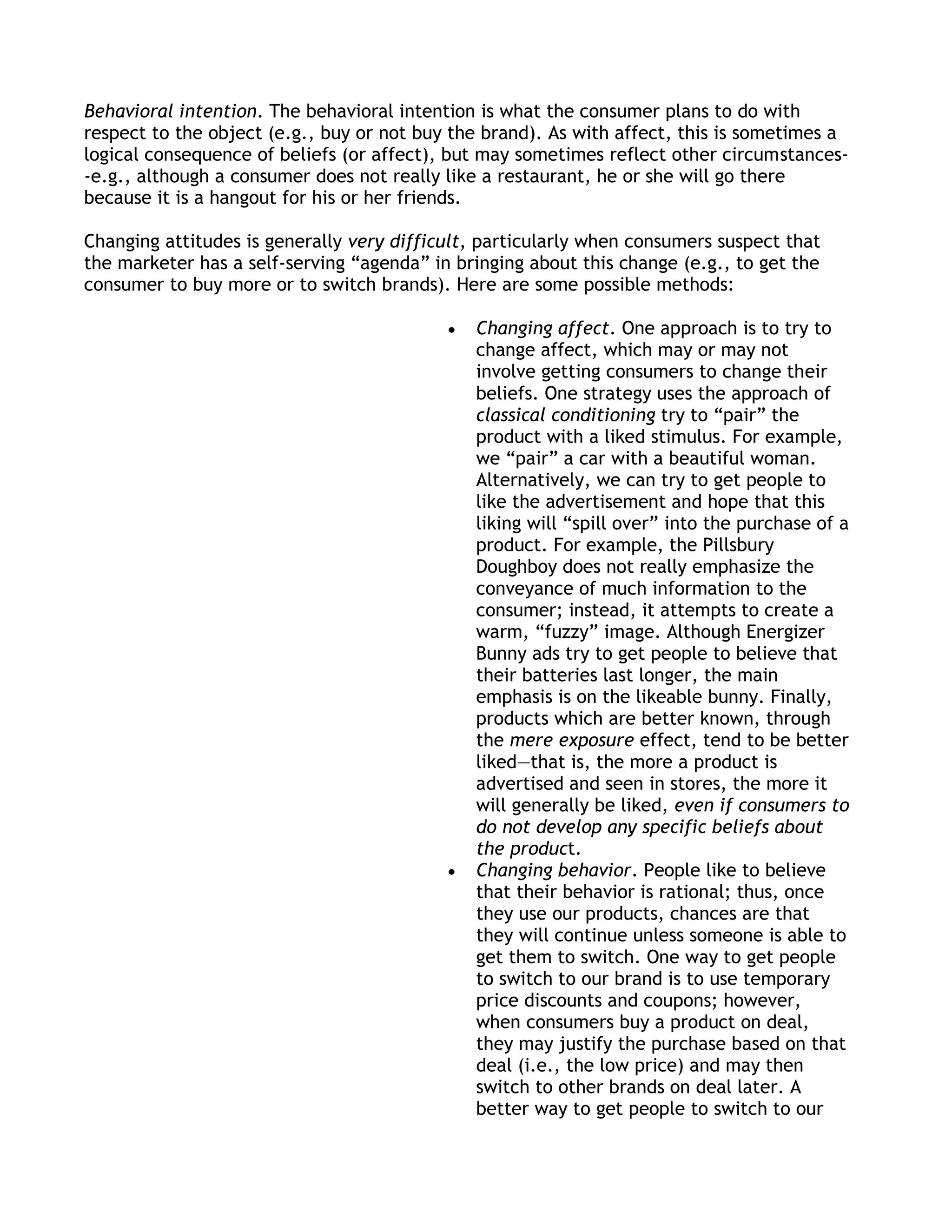 Behavioral intention. The behavioral intention is what the consumer plans to do with
respect to the object (e.g., buy or not buy the brand). As with affect, this is sometimes a
logical consequence of beliefs (or affect), but may sometimes reflect other circumstances-
-e.g., although a consumer does not really like a restaurant, he or she will go there
because it is a hangout for his or her friends.

Changing attitudes is generally very difficult, particularly when consumers suspect that
the marketer has a self-serving ―agenda‖ in bringing about this change (e.g., to get the
consumer to buy more or to switch brands). Here are some possible methods:

                                              Changing affect. One approach is to try to
                                              change affect, which may or may not
                                              involve getting consumers to change their
                                              beliefs. One strategy uses the approach of
                                              classical conditioning try to ―pair‖ the
                                              product with a liked stimulus. For example,
                                              we ―pair‖ a car with a beautiful woman.
                                              Alternatively, we can try to get people to
                                              like the advertisement and hope that this
                                              liking will ―spill over‖ into the purchase of a
                                              product. For example, the Pillsbury
                                              Doughboy does not really emphasize the
                                              conveyance of much information to the
                                              consumer; instead, it attempts to create a
                                              warm, ―fuzzy‖ image. Although Energizer
                                              Bunny ads try to get people to believe that
                                              their batteries last longer, the main
                                              emphasis is on the likeable bunny. Finally,
                                              products which are better known, through
                                              the mere exposure effect, tend to be better
                                              liked—that is, the more a product is
                                              advertised and seen in stores, the more it
                                              will generally be liked, even if consumers to
                                              do not develop any specific beliefs about
                                              the product.
                                              Changing behavior. People like to believe
                                              that their behavior is rational; thus, once
                                              they use our products, chances are that
                                              they will continue unless someone is able to
                                              get them to switch. One way to get people
                                              to switch to our brand is to use temporary
                                              price discounts and coupons; however,
                                              when consumers buy a product on deal,
                                              they may justify the purchase based on that
                                              deal (i.e., the low price) and may then
                                              switch to other brands on deal later. A
                                              better way to get people to switch to our
 