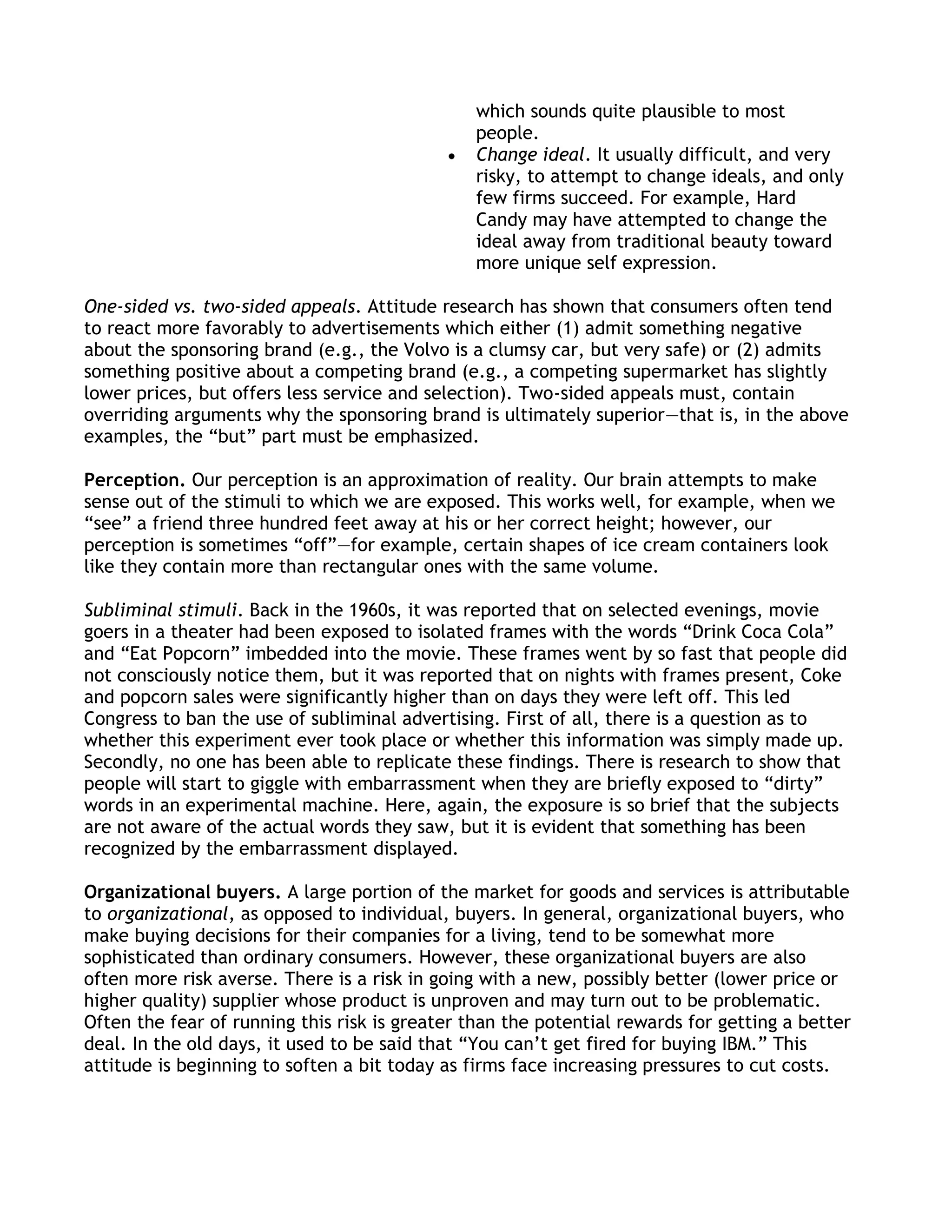 which sounds quite plausible to most
                                                people.
                                                Change ideal. It usually difficult, and very
                                                risky, to attempt to change ideals, and only
                                                few firms succeed. For example, Hard
                                                Candy may have attempted to change the
                                                ideal away from traditional beauty toward
                                                more unique self expression.

One-sided vs. two-sided appeals. Attitude research has shown that consumers often tend
to react more favorably to advertisements which either (1) admit something negative
about the sponsoring brand (e.g., the Volvo is a clumsy car, but very safe) or (2) admits
something positive about a competing brand (e.g., a competing supermarket has slightly
lower prices, but offers less service and selection). Two-sided appeals must, contain
overriding arguments why the sponsoring brand is ultimately superior—that is, in the above
examples, the ―but‖ part must be emphasized.

Perception. Our perception is an approximation of reality. Our brain attempts to make
sense out of the stimuli to which we are exposed. This works well, for example, when we
―see‖ a friend three hundred feet away at his or her correct height; however, our
perception is sometimes ―off‖—for example, certain shapes of ice cream containers look
like they contain more than rectangular ones with the same volume.

Subliminal stimuli. Back in the 1960s, it was reported that on selected evenings, movie
goers in a theater had been exposed to isolated frames with the words ―Drink Coca Cola‖
and ―Eat Popcorn‖ imbedded into the movie. These frames went by so fast that people did
not consciously notice them, but it was reported that on nights with frames present, Coke
and popcorn sales were significantly higher than on days they were left off. This led
Congress to ban the use of subliminal advertising. First of all, there is a question as to
whether this experiment ever took place or whether this information was simply made up.
Secondly, no one has been able to replicate these findings. There is research to show that
people will start to giggle with embarrassment when they are briefly exposed to ―dirty‖
words in an experimental machine. Here, again, the exposure is so brief that the subjects
are not aware of the actual words they saw, but it is evident that something has been
recognized by the embarrassment displayed.

Organizational buyers. A large portion of the market for goods and services is attributable
to organizational, as opposed to individual, buyers. In general, organizational buyers, who
make buying decisions for their companies for a living, tend to be somewhat more
sophisticated than ordinary consumers. However, these organizational buyers are also
often more risk averse. There is a risk in going with a new, possibly better (lower price or
higher quality) supplier whose product is unproven and may turn out to be problematic.
Often the fear of running this risk is greater than the potential rewards for getting a better
deal. In the old days, it used to be said that ―You can’t get fired for buying IBM.‖ This
attitude is beginning to soften a bit today as firms face increasing pressures to cut costs.
 