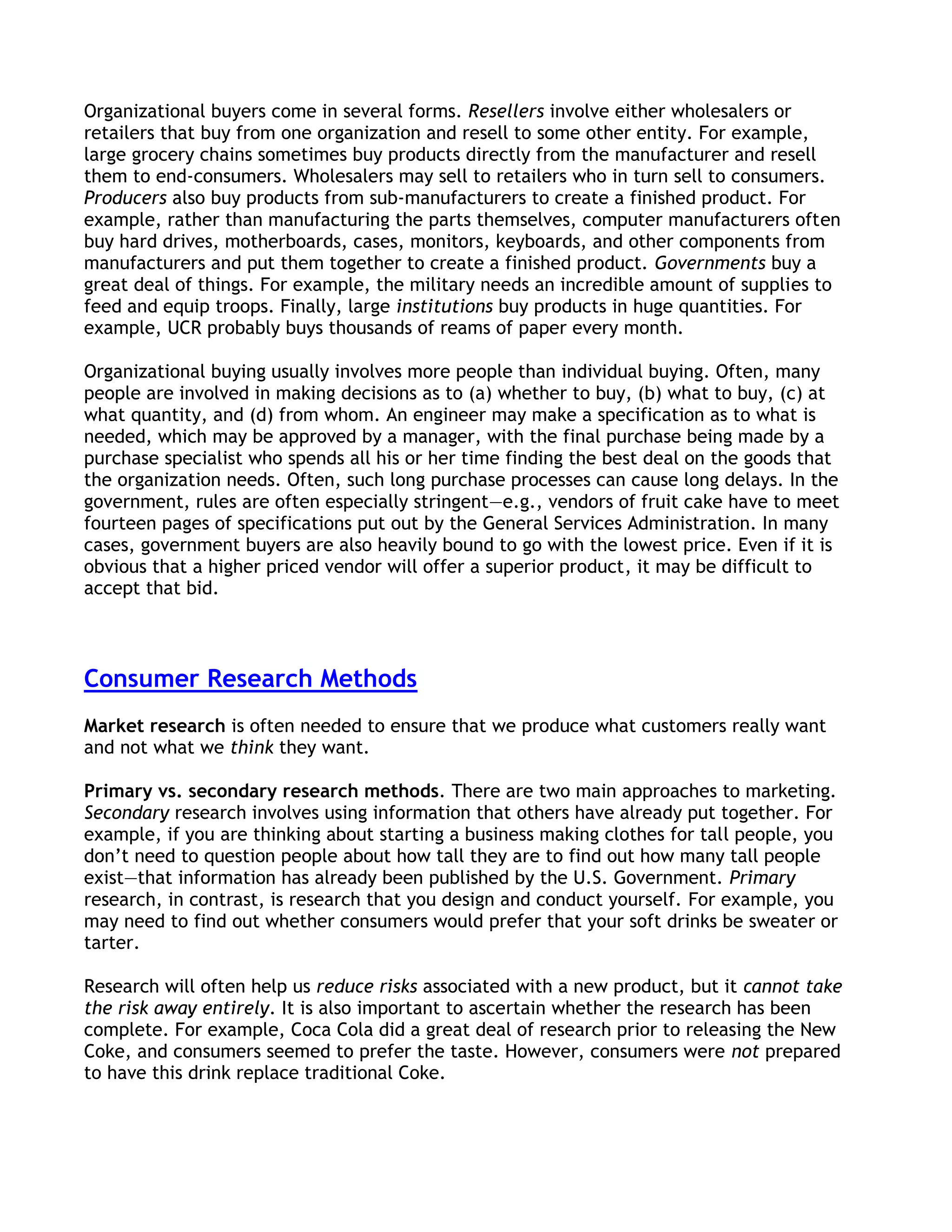 Organizational buyers come in several forms. Resellers involve either wholesalers or
retailers that buy from one organization and resell to some other entity. For example,
large grocery chains sometimes buy products directly from the manufacturer and resell
them to end-consumers. Wholesalers may sell to retailers who in turn sell to consumers.
Producers also buy products from sub-manufacturers to create a finished product. For
example, rather than manufacturing the parts themselves, computer manufacturers often
buy hard drives, motherboards, cases, monitors, keyboards, and other components from
manufacturers and put them together to create a finished product. Governments buy a
great deal of things. For example, the military needs an incredible amount of supplies to
feed and equip troops. Finally, large institutions buy products in huge quantities. For
example, UCR probably buys thousands of reams of paper every month.

Organizational buying usually involves more people than individual buying. Often, many
people are involved in making decisions as to (a) whether to buy, (b) what to buy, (c) at
what quantity, and (d) from whom. An engineer may make a specification as to what is
needed, which may be approved by a manager, with the final purchase being made by a
purchase specialist who spends all his or her time finding the best deal on the goods that
the organization needs. Often, such long purchase processes can cause long delays. In the
government, rules are often especially stringent—e.g., vendors of fruit cake have to meet
fourteen pages of specifications put out by the General Services Administration. In many
cases, government buyers are also heavily bound to go with the lowest price. Even if it is
obvious that a higher priced vendor will offer a superior product, it may be difficult to
accept that bid.



Consumer Research Methods
Market research is often needed to ensure that we produce what customers really want
and not what we think they want.

Primary vs. secondary research methods. There are two main approaches to marketing.
Secondary research involves using information that others have already put together. For
example, if you are thinking about starting a business making clothes for tall people, you
don’t need to question people about how tall they are to find out how many tall people
exist—that information has already been published by the U.S. Government. Primary
research, in contrast, is research that you design and conduct yourself. For example, you
may need to find out whether consumers would prefer that your soft drinks be sweater or
tarter.

Research will often help us reduce risks associated with a new product, but it cannot take
the risk away entirely. It is also important to ascertain whether the research has been
complete. For example, Coca Cola did a great deal of research prior to releasing the New
Coke, and consumers seemed to prefer the taste. However, consumers were not prepared
to have this drink replace traditional Coke.
 