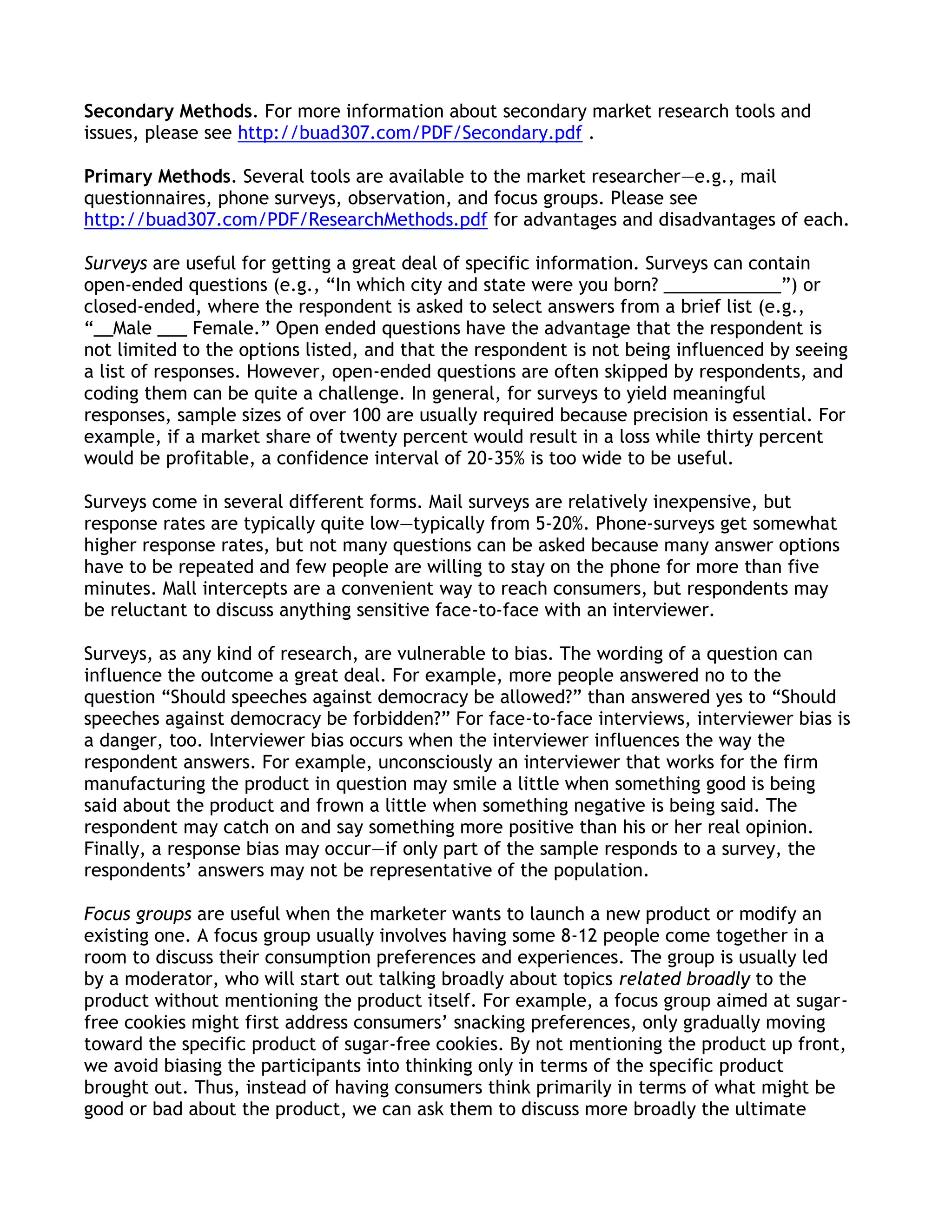 Secondary Methods. For more information about secondary market research tools and
issues, please see http://buad307.com/PDF/Secondary.pdf .

Primary Methods. Several tools are available to the market researcher—e.g., mail
questionnaires, phone surveys, observation, and focus groups. Please see
http://buad307.com/PDF/ResearchMethods.pdf for advantages and disadvantages of each.

Surveys are useful for getting a great deal of specific information. Surveys can contain
open-ended questions (e.g., ―In which city and state were you born? ____________‖) or
closed-ended, where the respondent is asked to select answers from a brief list (e.g.,
―__Male ___ Female.‖ Open ended questions have the advantage that the respondent is
not limited to the options listed, and that the respondent is not being influenced by seeing
a list of responses. However, open-ended questions are often skipped by respondents, and
coding them can be quite a challenge. In general, for surveys to yield meaningful
responses, sample sizes of over 100 are usually required because precision is essential. For
example, if a market share of twenty percent would result in a loss while thirty percent
would be profitable, a confidence interval of 20-35% is too wide to be useful.

Surveys come in several different forms. Mail surveys are relatively inexpensive, but
response rates are typically quite low—typically from 5-20%. Phone-surveys get somewhat
higher response rates, but not many questions can be asked because many answer options
have to be repeated and few people are willing to stay on the phone for more than five
minutes. Mall intercepts are a convenient way to reach consumers, but respondents may
be reluctant to discuss anything sensitive face-to-face with an interviewer.

Surveys, as any kind of research, are vulnerable to bias. The wording of a question can
influence the outcome a great deal. For example, more people answered no to the
question ―Should speeches against democracy be allowed?‖ than answered yes to ―Should
speeches against democracy be forbidden?‖ For face-to-face interviews, interviewer bias is
a danger, too. Interviewer bias occurs when the interviewer influences the way the
respondent answers. For example, unconsciously an interviewer that works for the firm
manufacturing the product in question may smile a little when something good is being
said about the product and frown a little when something negative is being said. The
respondent may catch on and say something more positive than his or her real opinion.
Finally, a response bias may occur—if only part of the sample responds to a survey, the
respondents’ answers may not be representative of the population.

Focus groups are useful when the marketer wants to launch a new product or modify an
existing one. A focus group usually involves having some 8-12 people come together in a
room to discuss their consumption preferences and experiences. The group is usually led
by a moderator, who will start out talking broadly about topics related broadly to the
product without mentioning the product itself. For example, a focus group aimed at sugar-
free cookies might first address consumers’ snacking preferences, only gradually moving
toward the specific product of sugar-free cookies. By not mentioning the product up front,
we avoid biasing the participants into thinking only in terms of the specific product
brought out. Thus, instead of having consumers think primarily in terms of what might be
good or bad about the product, we can ask them to discuss more broadly the ultimate
 