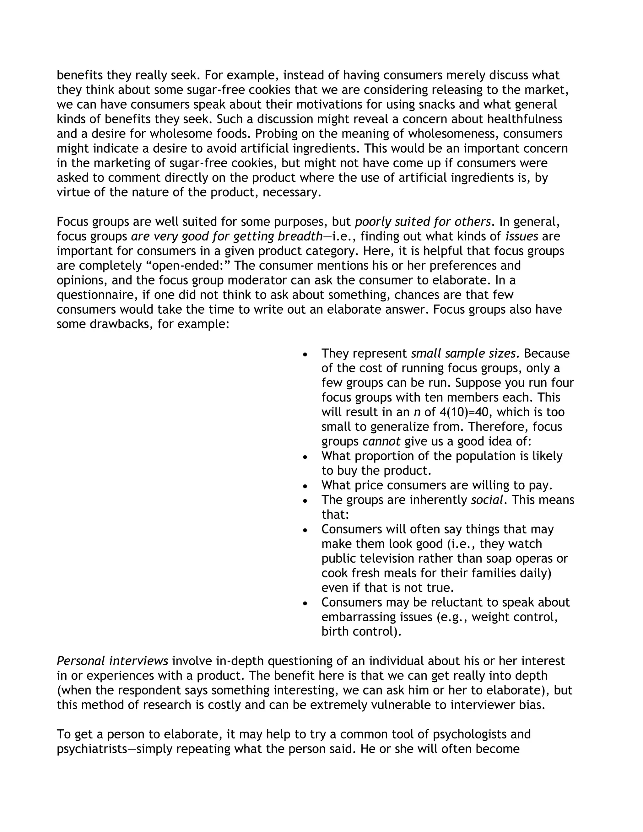 benefits they really seek. For example, instead of having consumers merely discuss what
they think about some sugar-free cookies that we are considering releasing to the market,
we can have consumers speak about their motivations for using snacks and what general
kinds of benefits they seek. Such a discussion might reveal a concern about healthfulness
and a desire for wholesome foods. Probing on the meaning of wholesomeness, consumers
might indicate a desire to avoid artificial ingredients. This would be an important concern
in the marketing of sugar-free cookies, but might not have come up if consumers were
asked to comment directly on the product where the use of artificial ingredients is, by
virtue of the nature of the product, necessary.

Focus groups are well suited for some purposes, but poorly suited for others. In general,
focus groups are very good for getting breadth—i.e., finding out what kinds of issues are
important for consumers in a given product category. Here, it is helpful that focus groups
are completely ―open-ended:‖ The consumer mentions his or her preferences and
opinions, and the focus group moderator can ask the consumer to elaborate. In a
questionnaire, if one did not think to ask about something, chances are that few
consumers would take the time to write out an elaborate answer. Focus groups also have
some drawbacks, for example:

                                               They represent small sample sizes. Because
                                               of the cost of running focus groups, only a
                                               few groups can be run. Suppose you run four
                                               focus groups with ten members each. This
                                               will result in an n of 4(10)=40, which is too
                                               small to generalize from. Therefore, focus
                                               groups cannot give us a good idea of:
                                               What proportion of the population is likely
                                               to buy the product.
                                               What price consumers are willing to pay.
                                               The groups are inherently social. This means
                                               that:
                                               Consumers will often say things that may
                                               make them look good (i.e., they watch
                                               public television rather than soap operas or
                                               cook fresh meals for their families daily)
                                               even if that is not true.
                                               Consumers may be reluctant to speak about
                                               embarrassing issues (e.g., weight control,
                                               birth control).

Personal interviews involve in-depth questioning of an individual about his or her interest
in or experiences with a product. The benefit here is that we can get really into depth
(when the respondent says something interesting, we can ask him or her to elaborate), but
this method of research is costly and can be extremely vulnerable to interviewer bias.

To get a person to elaborate, it may help to try a common tool of psychologists and
psychiatrists—simply repeating what the person said. He or she will often become
 