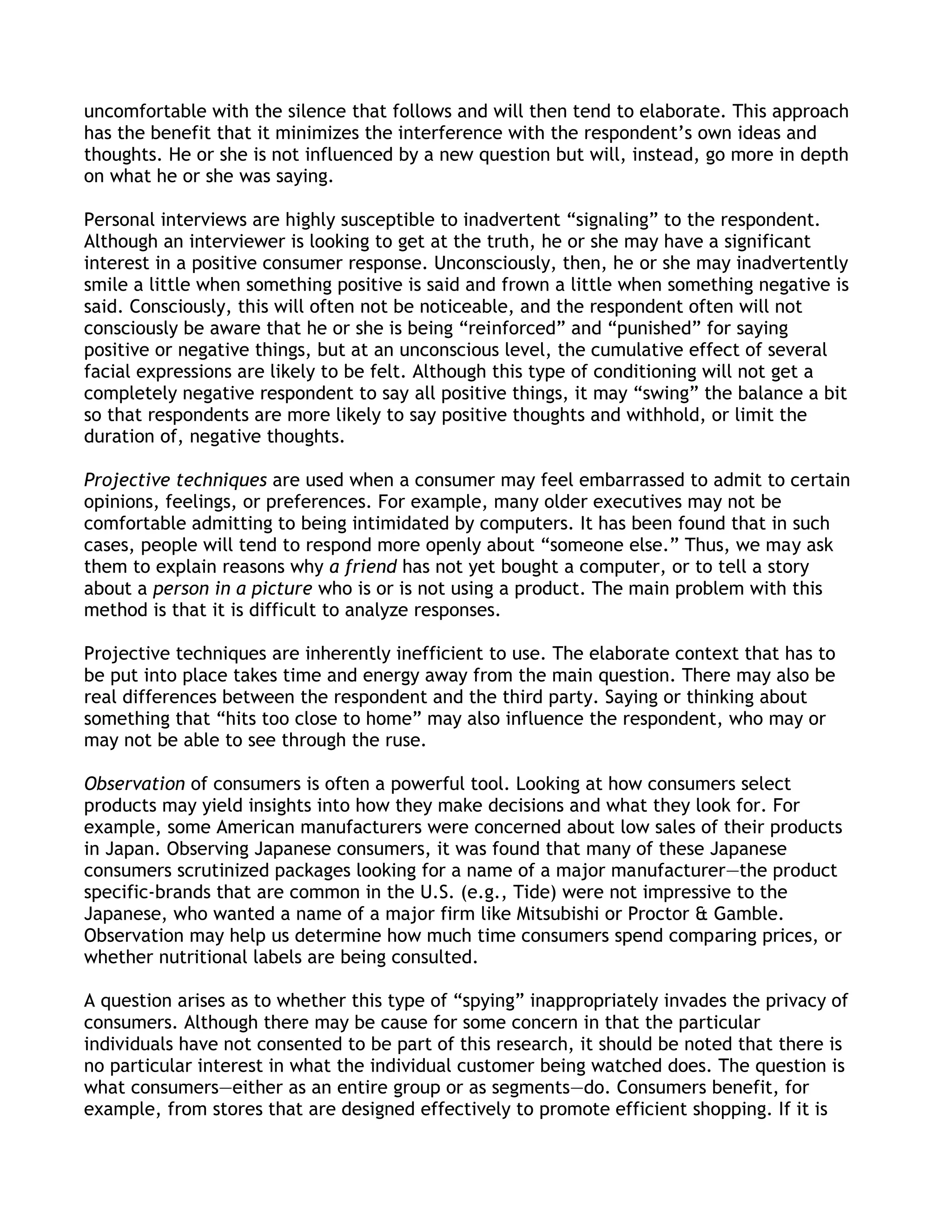 uncomfortable with the silence that follows and will then tend to elaborate. This approach
has the benefit that it minimizes the interference with the respondent’s own ideas and
thoughts. He or she is not influenced by a new question but will, instead, go more in depth
on what he or she was saying.

Personal interviews are highly susceptible to inadvertent ―signaling‖ to the respondent.
Although an interviewer is looking to get at the truth, he or she may have a significant
interest in a positive consumer response. Unconsciously, then, he or she may inadvertently
smile a little when something positive is said and frown a little when something negative is
said. Consciously, this will often not be noticeable, and the respondent often will not
consciously be aware that he or she is being ―reinforced‖ and ―punished‖ for saying
positive or negative things, but at an unconscious level, the cumulative effect of several
facial expressions are likely to be felt. Although this type of conditioning will not get a
completely negative respondent to say all positive things, it may ―swing‖ the balance a bit
so that respondents are more likely to say positive thoughts and withhold, or limit the
duration of, negative thoughts.

Projective techniques are used when a consumer may feel embarrassed to admit to certain
opinions, feelings, or preferences. For example, many older executives may not be
comfortable admitting to being intimidated by computers. It has been found that in such
cases, people will tend to respond more openly about ―someone else.‖ Thus, we may ask
them to explain reasons why a friend has not yet bought a computer, or to tell a story
about a person in a picture who is or is not using a product. The main problem with this
method is that it is difficult to analyze responses.

Projective techniques are inherently inefficient to use. The elaborate context that has to
be put into place takes time and energy away from the main question. There may also be
real differences between the respondent and the third party. Saying or thinking about
something that ―hits too close to home‖ may also influence the respondent, who may or
may not be able to see through the ruse.

Observation of consumers is often a powerful tool. Looking at how consumers select
products may yield insights into how they make decisions and what they look for. For
example, some American manufacturers were concerned about low sales of their products
in Japan. Observing Japanese consumers, it was found that many of these Japanese
consumers scrutinized packages looking for a name of a major manufacturer—the product
specific-brands that are common in the U.S. (e.g., Tide) were not impressive to the
Japanese, who wanted a name of a major firm like Mitsubishi or Proctor & Gamble.
Observation may help us determine how much time consumers spend comparing prices, or
whether nutritional labels are being consulted.

A question arises as to whether this type of ―spying‖ inappropriately invades the privacy of
consumers. Although there may be cause for some concern in that the particular
individuals have not consented to be part of this research, it should be noted that there is
no particular interest in what the individual customer being watched does. The question is
what consumers—either as an entire group or as segments—do. Consumers benefit, for
example, from stores that are designed effectively to promote efficient shopping. If it is
 