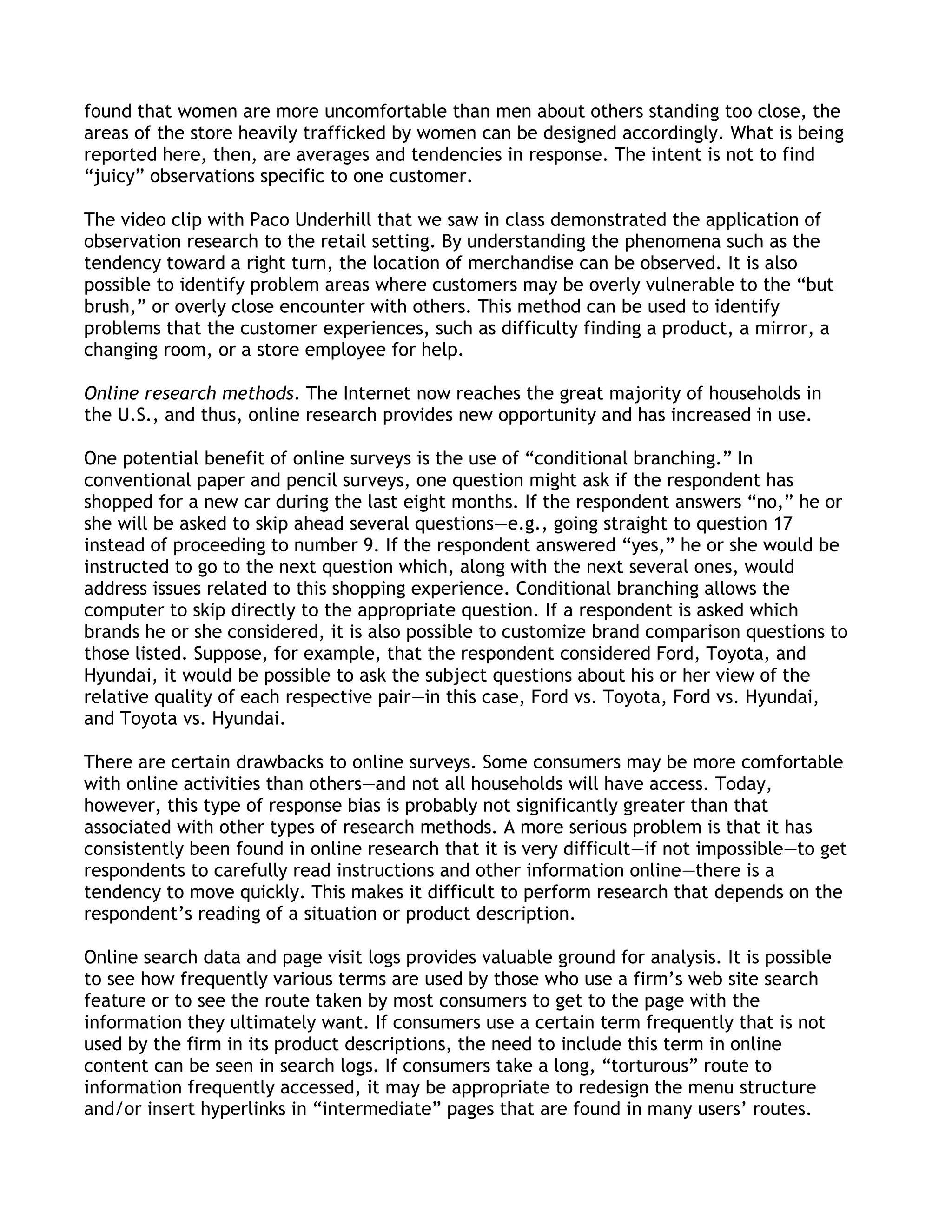 found that women are more uncomfortable than men about others standing too close, the
areas of the store heavily trafficked by women can be designed accordingly. What is being
reported here, then, are averages and tendencies in response. The intent is not to find
―juicy‖ observations specific to one customer.

The video clip with Paco Underhill that we saw in class demonstrated the application of
observation research to the retail setting. By understanding the phenomena such as the
tendency toward a right turn, the location of merchandise can be observed. It is also
possible to identify problem areas where customers may be overly vulnerable to the ―but
brush,‖ or overly close encounter with others. This method can be used to identify
problems that the customer experiences, such as difficulty finding a product, a mirror, a
changing room, or a store employee for help.

Online research methods. The Internet now reaches the great majority of households in
the U.S., and thus, online research provides new opportunity and has increased in use.

One potential benefit of online surveys is the use of ―conditional branching.‖ In
conventional paper and pencil surveys, one question might ask if the respondent has
shopped for a new car during the last eight months. If the respondent answers ―no,‖ he or
she will be asked to skip ahead several questions—e.g., going straight to question 17
instead of proceeding to number 9. If the respondent answered ―yes,‖ he or she would be
instructed to go to the next question which, along with the next several ones, would
address issues related to this shopping experience. Conditional branching allows the
computer to skip directly to the appropriate question. If a respondent is asked which
brands he or she considered, it is also possible to customize brand comparison questions to
those listed. Suppose, for example, that the respondent considered Ford, Toyota, and
Hyundai, it would be possible to ask the subject questions about his or her view of the
relative quality of each respective pair—in this case, Ford vs. Toyota, Ford vs. Hyundai,
and Toyota vs. Hyundai.

There are certain drawbacks to online surveys. Some consumers may be more comfortable
with online activities than others—and not all households will have access. Today,
however, this type of response bias is probably not significantly greater than that
associated with other types of research methods. A more serious problem is that it has
consistently been found in online research that it is very difficult—if not impossible—to get
respondents to carefully read instructions and other information online—there is a
tendency to move quickly. This makes it difficult to perform research that depends on the
respondent’s reading of a situation or product description.

Online search data and page visit logs provides valuable ground for analysis. It is possible
to see how frequently various terms are used by those who use a firm’s web site search
feature or to see the route taken by most consumers to get to the page with the
information they ultimately want. If consumers use a certain term frequently that is not
used by the firm in its product descriptions, the need to include this term in online
content can be seen in search logs. If consumers take a long, ―torturous‖ route to
information frequently accessed, it may be appropriate to redesign the menu structure
and/or insert hyperlinks in ―intermediate‖ pages that are found in many users’ routes.
 