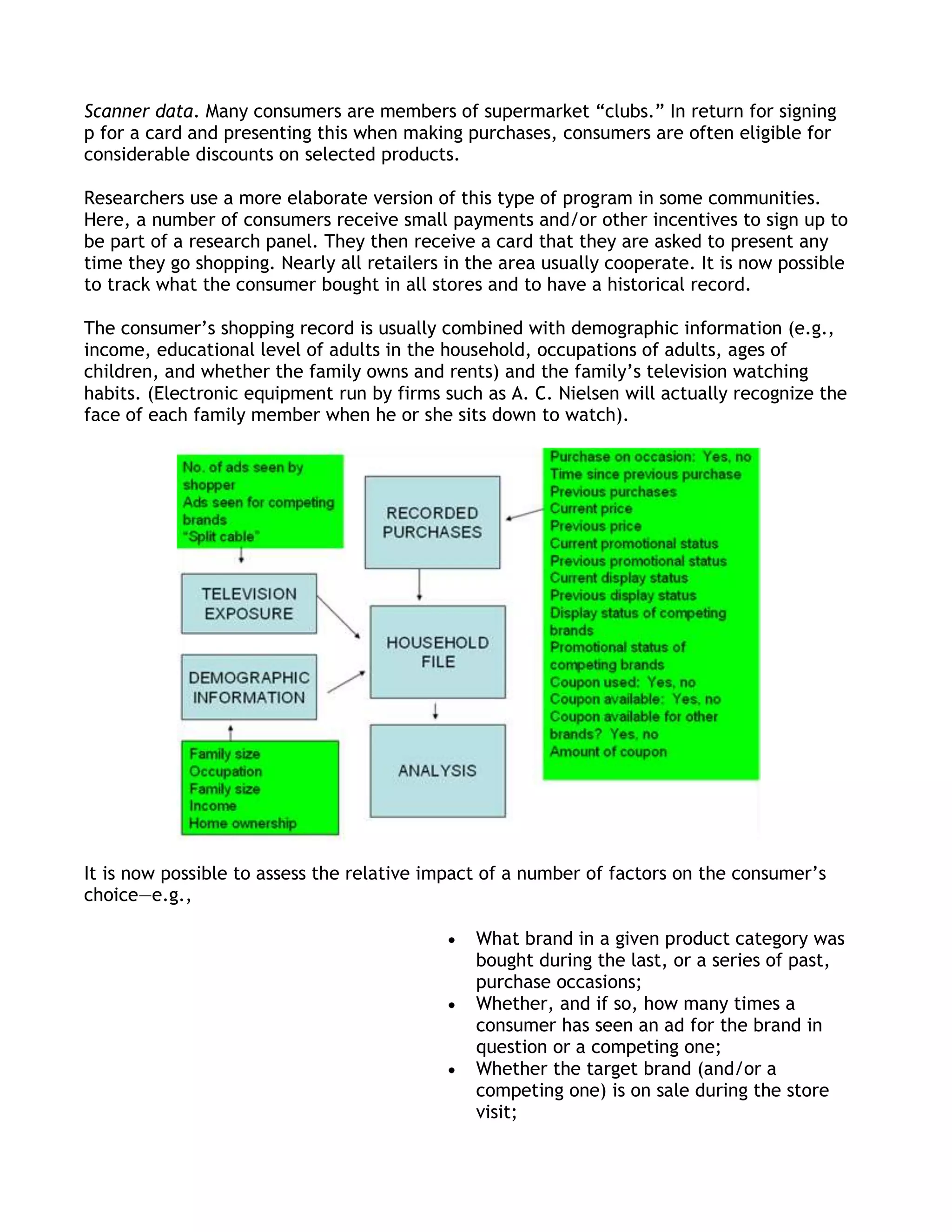 Scanner data. Many consumers are members of supermarket ―clubs.‖ In return for signing
p for a card and presenting this when making purchases, consumers are often eligible for
considerable discounts on selected products.

Researchers use a more elaborate version of this type of program in some communities.
Here, a number of consumers receive small payments and/or other incentives to sign up to
be part of a research panel. They then receive a card that they are asked to present any
time they go shopping. Nearly all retailers in the area usually cooperate. It is now possible
to track what the consumer bought in all stores and to have a historical record.

The consumer’s shopping record is usually combined with demographic information (e.g.,
income, educational level of adults in the household, occupations of adults, ages of
children, and whether the family owns and rents) and the family’s television watching
habits. (Electronic equipment run by firms such as A. C. Nielsen will actually recognize the
face of each family member when he or she sits down to watch).




It is now possible to assess the relative impact of a number of factors on the consumer’s
choice—e.g.,

                                               What brand in a given product category was
                                               bought during the last, or a series of past,
                                               purchase occasions;
                                               Whether, and if so, how many times a
                                               consumer has seen an ad for the brand in
                                               question or a competing one;
                                               Whether the target brand (and/or a
                                               competing one) is on sale during the store
                                               visit;
 