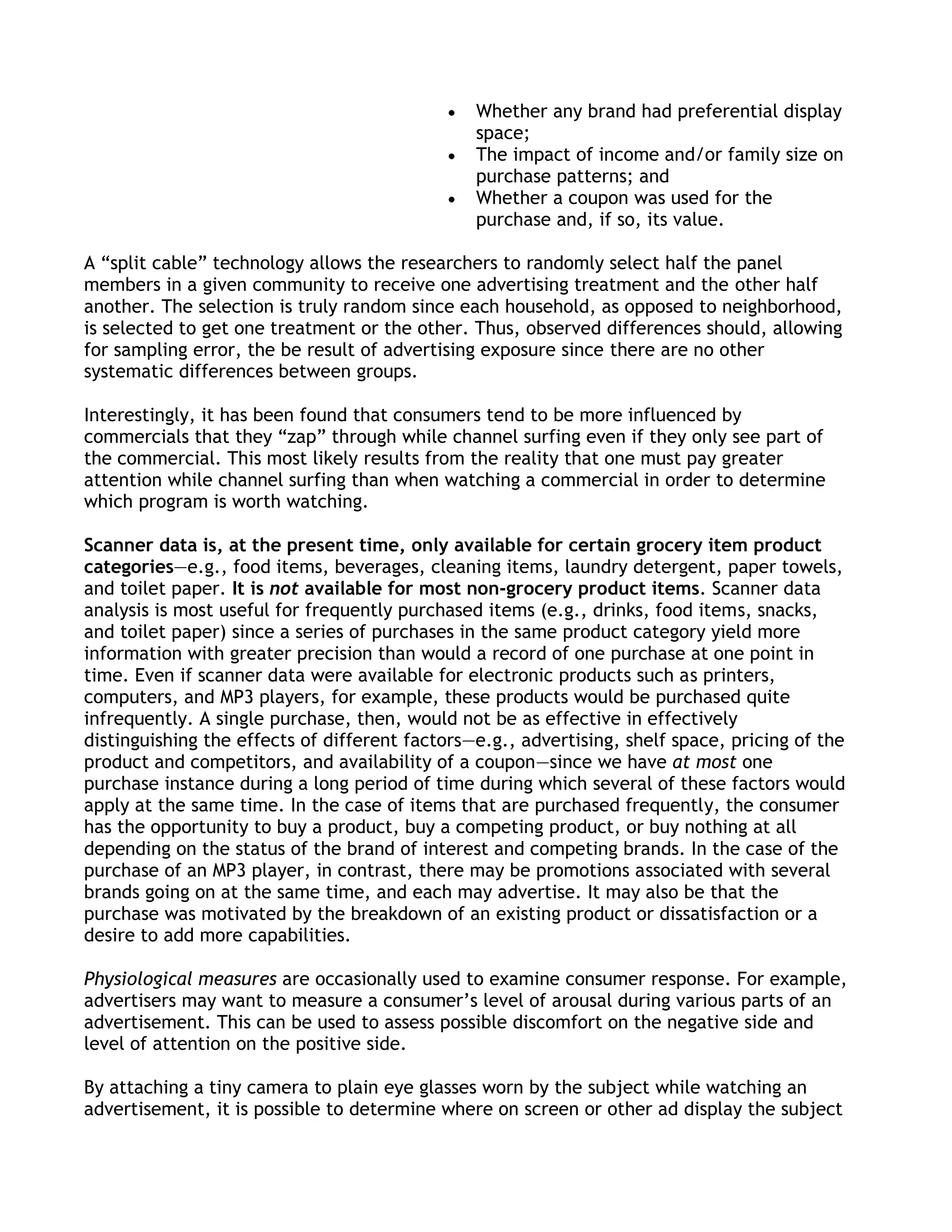 Whether any brand had preferential display
                                                space;
                                                The impact of income and/or family size on
                                                purchase patterns; and
                                                Whether a coupon was used for the
                                                purchase and, if so, its value.

A ―split cable‖ technology allows the researchers to randomly select half the panel
members in a given community to receive one advertising treatment and the other half
another. The selection is truly random since each household, as opposed to neighborhood,
is selected to get one treatment or the other. Thus, observed differences should, allowing
for sampling error, the be result of advertising exposure since there are no other
systematic differences between groups.

Interestingly, it has been found that consumers tend to be more influenced by
commercials that they ―zap‖ through while channel surfing even if they only see part of
the commercial. This most likely results from the reality that one must pay greater
attention while channel surfing than when watching a commercial in order to determine
which program is worth watching.

Scanner data is, at the present time, only available for certain grocery item product
categories—e.g., food items, beverages, cleaning items, laundry detergent, paper towels,
and toilet paper. It is not available for most non-grocery product items. Scanner data
analysis is most useful for frequently purchased items (e.g., drinks, food items, snacks,
and toilet paper) since a series of purchases in the same product category yield more
information with greater precision than would a record of one purchase at one point in
time. Even if scanner data were available for electronic products such as printers,
computers, and MP3 players, for example, these products would be purchased quite
infrequently. A single purchase, then, would not be as effective in effectively
distinguishing the effects of different factors—e.g., advertising, shelf space, pricing of the
product and competitors, and availability of a coupon—since we have at most one
purchase instance during a long period of time during which several of these factors would
apply at the same time. In the case of items that are purchased frequently, the consumer
has the opportunity to buy a product, buy a competing product, or buy nothing at all
depending on the status of the brand of interest and competing brands. In the case of the
purchase of an MP3 player, in contrast, there may be promotions associated with several
brands going on at the same time, and each may advertise. It may also be that the
purchase was motivated by the breakdown of an existing product or dissatisfaction or a
desire to add more capabilities.

Physiological measures are occasionally used to examine consumer response. For example,
advertisers may want to measure a consumer’s level of arousal during various parts of an
advertisement. This can be used to assess possible discomfort on the negative side and
level of attention on the positive side.

By attaching a tiny camera to plain eye glasses worn by the subject while watching an
advertisement, it is possible to determine where on screen or other ad display the subject
 