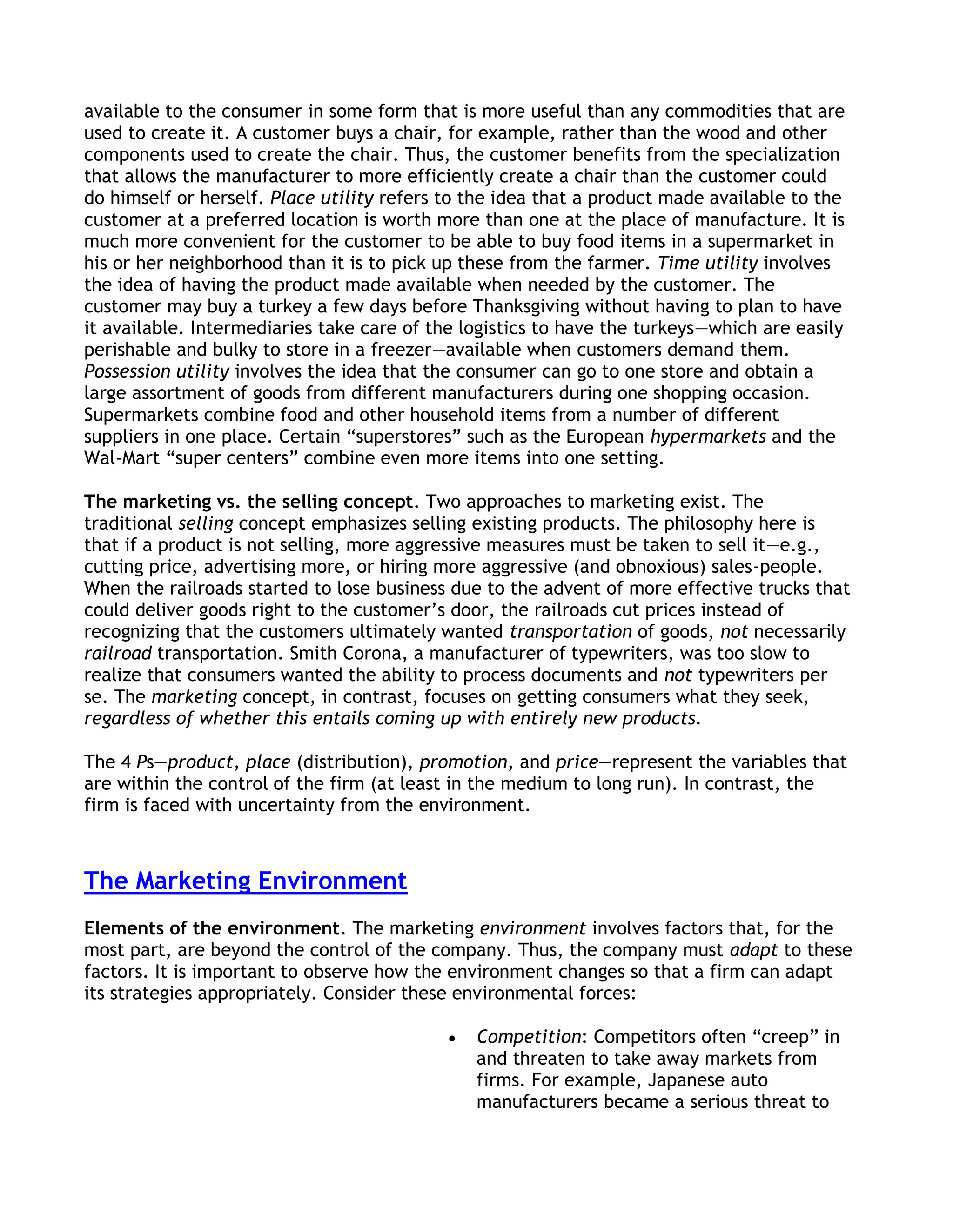 available to the consumer in some form that is more useful than any commodities that are
used to create it. A customer buys a chair, for example, rather than the wood and other
components used to create the chair. Thus, the customer benefits from the specialization
that allows the manufacturer to more efficiently create a chair than the customer could
do himself or herself. Place utility refers to the idea that a product made available to the
customer at a preferred location is worth more than one at the place of manufacture. It is
much more convenient for the customer to be able to buy food items in a supermarket in
his or her neighborhood than it is to pick up these from the farmer. Time utility involves
the idea of having the product made available when needed by the customer. The
customer may buy a turkey a few days before Thanksgiving without having to plan to have
it available. Intermediaries take care of the logistics to have the turkeys—which are easily
perishable and bulky to store in a freezer—available when customers demand them.
Possession utility involves the idea that the consumer can go to one store and obtain a
large assortment of goods from different manufacturers during one shopping occasion.
Supermarkets combine food and other household items from a number of different
suppliers in one place. Certain ―superstores‖ such as the European hypermarkets and the
Wal-Mart ―super centers‖ combine even more items into one setting.

The marketing vs. the selling concept. Two approaches to marketing exist. The
traditional selling concept emphasizes selling existing products. The philosophy here is
that if a product is not selling, more aggressive measures must be taken to sell it—e.g.,
cutting price, advertising more, or hiring more aggressive (and obnoxious) sales-people.
When the railroads started to lose business due to the advent of more effective trucks that
could deliver goods right to the customer’s door, the railroads cut prices instead of
recognizing that the customers ultimately wanted transportation of goods, not necessarily
railroad transportation. Smith Corona, a manufacturer of typewriters, was too slow to
realize that consumers wanted the ability to process documents and not typewriters per
se. The marketing concept, in contrast, focuses on getting consumers what they seek,
regardless of whether this entails coming up with entirely new products.

The 4 Ps—product, place (distribution), promotion, and price—represent the variables that
are within the control of the firm (at least in the medium to long run). In contrast, the
firm is faced with uncertainty from the environment.



The Marketing Environment
Elements of the environment. The marketing environment involves factors that, for the
most part, are beyond the control of the company. Thus, the company must adapt to these
factors. It is important to observe how the environment changes so that a firm can adapt
its strategies appropriately. Consider these environmental forces:

                                               Competition: Competitors often ―creep‖ in
                                               and threaten to take away markets from
                                               firms. For example, Japanese auto
                                               manufacturers became a serious threat to
 