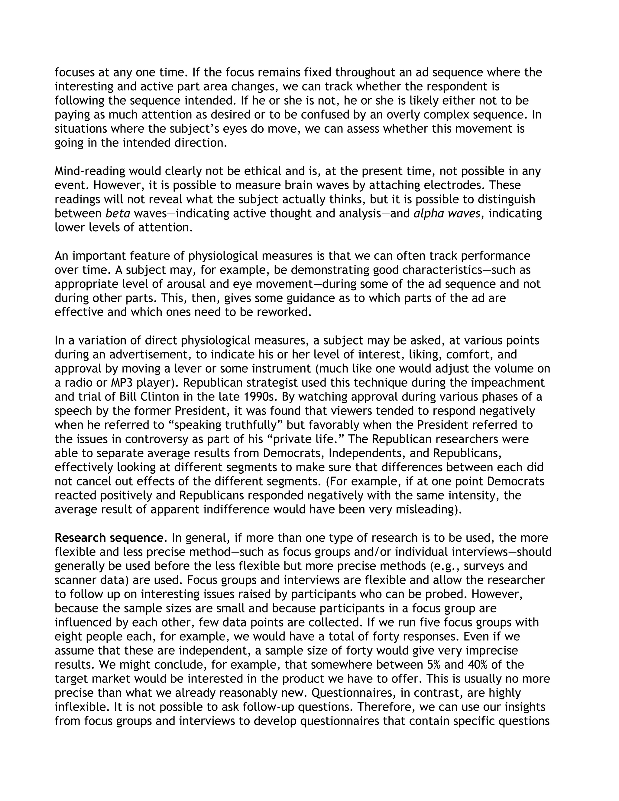 focuses at any one time. If the focus remains fixed throughout an ad sequence where the
interesting and active part area changes, we can track whether the respondent is
following the sequence intended. If he or she is not, he or she is likely either not to be
paying as much attention as desired or to be confused by an overly complex sequence. In
situations where the subject’s eyes do move, we can assess whether this movement is
going in the intended direction.

Mind-reading would clearly not be ethical and is, at the present time, not possible in any
event. However, it is possible to measure brain waves by attaching electrodes. These
readings will not reveal what the subject actually thinks, but it is possible to distinguish
between beta waves—indicating active thought and analysis—and alpha waves, indicating
lower levels of attention.

An important feature of physiological measures is that we can often track performance
over time. A subject may, for example, be demonstrating good characteristics—such as
appropriate level of arousal and eye movement—during some of the ad sequence and not
during other parts. This, then, gives some guidance as to which parts of the ad are
effective and which ones need to be reworked.

In a variation of direct physiological measures, a subject may be asked, at various points
during an advertisement, to indicate his or her level of interest, liking, comfort, and
approval by moving a lever or some instrument (much like one would adjust the volume on
a radio or MP3 player). Republican strategist used this technique during the impeachment
and trial of Bill Clinton in the late 1990s. By watching approval during various phases of a
speech by the former President, it was found that viewers tended to respond negatively
when he referred to ―speaking truthfully‖ but favorably when the President referred to
the issues in controversy as part of his ―private life.‖ The Republican researchers were
able to separate average results from Democrats, Independents, and Republicans,
effectively looking at different segments to make sure that differences between each did
not cancel out effects of the different segments. (For example, if at one point Democrats
reacted positively and Republicans responded negatively with the same intensity, the
average result of apparent indifference would have been very misleading).

Research sequence. In general, if more than one type of research is to be used, the more
flexible and less precise method—such as focus groups and/or individual interviews—should
generally be used before the less flexible but more precise methods (e.g., surveys and
scanner data) are used. Focus groups and interviews are flexible and allow the researcher
to follow up on interesting issues raised by participants who can be probed. However,
because the sample sizes are small and because participants in a focus group are
influenced by each other, few data points are collected. If we run five focus groups with
eight people each, for example, we would have a total of forty responses. Even if we
assume that these are independent, a sample size of forty would give very imprecise
results. We might conclude, for example, that somewhere between 5% and 40% of the
target market would be interested in the product we have to offer. This is usually no more
precise than what we already reasonably new. Questionnaires, in contrast, are highly
inflexible. It is not possible to ask follow-up questions. Therefore, we can use our insights
from focus groups and interviews to develop questionnaires that contain specific questions
 