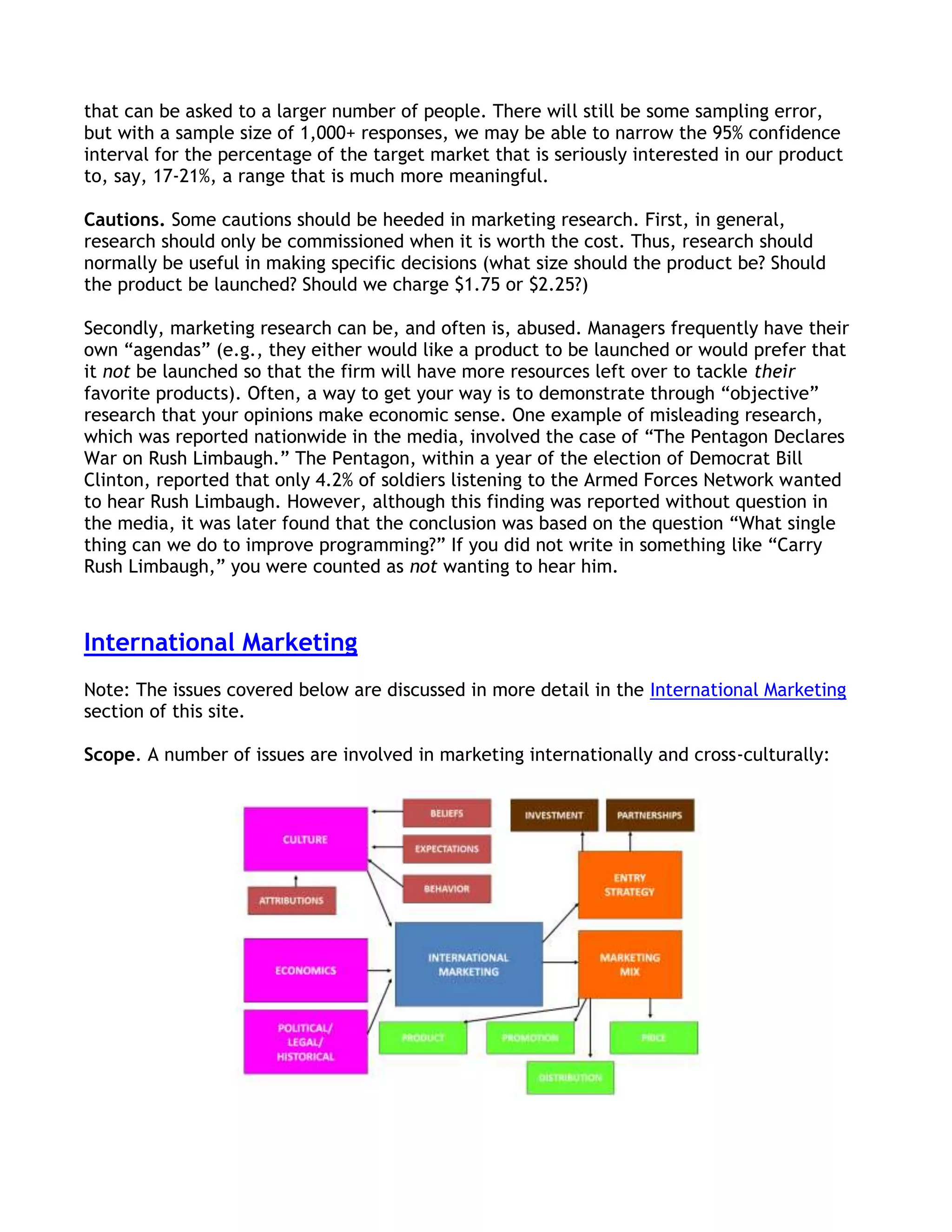 that can be asked to a larger number of people. There will still be some sampling error,
but with a sample size of 1,000+ responses, we may be able to narrow the 95% confidence
interval for the percentage of the target market that is seriously interested in our product
to, say, 17-21%, a range that is much more meaningful.

Cautions. Some cautions should be heeded in marketing research. First, in general,
research should only be commissioned when it is worth the cost. Thus, research should
normally be useful in making specific decisions (what size should the product be? Should
the product be launched? Should we charge $1.75 or $2.25?)

Secondly, marketing research can be, and often is, abused. Managers frequently have their
own ―agendas‖ (e.g., they either would like a product to be launched or would prefer that
it not be launched so that the firm will have more resources left over to tackle their
favorite products). Often, a way to get your way is to demonstrate through ―objective‖
research that your opinions make economic sense. One example of misleading research,
which was reported nationwide in the media, involved the case of ―The Pentagon Declares
War on Rush Limbaugh.‖ The Pentagon, within a year of the election of Democrat Bill
Clinton, reported that only 4.2% of soldiers listening to the Armed Forces Network wanted
to hear Rush Limbaugh. However, although this finding was reported without question in
the media, it was later found that the conclusion was based on the question ―What single
thing can we do to improve programming?‖ If you did not write in something like ―Carry
Rush Limbaugh,‖ you were counted as not wanting to hear him.



International Marketing
Note: The issues covered below are discussed in more detail in the International Marketing
section of this site.

Scope. A number of issues are involved in marketing internationally and cross-culturally:
 