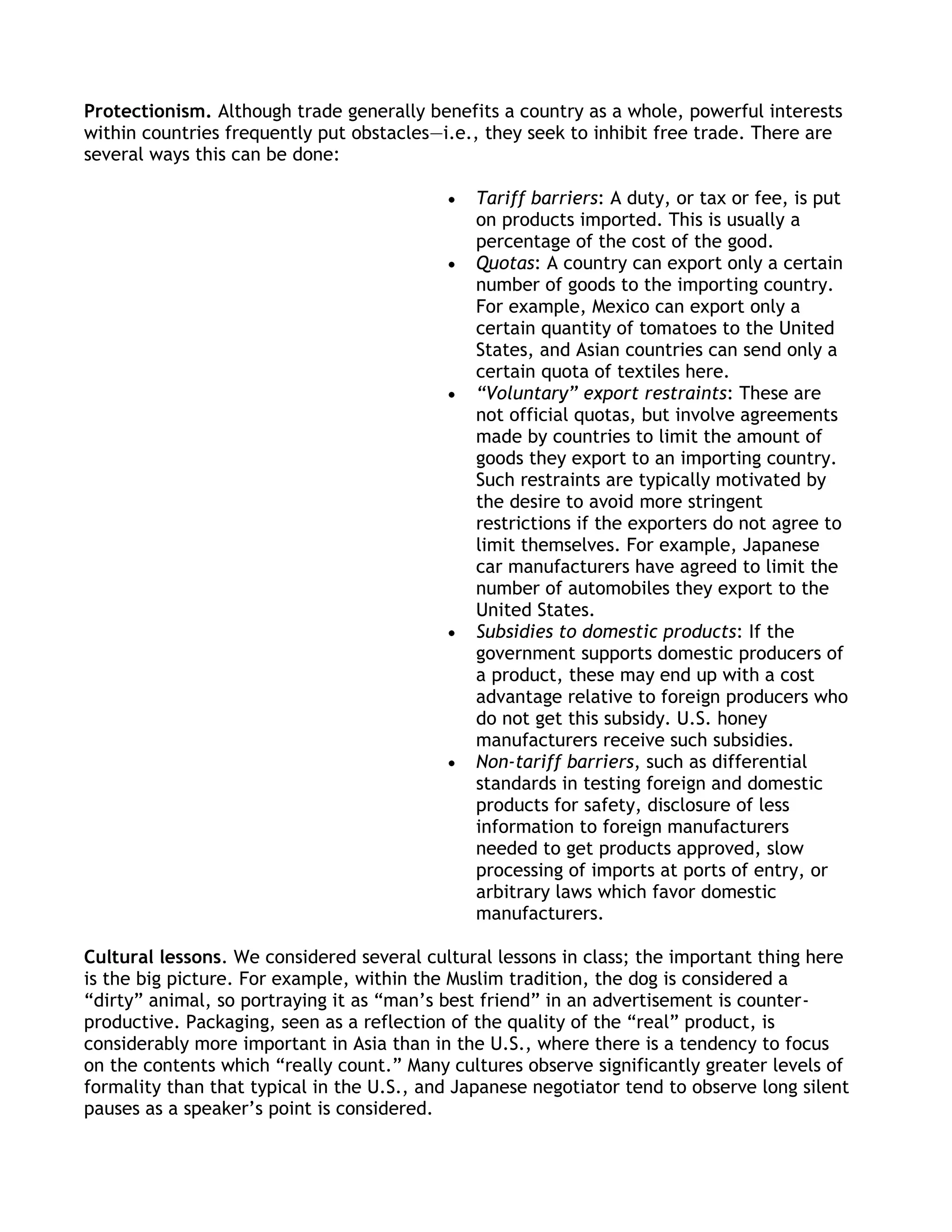 Protectionism. Although trade generally benefits a country as a whole, powerful interests
within countries frequently put obstacles—i.e., they seek to inhibit free trade. There are
several ways this can be done:

                                               Tariff barriers: A duty, or tax or fee, is put
                                               on products imported. This is usually a
                                               percentage of the cost of the good.
                                               Quotas: A country can export only a certain
                                               number of goods to the importing country.
                                               For example, Mexico can export only a
                                               certain quantity of tomatoes to the United
                                               States, and Asian countries can send only a
                                               certain quota of textiles here.
                                               “Voluntary” export restraints: These are
                                               not official quotas, but involve agreements
                                               made by countries to limit the amount of
                                               goods they export to an importing country.
                                               Such restraints are typically motivated by
                                               the desire to avoid more stringent
                                               restrictions if the exporters do not agree to
                                               limit themselves. For example, Japanese
                                               car manufacturers have agreed to limit the
                                               number of automobiles they export to the
                                               United States.
                                               Subsidies to domestic products: If the
                                               government supports domestic producers of
                                               a product, these may end up with a cost
                                               advantage relative to foreign producers who
                                               do not get this subsidy. U.S. honey
                                               manufacturers receive such subsidies.
                                               Non-tariff barriers, such as differential
                                               standards in testing foreign and domestic
                                               products for safety, disclosure of less
                                               information to foreign manufacturers
                                               needed to get products approved, slow
                                               processing of imports at ports of entry, or
                                               arbitrary laws which favor domestic
                                               manufacturers.

Cultural lessons. We considered several cultural lessons in class; the important thing here
is the big picture. For example, within the Muslim tradition, the dog is considered a
―dirty‖ animal, so portraying it as ―man’s best friend‖ in an advertisement is counter-
productive. Packaging, seen as a reflection of the quality of the ―real‖ product, is
considerably more important in Asia than in the U.S., where there is a tendency to focus
on the contents which ―really count.‖ Many cultures observe significantly greater levels of
formality than that typical in the U.S., and Japanese negotiator tend to observe long silent
pauses as a speaker’s point is considered.
 