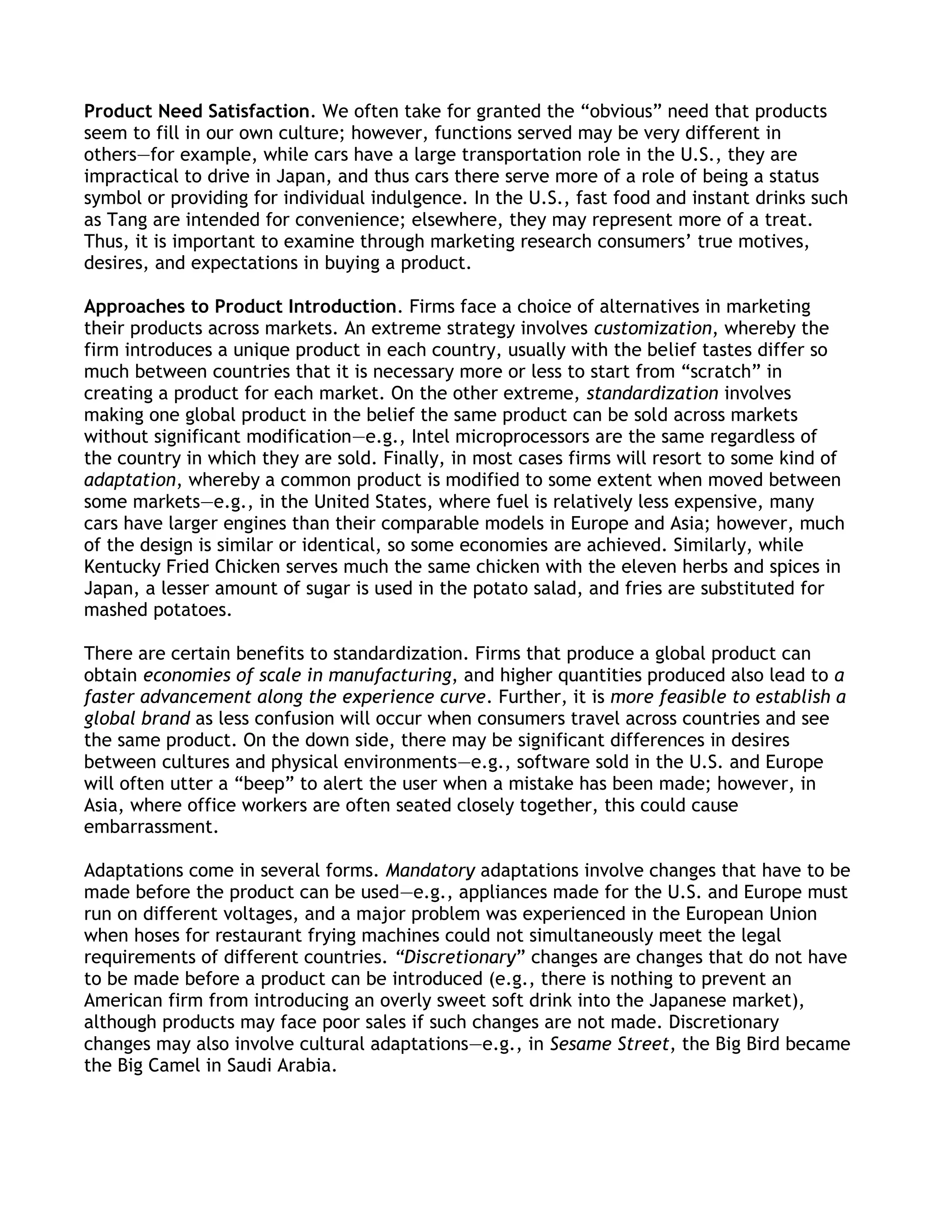 Product Need Satisfaction. We often take for granted the ―obvious‖ need that products
seem to fill in our own culture; however, functions served may be very different in
others—for example, while cars have a large transportation role in the U.S., they are
impractical to drive in Japan, and thus cars there serve more of a role of being a status
symbol or providing for individual indulgence. In the U.S., fast food and instant drinks such
as Tang are intended for convenience; elsewhere, they may represent more of a treat.
Thus, it is important to examine through marketing research consumers’ true motives,
desires, and expectations in buying a product.

Approaches to Product Introduction. Firms face a choice of alternatives in marketing
their products across markets. An extreme strategy involves customization, whereby the
firm introduces a unique product in each country, usually with the belief tastes differ so
much between countries that it is necessary more or less to start from ―scratch‖ in
creating a product for each market. On the other extreme, standardization involves
making one global product in the belief the same product can be sold across markets
without significant modification—e.g., Intel microprocessors are the same regardless of
the country in which they are sold. Finally, in most cases firms will resort to some kind of
adaptation, whereby a common product is modified to some extent when moved between
some markets—e.g., in the United States, where fuel is relatively less expensive, many
cars have larger engines than their comparable models in Europe and Asia; however, much
of the design is similar or identical, so some economies are achieved. Similarly, while
Kentucky Fried Chicken serves much the same chicken with the eleven herbs and spices in
Japan, a lesser amount of sugar is used in the potato salad, and fries are substituted for
mashed potatoes.

There are certain benefits to standardization. Firms that produce a global product can
obtain economies of scale in manufacturing, and higher quantities produced also lead to a
faster advancement along the experience curve. Further, it is more feasible to establish a
global brand as less confusion will occur when consumers travel across countries and see
the same product. On the down side, there may be significant differences in desires
between cultures and physical environments—e.g., software sold in the U.S. and Europe
will often utter a ―beep‖ to alert the user when a mistake has been made; however, in
Asia, where office workers are often seated closely together, this could cause
embarrassment.

Adaptations come in several forms. Mandatory adaptations involve changes that have to be
made before the product can be used—e.g., appliances made for the U.S. and Europe must
run on different voltages, and a major problem was experienced in the European Union
when hoses for restaurant frying machines could not simultaneously meet the legal
requirements of different countries. “Discretionary‖ changes are changes that do not have
to be made before a product can be introduced (e.g., there is nothing to prevent an
American firm from introducing an overly sweet soft drink into the Japanese market),
although products may face poor sales if such changes are not made. Discretionary
changes may also involve cultural adaptations—e.g., in Sesame Street, the Big Bird became
the Big Camel in Saudi Arabia.
 