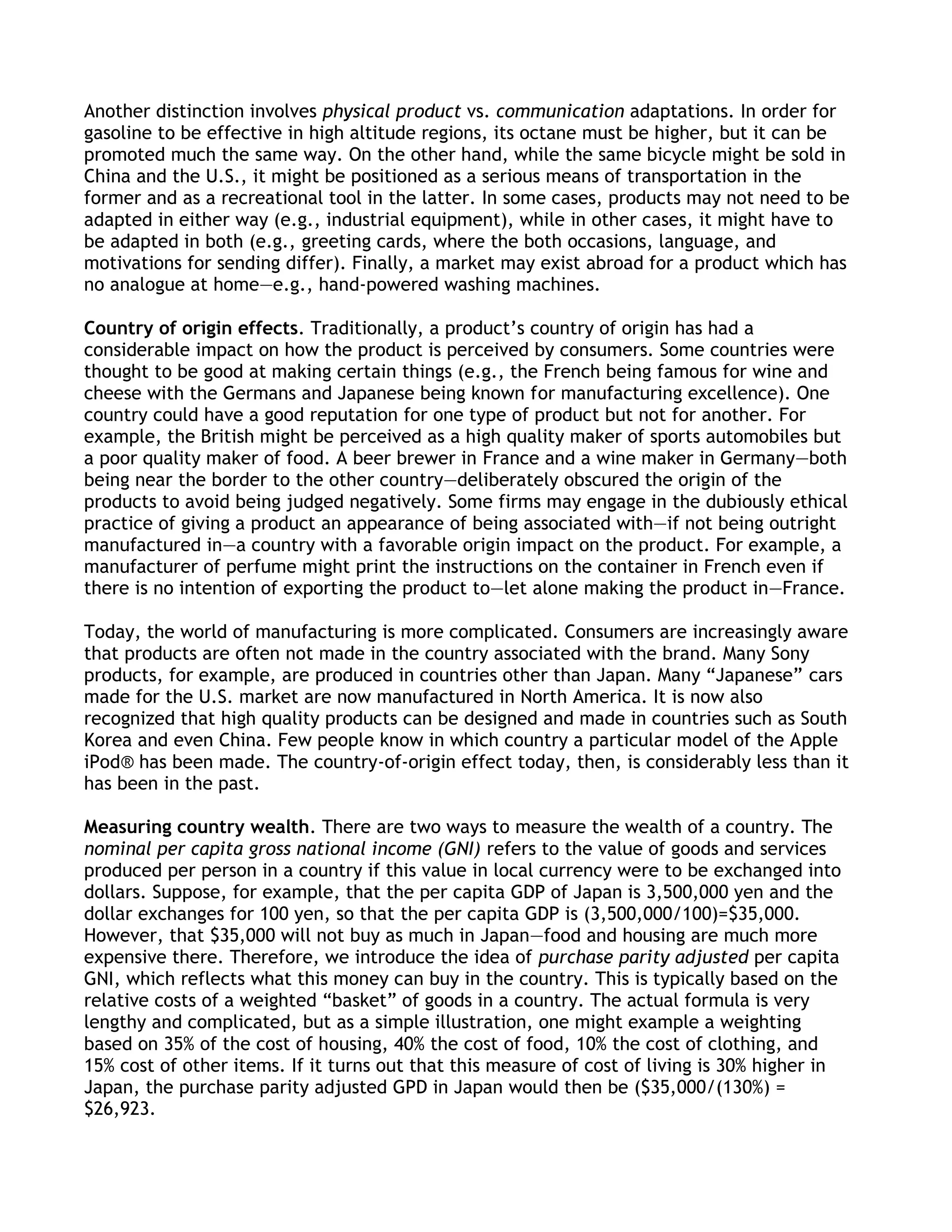 Another distinction involves physical product vs. communication adaptations. In order for
gasoline to be effective in high altitude regions, its octane must be higher, but it can be
promoted much the same way. On the other hand, while the same bicycle might be sold in
China and the U.S., it might be positioned as a serious means of transportation in the
former and as a recreational tool in the latter. In some cases, products may not need to be
adapted in either way (e.g., industrial equipment), while in other cases, it might have to
be adapted in both (e.g., greeting cards, where the both occasions, language, and
motivations for sending differ). Finally, a market may exist abroad for a product which has
no analogue at home—e.g., hand-powered washing machines.

Country of origin effects. Traditionally, a product’s country of origin has had a
considerable impact on how the product is perceived by consumers. Some countries were
thought to be good at making certain things (e.g., the French being famous for wine and
cheese with the Germans and Japanese being known for manufacturing excellence). One
country could have a good reputation for one type of product but not for another. For
example, the British might be perceived as a high quality maker of sports automobiles but
a poor quality maker of food. A beer brewer in France and a wine maker in Germany—both
being near the border to the other country—deliberately obscured the origin of the
products to avoid being judged negatively. Some firms may engage in the dubiously ethical
practice of giving a product an appearance of being associated with—if not being outright
manufactured in—a country with a favorable origin impact on the product. For example, a
manufacturer of perfume might print the instructions on the container in French even if
there is no intention of exporting the product to—let alone making the product in—France.

Today, the world of manufacturing is more complicated. Consumers are increasingly aware
that products are often not made in the country associated with the brand. Many Sony
products, for example, are produced in countries other than Japan. Many ―Japanese‖ cars
made for the U.S. market are now manufactured in North America. It is now also
recognized that high quality products can be designed and made in countries such as South
Korea and even China. Few people know in which country a particular model of the Apple
iPod® has been made. The country-of-origin effect today, then, is considerably less than it
has been in the past.

Measuring country wealth. There are two ways to measure the wealth of a country. The
nominal per capita gross national income (GNI) refers to the value of goods and services
produced per person in a country if this value in local currency were to be exchanged into
dollars. Suppose, for example, that the per capita GDP of Japan is 3,500,000 yen and the
dollar exchanges for 100 yen, so that the per capita GDP is (3,500,000/100)=$35,000.
However, that $35,000 will not buy as much in Japan—food and housing are much more
expensive there. Therefore, we introduce the idea of purchase parity adjusted per capita
GNI, which reflects what this money can buy in the country. This is typically based on the
relative costs of a weighted ―basket‖ of goods in a country. The actual formula is very
lengthy and complicated, but as a simple illustration, one might example a weighting
based on 35% of the cost of housing, 40% the cost of food, 10% the cost of clothing, and
15% cost of other items. If it turns out that this measure of cost of living is 30% higher in
Japan, the purchase parity adjusted GPD in Japan would then be ($35,000/(130%) =
$26,923.
 