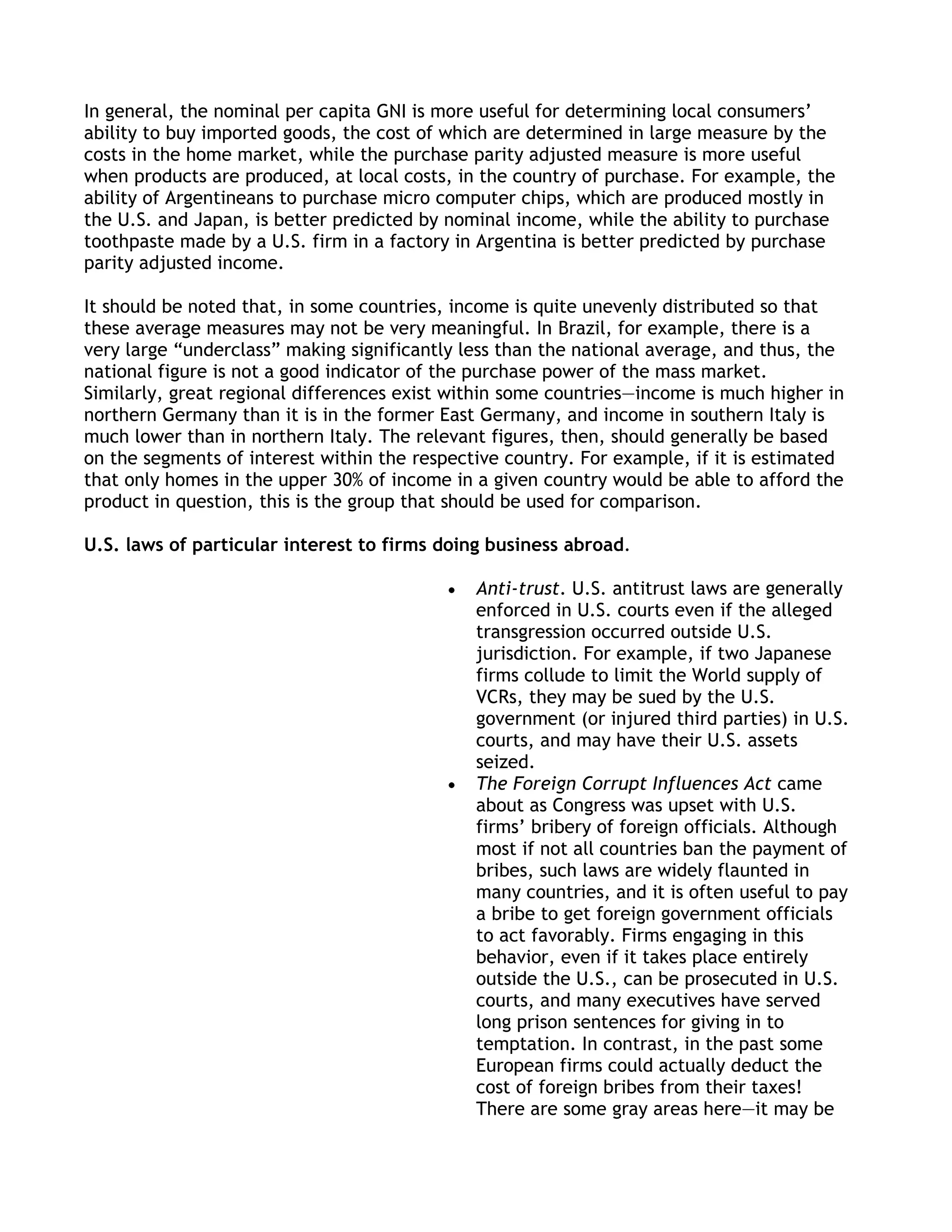 In general, the nominal per capita GNI is more useful for determining local consumers’
ability to buy imported goods, the cost of which are determined in large measure by the
costs in the home market, while the purchase parity adjusted measure is more useful
when products are produced, at local costs, in the country of purchase. For example, the
ability of Argentineans to purchase micro computer chips, which are produced mostly in
the U.S. and Japan, is better predicted by nominal income, while the ability to purchase
toothpaste made by a U.S. firm in a factory in Argentina is better predicted by purchase
parity adjusted income.

It should be noted that, in some countries, income is quite unevenly distributed so that
these average measures may not be very meaningful. In Brazil, for example, there is a
very large ―underclass‖ making significantly less than the national average, and thus, the
national figure is not a good indicator of the purchase power of the mass market.
Similarly, great regional differences exist within some countries—income is much higher in
northern Germany than it is in the former East Germany, and income in southern Italy is
much lower than in northern Italy. The relevant figures, then, should generally be based
on the segments of interest within the respective country. For example, if it is estimated
that only homes in the upper 30% of income in a given country would be able to afford the
product in question, this is the group that should be used for comparison.

U.S. laws of particular interest to firms doing business abroad.

                                              Anti-trust. U.S. antitrust laws are generally
                                              enforced in U.S. courts even if the alleged
                                              transgression occurred outside U.S.
                                              jurisdiction. For example, if two Japanese
                                              firms collude to limit the World supply of
                                              VCRs, they may be sued by the U.S.
                                              government (or injured third parties) in U.S.
                                              courts, and may have their U.S. assets
                                              seized.
                                              The Foreign Corrupt Influences Act came
                                              about as Congress was upset with U.S.
                                              firms’ bribery of foreign officials. Although
                                              most if not all countries ban the payment of
                                              bribes, such laws are widely flaunted in
                                              many countries, and it is often useful to pay
                                              a bribe to get foreign government officials
                                              to act favorably. Firms engaging in this
                                              behavior, even if it takes place entirely
                                              outside the U.S., can be prosecuted in U.S.
                                              courts, and many executives have served
                                              long prison sentences for giving in to
                                              temptation. In contrast, in the past some
                                              European firms could actually deduct the
                                              cost of foreign bribes from their taxes!
                                              There are some gray areas here—it may be
 