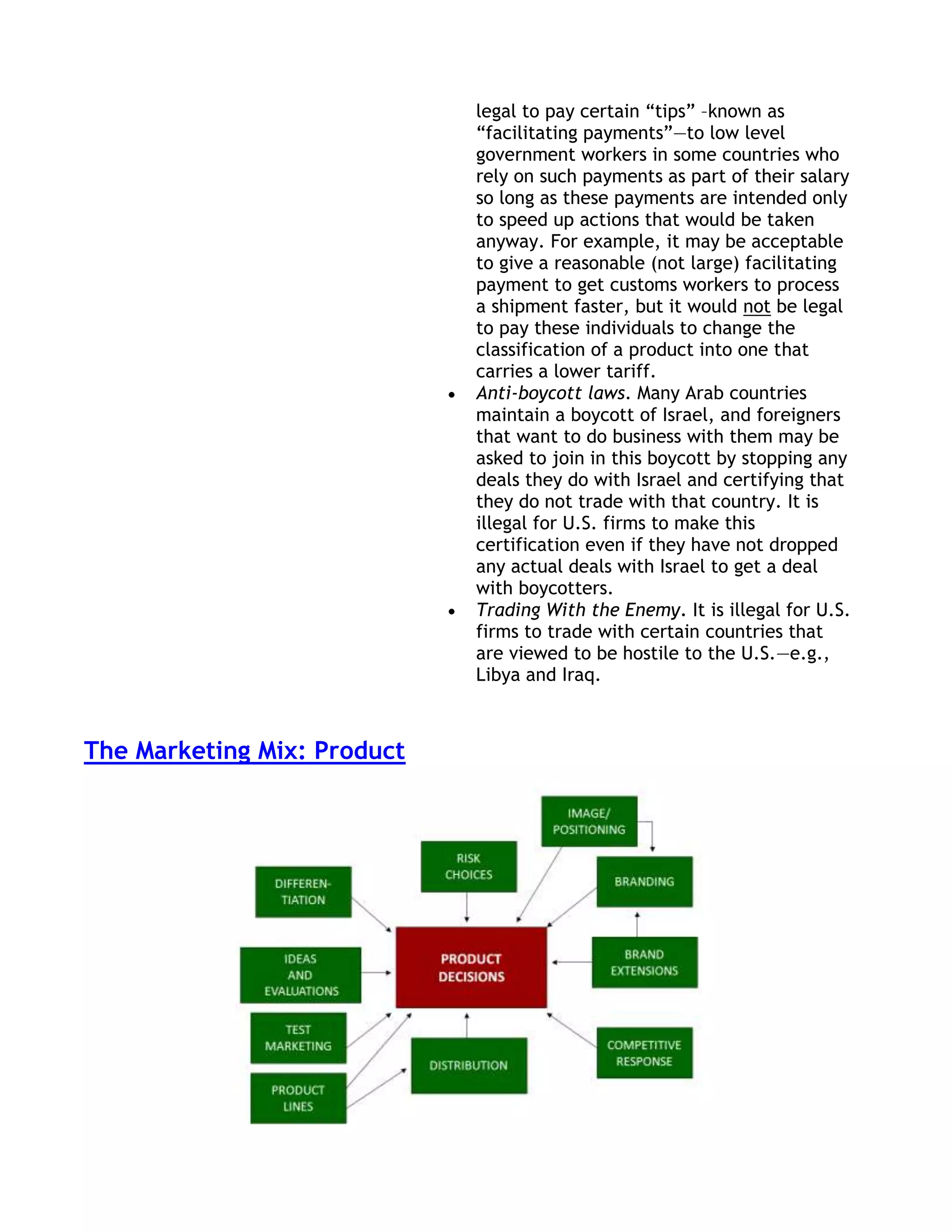legal to pay certain ―tips‖ –known as
                             ―facilitating payments‖—to low level
                             government workers in some countries who
                             rely on such payments as part of their salary
                             so long as these payments are intended only
                             to speed up actions that would be taken
                             anyway. For example, it may be acceptable
                             to give a reasonable (not large) facilitating
                             payment to get customs workers to process
                             a shipment faster, but it would not be legal
                             to pay these individuals to change the
                             classification of a product into one that
                             carries a lower tariff.
                             Anti-boycott laws. Many Arab countries
                             maintain a boycott of Israel, and foreigners
                             that want to do business with them may be
                             asked to join in this boycott by stopping any
                             deals they do with Israel and certifying that
                             they do not trade with that country. It is
                             illegal for U.S. firms to make this
                             certification even if they have not dropped
                             any actual deals with Israel to get a deal
                             with boycotters.
                             Trading With the Enemy. It is illegal for U.S.
                             firms to trade with certain countries that
                             are viewed to be hostile to the U.S.—e.g.,
                             Libya and Iraq.



The Marketing Mix: Product
 