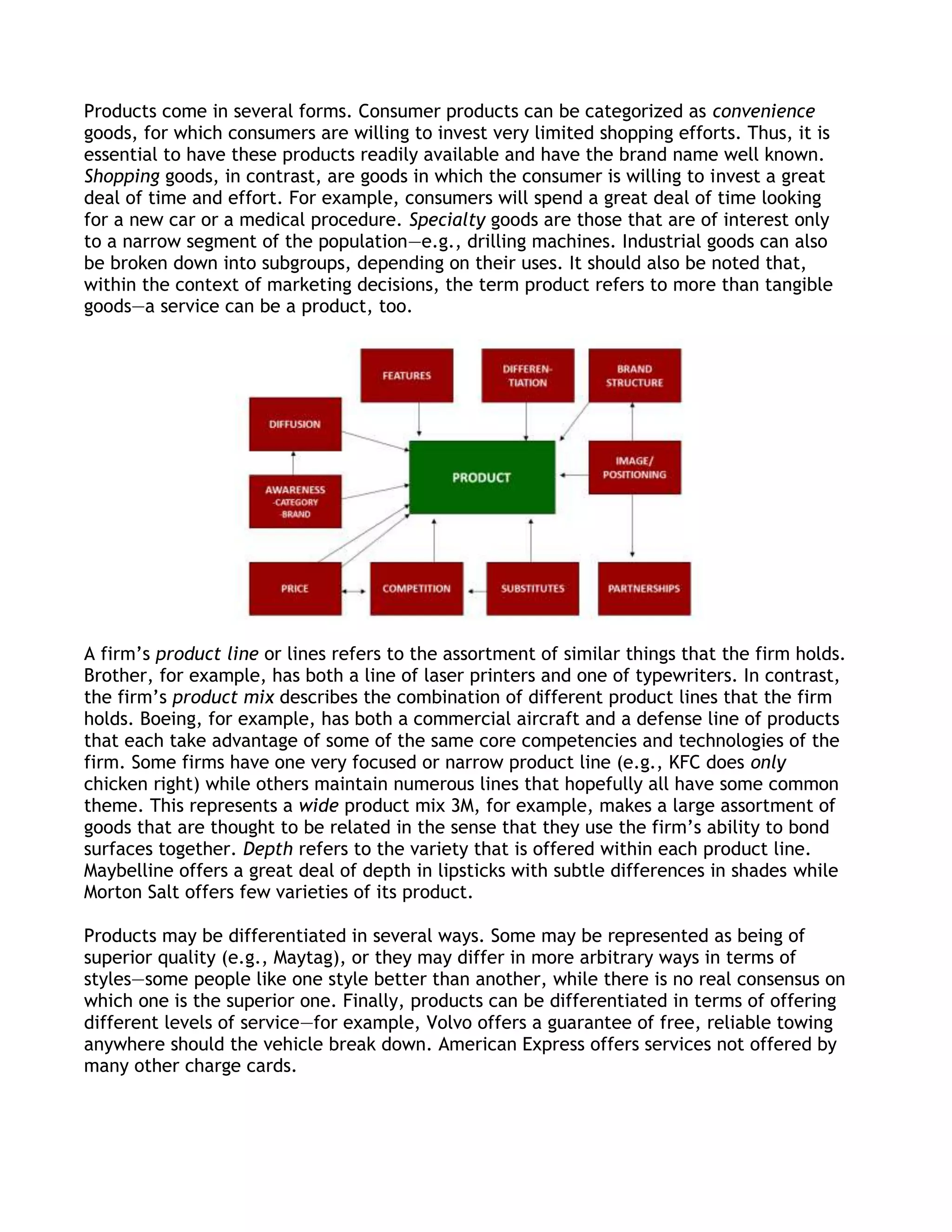 Products come in several forms. Consumer products can be categorized as convenience
goods, for which consumers are willing to invest very limited shopping efforts. Thus, it is
essential to have these products readily available and have the brand name well known.
Shopping goods, in contrast, are goods in which the consumer is willing to invest a great
deal of time and effort. For example, consumers will spend a great deal of time looking
for a new car or a medical procedure. Specialty goods are those that are of interest only
to a narrow segment of the population—e.g., drilling machines. Industrial goods can also
be broken down into subgroups, depending on their uses. It should also be noted that,
within the context of marketing decisions, the term product refers to more than tangible
goods—a service can be a product, too.




A firm’s product line or lines refers to the assortment of similar things that the firm holds.
Brother, for example, has both a line of laser printers and one of typewriters. In contrast,
the firm’s product mix describes the combination of different product lines that the firm
holds. Boeing, for example, has both a commercial aircraft and a defense line of products
that each take advantage of some of the same core competencies and technologies of the
firm. Some firms have one very focused or narrow product line (e.g., KFC does only
chicken right) while others maintain numerous lines that hopefully all have some common
theme. This represents a wide product mix 3M, for example, makes a large assortment of
goods that are thought to be related in the sense that they use the firm’s ability to bond
surfaces together. Depth refers to the variety that is offered within each product line.
Maybelline offers a great deal of depth in lipsticks with subtle differences in shades while
Morton Salt offers few varieties of its product.

Products may be differentiated in several ways. Some may be represented as being of
superior quality (e.g., Maytag), or they may differ in more arbitrary ways in terms of
styles—some people like one style better than another, while there is no real consensus on
which one is the superior one. Finally, products can be differentiated in terms of offering
different levels of service—for example, Volvo offers a guarantee of free, reliable towing
anywhere should the vehicle break down. American Express offers services not offered by
many other charge cards.
 