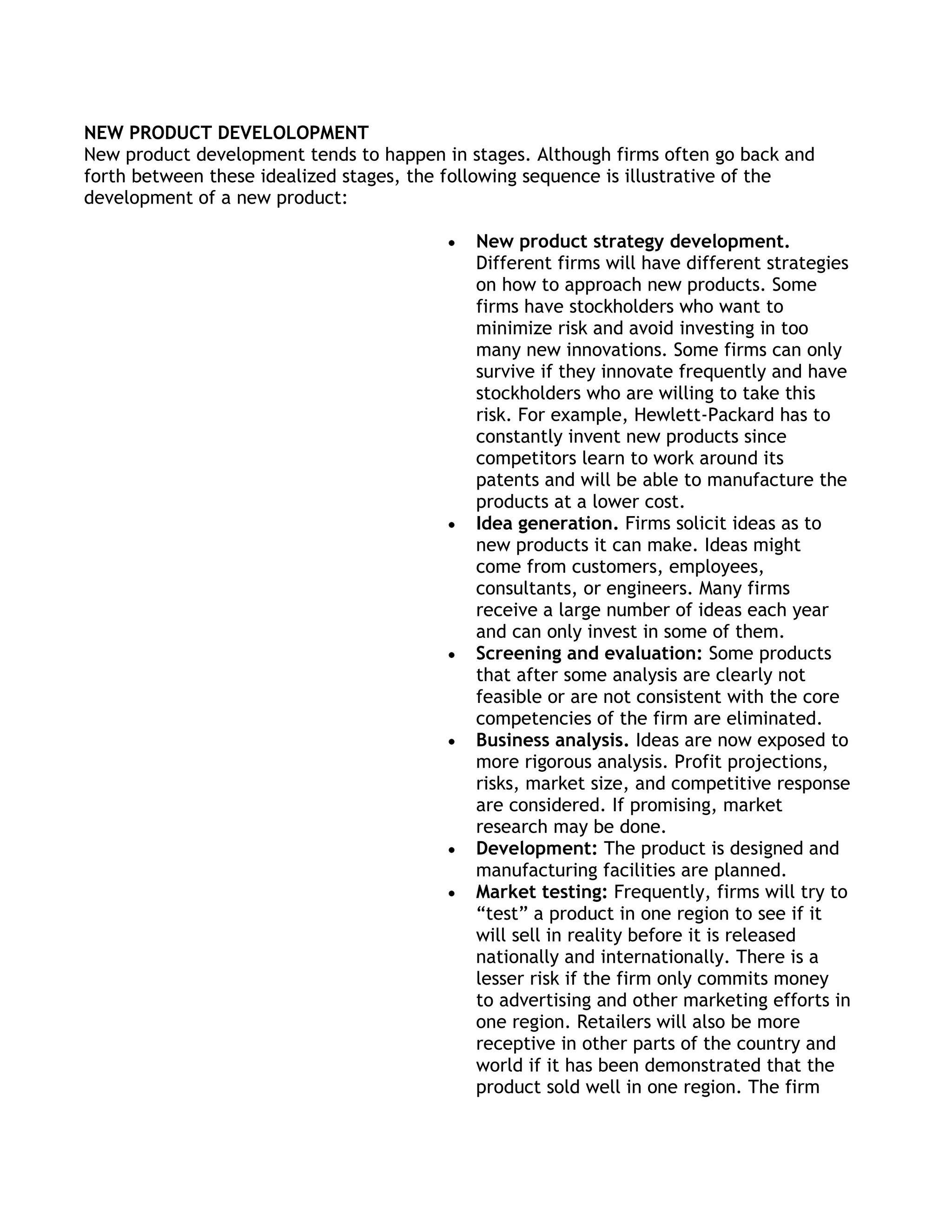 NEW PRODUCT DEVELOLOPMENT
New product development tends to happen in stages. Although firms often go back and
forth between these idealized stages, the following sequence is illustrative of the
development of a new product:

                                            New product strategy development.
                                            Different firms will have different strategies
                                            on how to approach new products. Some
                                            firms have stockholders who want to
                                            minimize risk and avoid investing in too
                                            many new innovations. Some firms can only
                                            survive if they innovate frequently and have
                                            stockholders who are willing to take this
                                            risk. For example, Hewlett-Packard has to
                                            constantly invent new products since
                                            competitors learn to work around its
                                            patents and will be able to manufacture the
                                            products at a lower cost.
                                            Idea generation. Firms solicit ideas as to
                                            new products it can make. Ideas might
                                            come from customers, employees,
                                            consultants, or engineers. Many firms
                                            receive a large number of ideas each year
                                            and can only invest in some of them.
                                            Screening and evaluation: Some products
                                            that after some analysis are clearly not
                                            feasible or are not consistent with the core
                                            competencies of the firm are eliminated.
                                            Business analysis. Ideas are now exposed to
                                            more rigorous analysis. Profit projections,
                                            risks, market size, and competitive response
                                            are considered. If promising, market
                                            research may be done.
                                            Development: The product is designed and
                                            manufacturing facilities are planned.
                                            Market testing: Frequently, firms will try to
                                            ―test‖ a product in one region to see if it
                                            will sell in reality before it is released
                                            nationally and internationally. There is a
                                            lesser risk if the firm only commits money
                                            to advertising and other marketing efforts in
                                            one region. Retailers will also be more
                                            receptive in other parts of the country and
                                            world if it has been demonstrated that the
                                            product sold well in one region. The firm
 