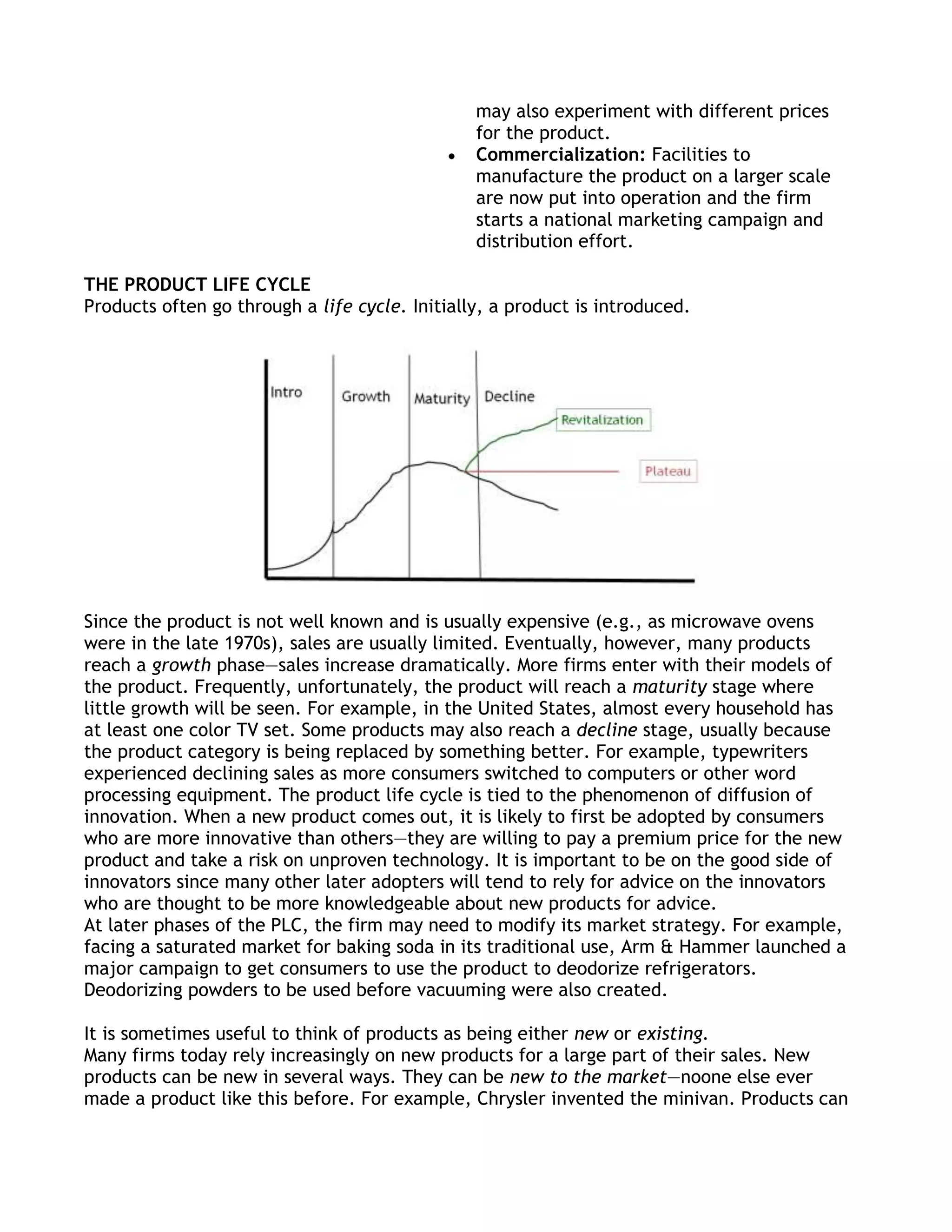 may also experiment with different prices
                                                for the product.
                                                Commercialization: Facilities to
                                                manufacture the product on a larger scale
                                                are now put into operation and the firm
                                                starts a national marketing campaign and
                                                distribution effort.

THE PRODUCT LIFE CYCLE
Products often go through a life cycle. Initially, a product is introduced.




Since the product is not well known and is usually expensive (e.g., as microwave ovens
were in the late 1970s), sales are usually limited. Eventually, however, many products
reach a growth phase—sales increase dramatically. More firms enter with their models of
the product. Frequently, unfortunately, the product will reach a maturity stage where
little growth will be seen. For example, in the United States, almost every household has
at least one color TV set. Some products may also reach a decline stage, usually because
the product category is being replaced by something better. For example, typewriters
experienced declining sales as more consumers switched to computers or other word
processing equipment. The product life cycle is tied to the phenomenon of diffusion of
innovation. When a new product comes out, it is likely to first be adopted by consumers
who are more innovative than others—they are willing to pay a premium price for the new
product and take a risk on unproven technology. It is important to be on the good side of
innovators since many other later adopters will tend to rely for advice on the innovators
who are thought to be more knowledgeable about new products for advice.
At later phases of the PLC, the firm may need to modify its market strategy. For example,
facing a saturated market for baking soda in its traditional use, Arm & Hammer launched a
major campaign to get consumers to use the product to deodorize refrigerators.
Deodorizing powders to be used before vacuuming were also created.

It is sometimes useful to think of products as being either new or existing.
Many firms today rely increasingly on new products for a large part of their sales. New
products can be new in several ways. They can be new to the market—noone else ever
made a product like this before. For example, Chrysler invented the minivan. Products can
 