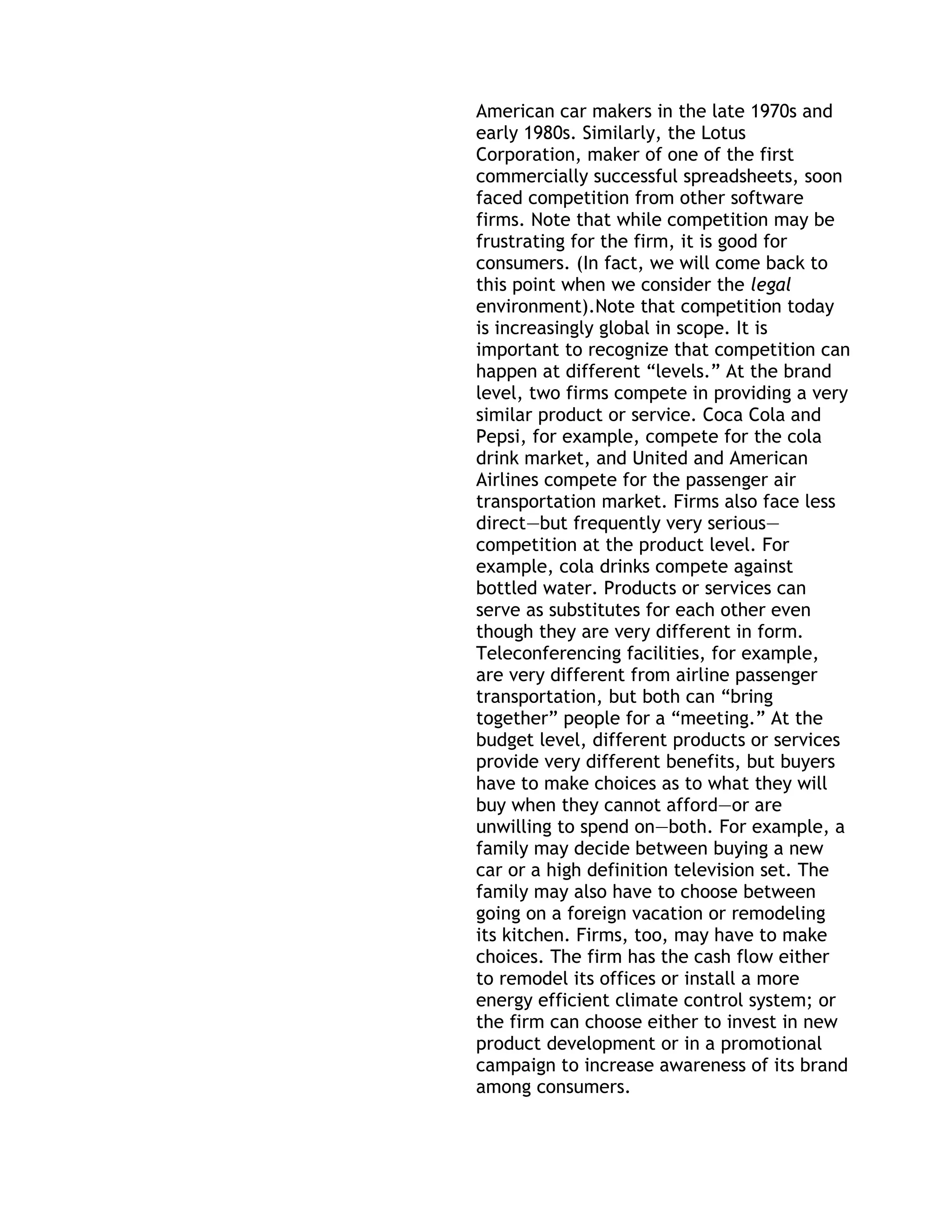 American car makers in the late 1970s and
early 1980s. Similarly, the Lotus
Corporation, maker of one of the first
commercially successful spreadsheets, soon
faced competition from other software
firms. Note that while competition may be
frustrating for the firm, it is good for
consumers. (In fact, we will come back to
this point when we consider the legal
environment).Note that competition today
is increasingly global in scope. It is
important to recognize that competition can
happen at different ―levels.‖ At the brand
level, two firms compete in providing a very
similar product or service. Coca Cola and
Pepsi, for example, compete for the cola
drink market, and United and American
Airlines compete for the passenger air
transportation market. Firms also face less
direct—but frequently very serious—
competition at the product level. For
example, cola drinks compete against
bottled water. Products or services can
serve as substitutes for each other even
though they are very different in form.
Teleconferencing facilities, for example,
are very different from airline passenger
transportation, but both can ―bring
together‖ people for a ―meeting.‖ At the
budget level, different products or services
provide very different benefits, but buyers
have to make choices as to what they will
buy when they cannot afford—or are
unwilling to spend on—both. For example, a
family may decide between buying a new
car or a high definition television set. The
family may also have to choose between
going on a foreign vacation or remodeling
its kitchen. Firms, too, may have to make
choices. The firm has the cash flow either
to remodel its offices or install a more
energy efficient climate control system; or
the firm can choose either to invest in new
product development or in a promotional
campaign to increase awareness of its brand
among consumers.
 