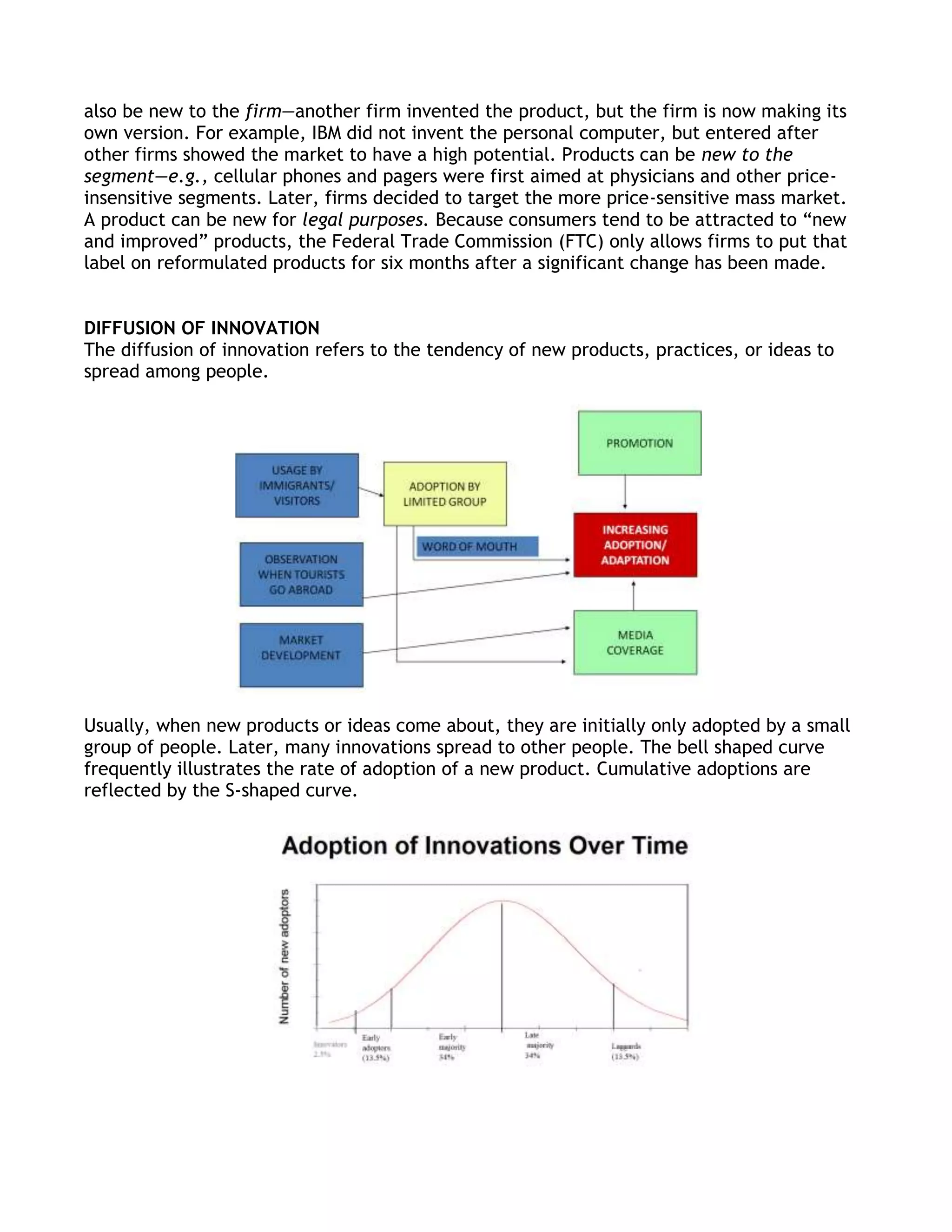 also be new to the firm—another firm invented the product, but the firm is now making its
own version. For example, IBM did not invent the personal computer, but entered after
other firms showed the market to have a high potential. Products can be new to the
segment—e.g., cellular phones and pagers were first aimed at physicians and other price-
insensitive segments. Later, firms decided to target the more price-sensitive mass market.
A product can be new for legal purposes. Because consumers tend to be attracted to ―new
and improved‖ products, the Federal Trade Commission (FTC) only allows firms to put that
label on reformulated products for six months after a significant change has been made.


DIFFUSION OF INNOVATION
The diffusion of innovation refers to the tendency of new products, practices, or ideas to
spread among people.




Usually, when new products or ideas come about, they are initially only adopted by a small
group of people. Later, many innovations spread to other people. The bell shaped curve
frequently illustrates the rate of adoption of a new product. Cumulative adoptions are
reflected by the S-shaped curve.
 