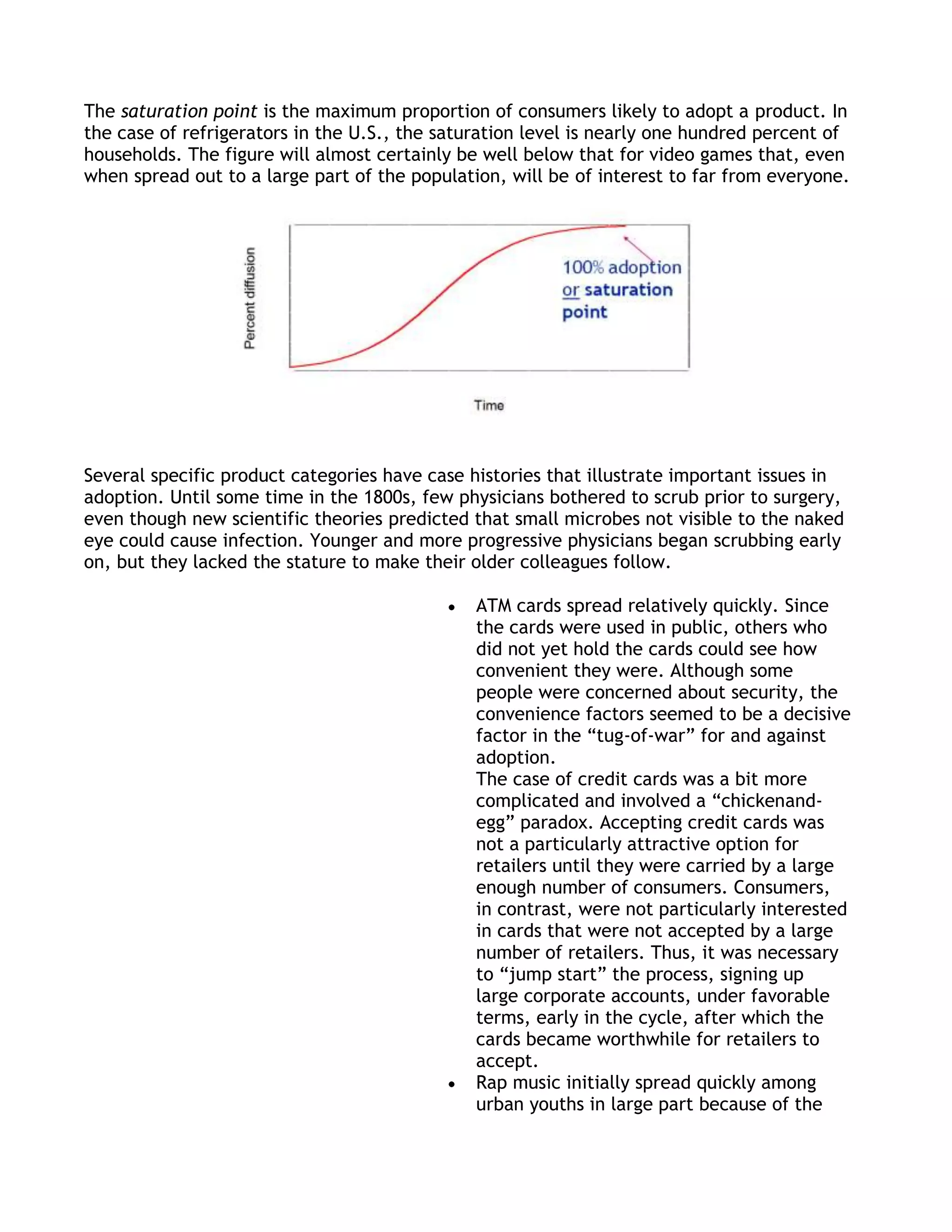 The saturation point is the maximum proportion of consumers likely to adopt a product. In
the case of refrigerators in the U.S., the saturation level is nearly one hundred percent of
households. The figure will almost certainly be well below that for video games that, even
when spread out to a large part of the population, will be of interest to far from everyone.




Several specific product categories have case histories that illustrate important issues in
adoption. Until some time in the 1800s, few physicians bothered to scrub prior to surgery,
even though new scientific theories predicted that small microbes not visible to the naked
eye could cause infection. Younger and more progressive physicians began scrubbing early
on, but they lacked the stature to make their older colleagues follow.

                                               ATM cards spread relatively quickly. Since
                                               the cards were used in public, others who
                                               did not yet hold the cards could see how
                                               convenient they were. Although some
                                               people were concerned about security, the
                                               convenience factors seemed to be a decisive
                                               factor in the ―tug-of-war‖ for and against
                                               adoption.
                                               The case of credit cards was a bit more
                                               complicated and involved a ―chickenand-
                                               egg‖ paradox. Accepting credit cards was
                                               not a particularly attractive option for
                                               retailers until they were carried by a large
                                               enough number of consumers. Consumers,
                                               in contrast, were not particularly interested
                                               in cards that were not accepted by a large
                                               number of retailers. Thus, it was necessary
                                               to ―jump start‖ the process, signing up
                                               large corporate accounts, under favorable
                                               terms, early in the cycle, after which the
                                               cards became worthwhile for retailers to
                                               accept.
                                               Rap music initially spread quickly among
                                               urban youths in large part because of the
 