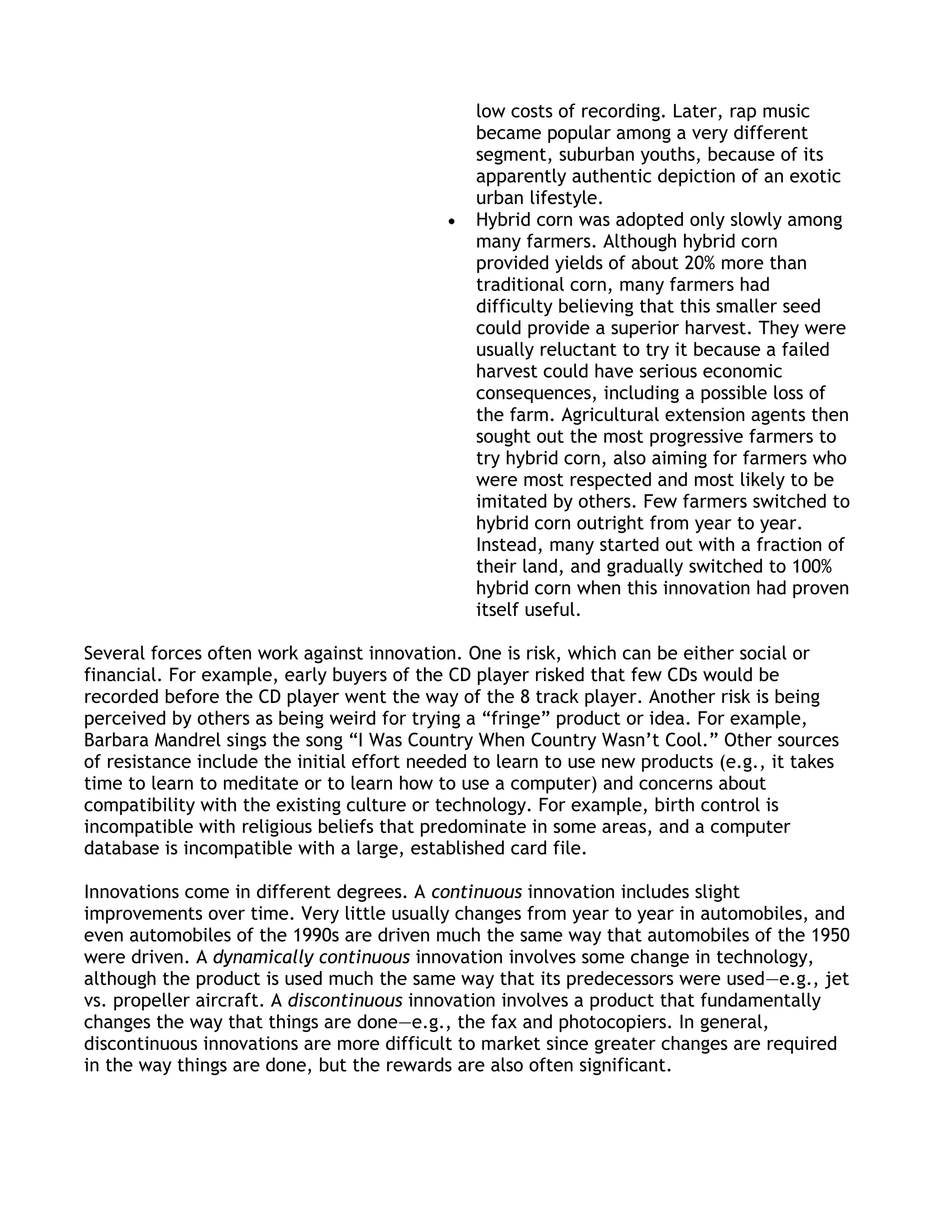 low costs of recording. Later, rap music
                                               became popular among a very different
                                               segment, suburban youths, because of its
                                               apparently authentic depiction of an exotic
                                               urban lifestyle.
                                               Hybrid corn was adopted only slowly among
                                               many farmers. Although hybrid corn
                                               provided yields of about 20% more than
                                               traditional corn, many farmers had
                                               difficulty believing that this smaller seed
                                               could provide a superior harvest. They were
                                               usually reluctant to try it because a failed
                                               harvest could have serious economic
                                               consequences, including a possible loss of
                                               the farm. Agricultural extension agents then
                                               sought out the most progressive farmers to
                                               try hybrid corn, also aiming for farmers who
                                               were most respected and most likely to be
                                               imitated by others. Few farmers switched to
                                               hybrid corn outright from year to year.
                                               Instead, many started out with a fraction of
                                               their land, and gradually switched to 100%
                                               hybrid corn when this innovation had proven
                                               itself useful.

Several forces often work against innovation. One is risk, which can be either social or
financial. For example, early buyers of the CD player risked that few CDs would be
recorded before the CD player went the way of the 8 track player. Another risk is being
perceived by others as being weird for trying a ―fringe‖ product or idea. For example,
Barbara Mandrel sings the song ―I Was Country When Country Wasn’t Cool.‖ Other sources
of resistance include the initial effort needed to learn to use new products (e.g., it takes
time to learn to meditate or to learn how to use a computer) and concerns about
compatibility with the existing culture or technology. For example, birth control is
incompatible with religious beliefs that predominate in some areas, and a computer
database is incompatible with a large, established card file.

Innovations come in different degrees. A continuous innovation includes slight
improvements over time. Very little usually changes from year to year in automobiles, and
even automobiles of the 1990s are driven much the same way that automobiles of the 1950
were driven. A dynamically continuous innovation involves some change in technology,
although the product is used much the same way that its predecessors were used—e.g., jet
vs. propeller aircraft. A discontinuous innovation involves a product that fundamentally
changes the way that things are done—e.g., the fax and photocopiers. In general,
discontinuous innovations are more difficult to market since greater changes are required
in the way things are done, but the rewards are also often significant.
 