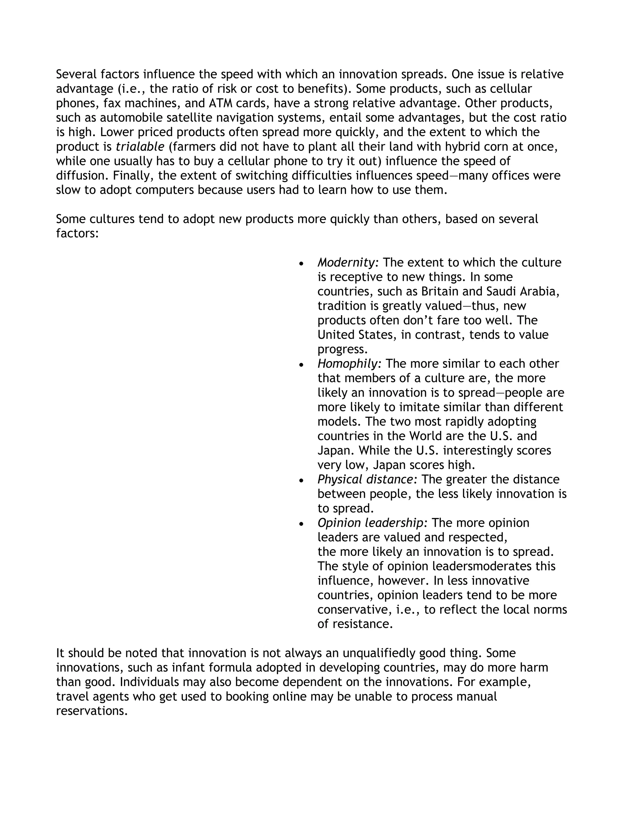 Several factors influence the speed with which an innovation spreads. One issue is relative
advantage (i.e., the ratio of risk or cost to benefits). Some products, such as cellular
phones, fax machines, and ATM cards, have a strong relative advantage. Other products,
such as automobile satellite navigation systems, entail some advantages, but the cost ratio
is high. Lower priced products often spread more quickly, and the extent to which the
product is trialable (farmers did not have to plant all their land with hybrid corn at once,
while one usually has to buy a cellular phone to try it out) influence the speed of
diffusion. Finally, the extent of switching difficulties influences speed—many offices were
slow to adopt computers because users had to learn how to use them.

Some cultures tend to adopt new products more quickly than others, based on several
factors:

                                               Modernity: The extent to which the culture
                                               is receptive to new things. In some
                                               countries, such as Britain and Saudi Arabia,
                                               tradition is greatly valued—thus, new
                                               products often don’t fare too well. The
                                               United States, in contrast, tends to value
                                               progress.
                                               Homophily: The more similar to each other
                                               that members of a culture are, the more
                                               likely an innovation is to spread—people are
                                               more likely to imitate similar than different
                                               models. The two most rapidly adopting
                                               countries in the World are the U.S. and
                                               Japan. While the U.S. interestingly scores
                                               very low, Japan scores high.
                                               Physical distance: The greater the distance
                                               between people, the less likely innovation is
                                               to spread.
                                               Opinion leadership: The more opinion
                                               leaders are valued and respected,
                                               the more likely an innovation is to spread.
                                               The style of opinion leadersmoderates this
                                               influence, however. In less innovative
                                               countries, opinion leaders tend to be more
                                               conservative, i.e., to reflect the local norms
                                               of resistance.

It should be noted that innovation is not always an unqualifiedly good thing. Some
innovations, such as infant formula adopted in developing countries, may do more harm
than good. Individuals may also become dependent on the innovations. For example,
travel agents who get used to booking online may be unable to process manual
reservations.
 