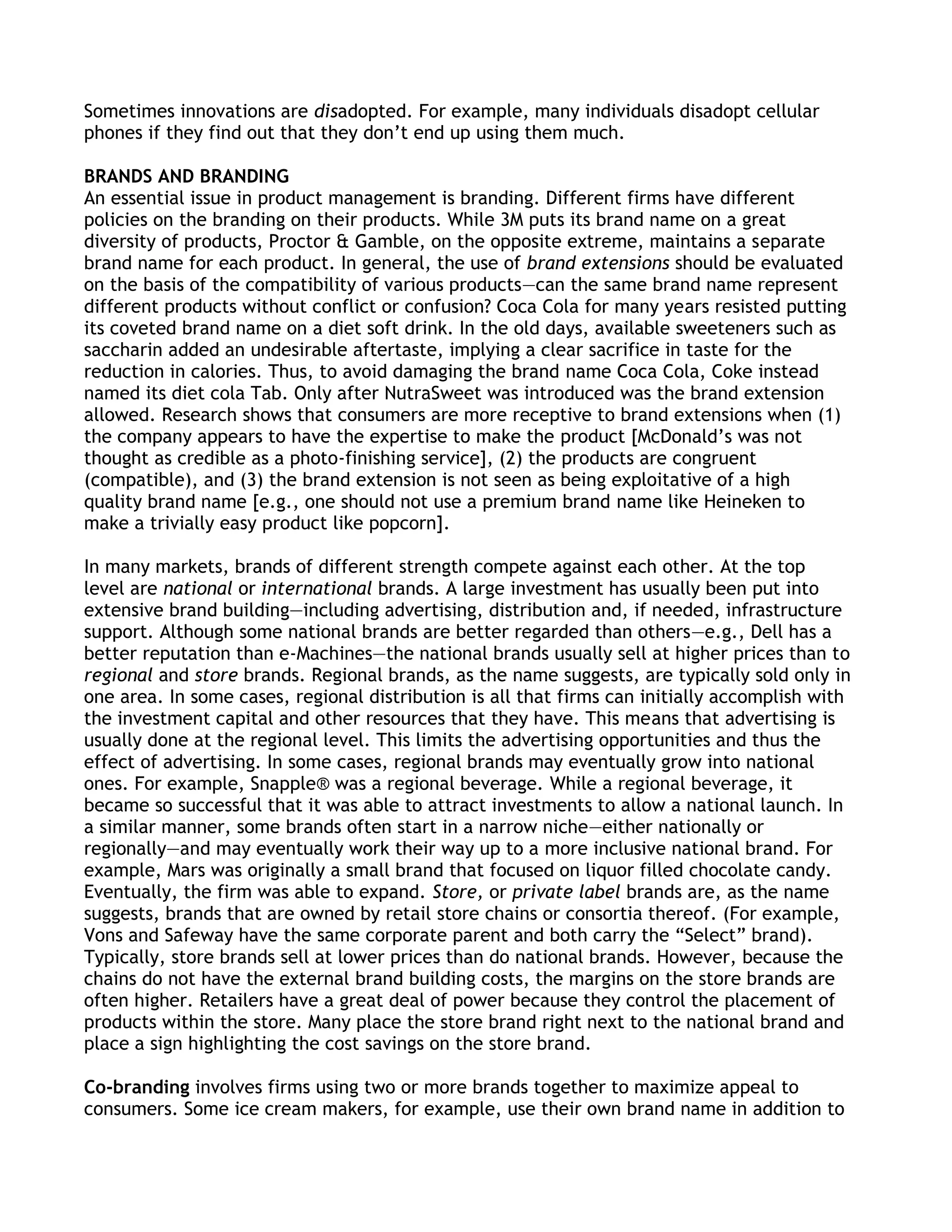 Sometimes innovations are disadopted. For example, many individuals disadopt cellular
phones if they find out that they don’t end up using them much.

BRANDS AND BRANDING
An essential issue in product management is branding. Different firms have different
policies on the branding on their products. While 3M puts its brand name on a great
diversity of products, Proctor & Gamble, on the opposite extreme, maintains a separate
brand name for each product. In general, the use of brand extensions should be evaluated
on the basis of the compatibility of various products—can the same brand name represent
different products without conflict or confusion? Coca Cola for many years resisted putting
its coveted brand name on a diet soft drink. In the old days, available sweeteners such as
saccharin added an undesirable aftertaste, implying a clear sacrifice in taste for the
reduction in calories. Thus, to avoid damaging the brand name Coca Cola, Coke instead
named its diet cola Tab. Only after NutraSweet was introduced was the brand extension
allowed. Research shows that consumers are more receptive to brand extensions when (1)
the company appears to have the expertise to make the product [McDonald’s was not
thought as credible as a photo-finishing service], (2) the products are congruent
(compatible), and (3) the brand extension is not seen as being exploitative of a high
quality brand name [e.g., one should not use a premium brand name like Heineken to
make a trivially easy product like popcorn].

In many markets, brands of different strength compete against each other. At the top
level are national or international brands. A large investment has usually been put into
extensive brand building—including advertising, distribution and, if needed, infrastructure
support. Although some national brands are better regarded than others—e.g., Dell has a
better reputation than e-Machines—the national brands usually sell at higher prices than to
regional and store brands. Regional brands, as the name suggests, are typically sold only in
one area. In some cases, regional distribution is all that firms can initially accomplish with
the investment capital and other resources that they have. This means that advertising is
usually done at the regional level. This limits the advertising opportunities and thus the
effect of advertising. In some cases, regional brands may eventually grow into national
ones. For example, Snapple® was a regional beverage. While a regional beverage, it
became so successful that it was able to attract investments to allow a national launch. In
a similar manner, some brands often start in a narrow niche—either nationally or
regionally—and may eventually work their way up to a more inclusive national brand. For
example, Mars was originally a small brand that focused on liquor filled chocolate candy.
Eventually, the firm was able to expand. Store, or private label brands are, as the name
suggests, brands that are owned by retail store chains or consortia thereof. (For example,
Vons and Safeway have the same corporate parent and both carry the ―Select‖ brand).
Typically, store brands sell at lower prices than do national brands. However, because the
chains do not have the external brand building costs, the margins on the store brands are
often higher. Retailers have a great deal of power because they control the placement of
products within the store. Many place the store brand right next to the national brand and
place a sign highlighting the cost savings on the store brand.

Co-branding involves firms using two or more brands together to maximize appeal to
consumers. Some ice cream makers, for example, use their own brand name in addition to
 