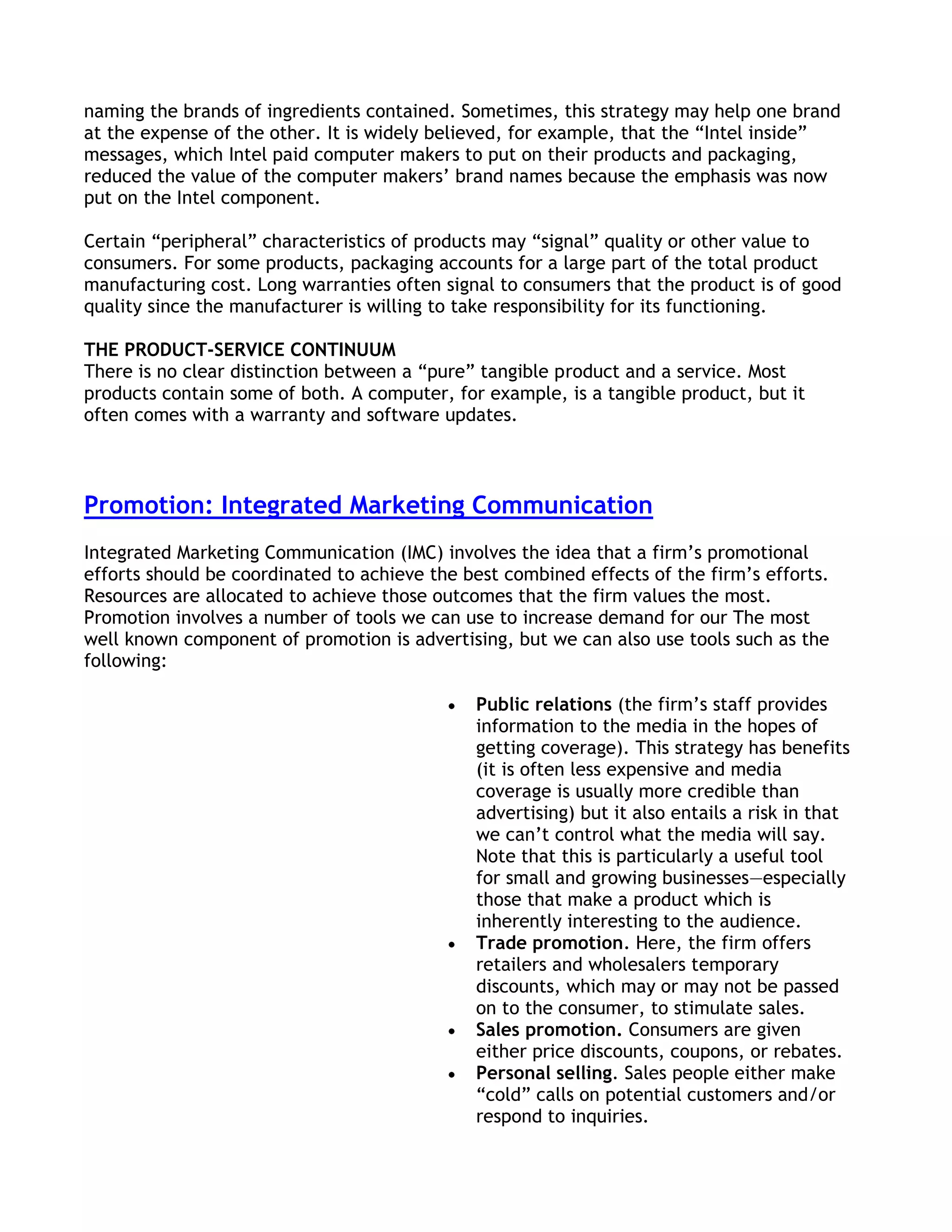 naming the brands of ingredients contained. Sometimes, this strategy may help one brand
at the expense of the other. It is widely believed, for example, that the ―Intel inside‖
messages, which Intel paid computer makers to put on their products and packaging,
reduced the value of the computer makers’ brand names because the emphasis was now
put on the Intel component.

Certain ―peripheral‖ characteristics of products may ―signal‖ quality or other value to
consumers. For some products, packaging accounts for a large part of the total product
manufacturing cost. Long warranties often signal to consumers that the product is of good
quality since the manufacturer is willing to take responsibility for its functioning.

THE PRODUCT-SERVICE CONTINUUM
There is no clear distinction between a ―pure‖ tangible product and a service. Most
products contain some of both. A computer, for example, is a tangible product, but it
often comes with a warranty and software updates.



Promotion: Integrated Marketing Communication
Integrated Marketing Communication (IMC) involves the idea that a firm’s promotional
efforts should be coordinated to achieve the best combined effects of the firm’s efforts.
Resources are allocated to achieve those outcomes that the firm values the most.
Promotion involves a number of tools we can use to increase demand for our The most
well known component of promotion is advertising, but we can also use tools such as the
following:

                                              Public relations (the firm’s staff provides
                                              information to the media in the hopes of
                                              getting coverage). This strategy has benefits
                                              (it is often less expensive and media
                                              coverage is usually more credible than
                                              advertising) but it also entails a risk in that
                                              we can’t control what the media will say.
                                              Note that this is particularly a useful tool
                                              for small and growing businesses—especially
                                              those that make a product which is
                                              inherently interesting to the audience.
                                              Trade promotion. Here, the firm offers
                                              retailers and wholesalers temporary
                                              discounts, which may or may not be passed
                                              on to the consumer, to stimulate sales.
                                              Sales promotion. Consumers are given
                                              either price discounts, coupons, or rebates.
                                              Personal selling. Sales people either make
                                              ―cold‖ calls on potential customers and/or
                                              respond to inquiries.
 