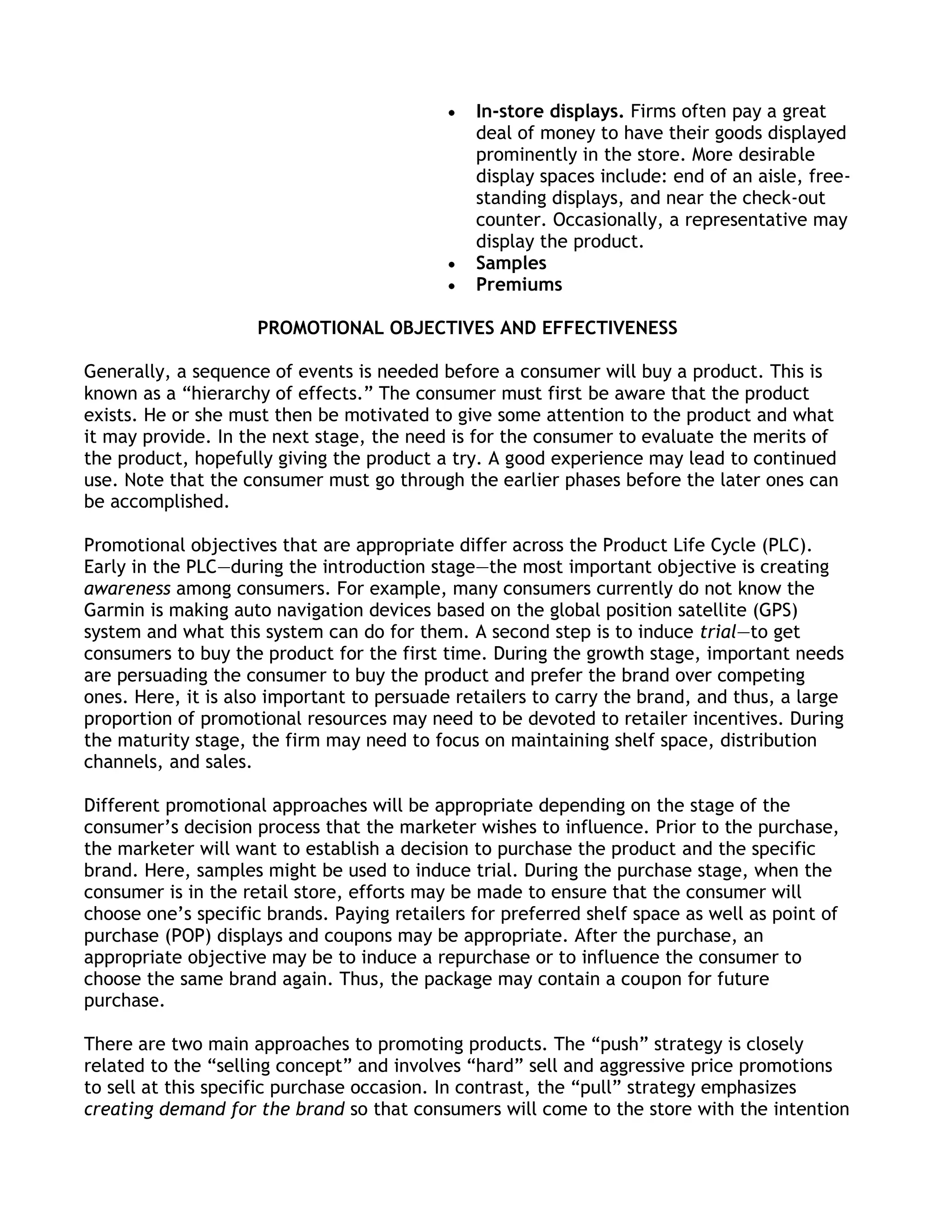 In-store displays. Firms often pay a great
                                               deal of money to have their goods displayed
                                               prominently in the store. More desirable
                                               display spaces include: end of an aisle, free-
                                               standing displays, and near the check-out
                                               counter. Occasionally, a representative may
                                               display the product.
                                               Samples
                                               Premiums

                     PROMOTIONAL OBJECTIVES AND EFFECTIVENESS

Generally, a sequence of events is needed before a consumer will buy a product. This is
known as a ―hierarchy of effects.‖ The consumer must first be aware that the product
exists. He or she must then be motivated to give some attention to the product and what
it may provide. In the next stage, the need is for the consumer to evaluate the merits of
the product, hopefully giving the product a try. A good experience may lead to continued
use. Note that the consumer must go through the earlier phases before the later ones can
be accomplished.

Promotional objectives that are appropriate differ across the Product Life Cycle (PLC).
Early in the PLC—during the introduction stage—the most important objective is creating
awareness among consumers. For example, many consumers currently do not know the
Garmin is making auto navigation devices based on the global position satellite (GPS)
system and what this system can do for them. A second step is to induce trial—to get
consumers to buy the product for the first time. During the growth stage, important needs
are persuading the consumer to buy the product and prefer the brand over competing
ones. Here, it is also important to persuade retailers to carry the brand, and thus, a large
proportion of promotional resources may need to be devoted to retailer incentives. During
the maturity stage, the firm may need to focus on maintaining shelf space, distribution
channels, and sales.

Different promotional approaches will be appropriate depending on the stage of the
consumer’s decision process that the marketer wishes to influence. Prior to the purchase,
the marketer will want to establish a decision to purchase the product and the specific
brand. Here, samples might be used to induce trial. During the purchase stage, when the
consumer is in the retail store, efforts may be made to ensure that the consumer will
choose one’s specific brands. Paying retailers for preferred shelf space as well as point of
purchase (POP) displays and coupons may be appropriate. After the purchase, an
appropriate objective may be to induce a repurchase or to influence the consumer to
choose the same brand again. Thus, the package may contain a coupon for future
purchase.

There are two main approaches to promoting products. The ―push‖ strategy is closely
related to the ―selling concept‖ and involves ―hard‖ sell and aggressive price promotions
to sell at this specific purchase occasion. In contrast, the ―pull‖ strategy emphasizes
creating demand for the brand so that consumers will come to the store with the intention
 