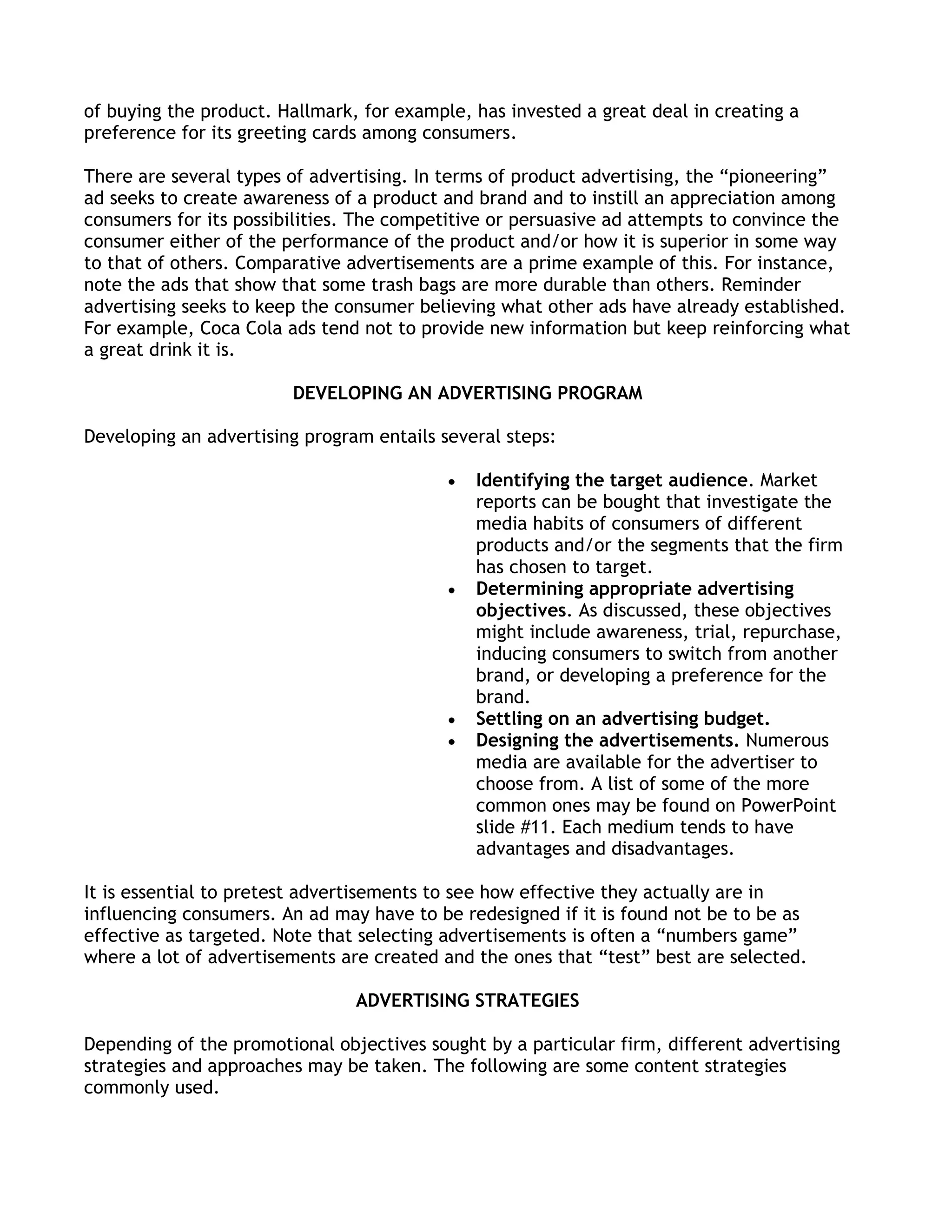 of buying the product. Hallmark, for example, has invested a great deal in creating a
preference for its greeting cards among consumers.

There are several types of advertising. In terms of product advertising, the ―pioneering‖
ad seeks to create awareness of a product and brand and to instill an appreciation among
consumers for its possibilities. The competitive or persuasive ad attempts to convince the
consumer either of the performance of the product and/or how it is superior in some way
to that of others. Comparative advertisements are a prime example of this. For instance,
note the ads that show that some trash bags are more durable than others. Reminder
advertising seeks to keep the consumer believing what other ads have already established.
For example, Coca Cola ads tend not to provide new information but keep reinforcing what
a great drink it is.

                        DEVELOPING AN ADVERTISING PROGRAM

Developing an advertising program entails several steps:

                                              Identifying the target audience. Market
                                              reports can be bought that investigate the
                                              media habits of consumers of different
                                              products and/or the segments that the firm
                                              has chosen to target.
                                              Determining appropriate advertising
                                              objectives. As discussed, these objectives
                                              might include awareness, trial, repurchase,
                                              inducing consumers to switch from another
                                              brand, or developing a preference for the
                                              brand.
                                              Settling on an advertising budget.
                                              Designing the advertisements. Numerous
                                              media are available for the advertiser to
                                              choose from. A list of some of the more
                                              common ones may be found on PowerPoint
                                              slide #11. Each medium tends to have
                                              advantages and disadvantages.

It is essential to pretest advertisements to see how effective they actually are in
influencing consumers. An ad may have to be redesigned if it is found not be to be as
effective as targeted. Note that selecting advertisements is often a ―numbers game‖
where a lot of advertisements are created and the ones that ―test‖ best are selected.

                                ADVERTISING STRATEGIES

Depending of the promotional objectives sought by a particular firm, different advertising
strategies and approaches may be taken. The following are some content strategies
commonly used.
 