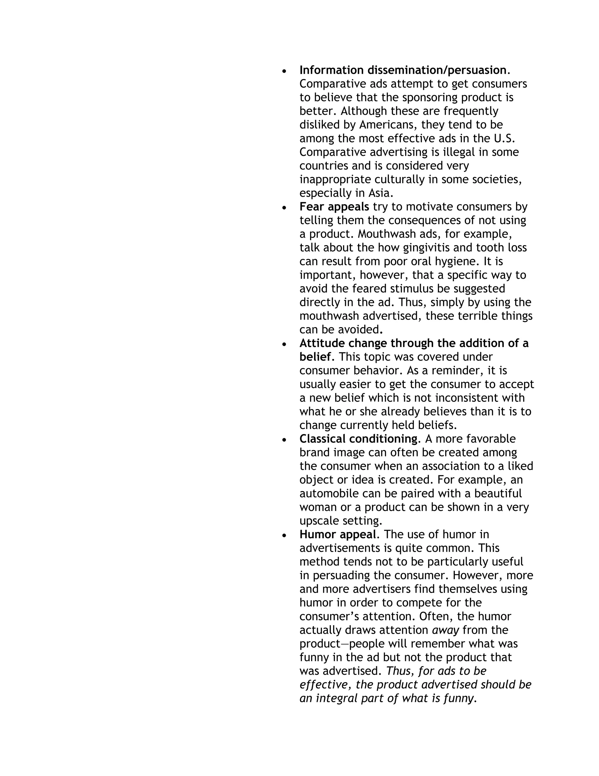 Information dissemination/persuasion.
Comparative ads attempt to get consumers
to believe that the sponsoring product is
better. Although these are frequently
disliked by Americans, they tend to be
among the most effective ads in the U.S.
Comparative advertising is illegal in some
countries and is considered very
inappropriate culturally in some societies,
especially in Asia.
Fear appeals try to motivate consumers by
telling them the consequences of not using
a product. Mouthwash ads, for example,
talk about the how gingivitis and tooth loss
can result from poor oral hygiene. It is
important, however, that a specific way to
avoid the feared stimulus be suggested
directly in the ad. Thus, simply by using the
mouthwash advertised, these terrible things
can be avoided.
Attitude change through the addition of a
belief. This topic was covered under
consumer behavior. As a reminder, it is
usually easier to get the consumer to accept
a new belief which is not inconsistent with
what he or she already believes than it is to
change currently held beliefs.
Classical conditioning. A more favorable
brand image can often be created among
the consumer when an association to a liked
object or idea is created. For example, an
automobile can be paired with a beautiful
woman or a product can be shown in a very
upscale setting.
Humor appeal. The use of humor in
advertisements is quite common. This
method tends not to be particularly useful
in persuading the consumer. However, more
and more advertisers find themselves using
humor in order to compete for the
consumer’s attention. Often, the humor
actually draws attention away from the
product—people will remember what was
funny in the ad but not the product that
was advertised. Thus, for ads to be
effective, the product advertised should be
an integral part of what is funny.
 