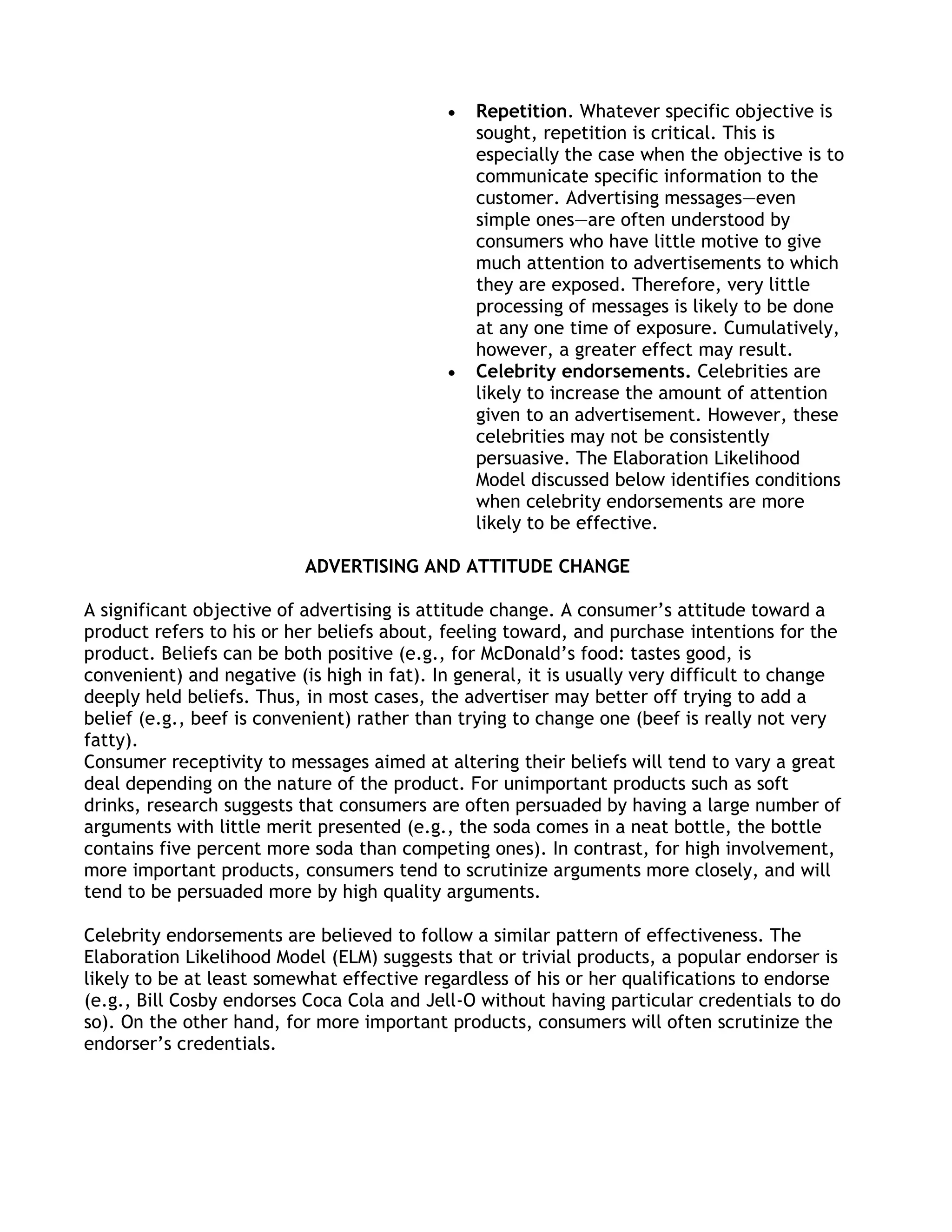 Repetition. Whatever specific objective is
                                                sought, repetition is critical. This is
                                                especially the case when the objective is to
                                                communicate specific information to the
                                                customer. Advertising messages—even
                                                simple ones—are often understood by
                                                consumers who have little motive to give
                                                much attention to advertisements to which
                                                they are exposed. Therefore, very little
                                                processing of messages is likely to be done
                                                at any one time of exposure. Cumulatively,
                                                however, a greater effect may result.
                                                Celebrity endorsements. Celebrities are
                                                likely to increase the amount of attention
                                                given to an advertisement. However, these
                                                celebrities may not be consistently
                                                persuasive. The Elaboration Likelihood
                                                Model discussed below identifies conditions
                                                when celebrity endorsements are more
                                                likely to be effective.

                           ADVERTISING AND ATTITUDE CHANGE

A significant objective of advertising is attitude change. A consumer’s attitude toward a
product refers to his or her beliefs about, feeling toward, and purchase intentions for the
product. Beliefs can be both positive (e.g., for McDonald’s food: tastes good, is
convenient) and negative (is high in fat). In general, it is usually very difficult to change
deeply held beliefs. Thus, in most cases, the advertiser may better off trying to add a
belief (e.g., beef is convenient) rather than trying to change one (beef is really not very
fatty).
Consumer receptivity to messages aimed at altering their beliefs will tend to vary a great
deal depending on the nature of the product. For unimportant products such as soft
drinks, research suggests that consumers are often persuaded by having a large number of
arguments with little merit presented (e.g., the soda comes in a neat bottle, the bottle
contains five percent more soda than competing ones). In contrast, for high involvement,
more important products, consumers tend to scrutinize arguments more closely, and will
tend to be persuaded more by high quality arguments.

Celebrity endorsements are believed to follow a similar pattern of effectiveness. The
Elaboration Likelihood Model (ELM) suggests that or trivial products, a popular endorser is
likely to be at least somewhat effective regardless of his or her qualifications to endorse
(e.g., Bill Cosby endorses Coca Cola and Jell-O without having particular credentials to do
so). On the other hand, for more important products, consumers will often scrutinize the
endorser’s credentials.
 