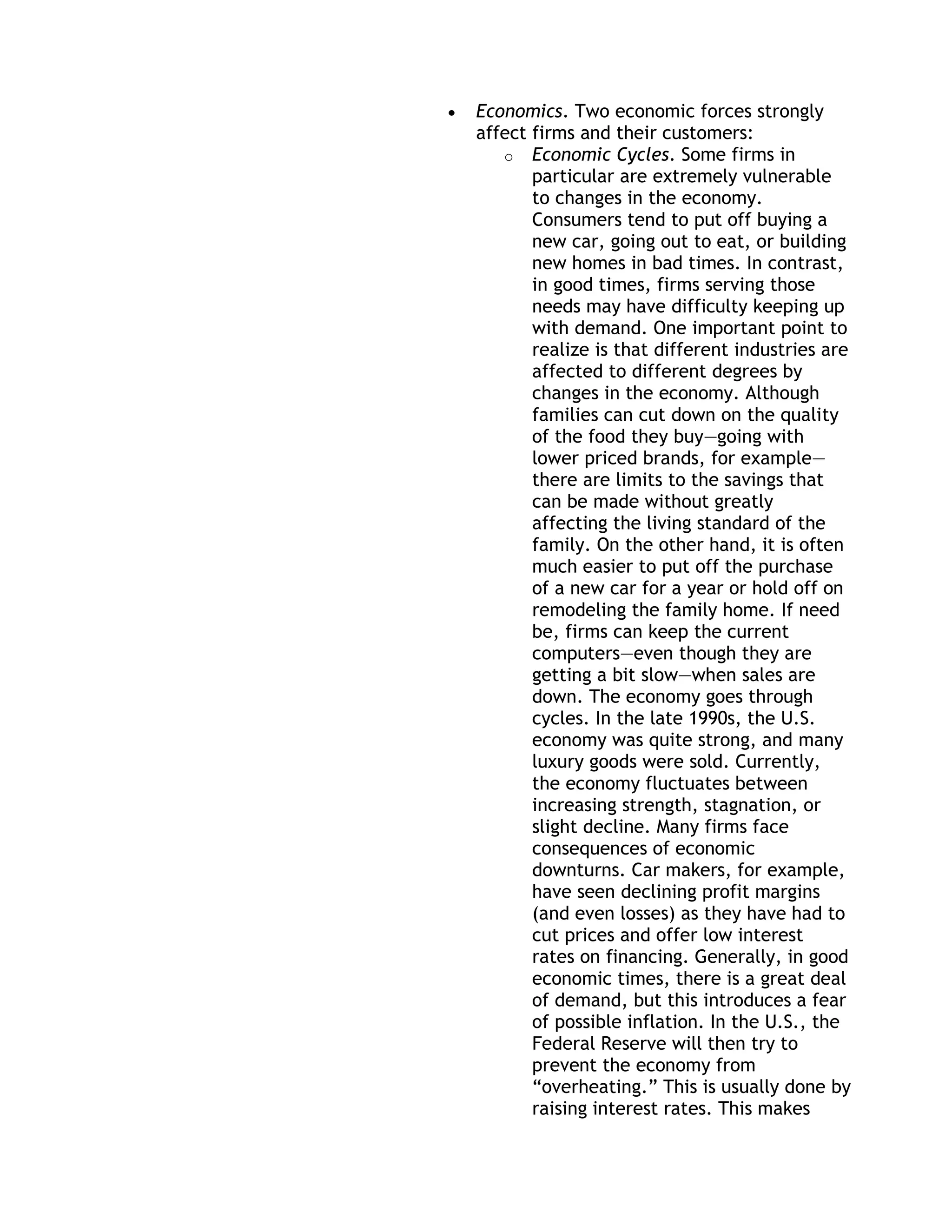 Economics. Two economic forces strongly
affect firms and their customers:
   o Economic Cycles. Some firms in
       particular are extremely vulnerable
       to changes in the economy.
       Consumers tend to put off buying a
       new car, going out to eat, or building
       new homes in bad times. In contrast,
       in good times, firms serving those
       needs may have difficulty keeping up
       with demand. One important point to
       realize is that different industries are
       affected to different degrees by
       changes in the economy. Although
       families can cut down on the quality
       of the food they buy—going with
       lower priced brands, for example—
       there are limits to the savings that
       can be made without greatly
       affecting the living standard of the
       family. On the other hand, it is often
       much easier to put off the purchase
       of a new car for a year or hold off on
       remodeling the family home. If need
       be, firms can keep the current
       computers—even though they are
       getting a bit slow—when sales are
       down. The economy goes through
       cycles. In the late 1990s, the U.S.
       economy was quite strong, and many
       luxury goods were sold. Currently,
       the economy fluctuates between
       increasing strength, stagnation, or
       slight decline. Many firms face
       consequences of economic
       downturns. Car makers, for example,
       have seen declining profit margins
       (and even losses) as they have had to
       cut prices and offer low interest
       rates on financing. Generally, in good
       economic times, there is a great deal
       of demand, but this introduces a fear
       of possible inflation. In the U.S., the
       Federal Reserve will then try to
       prevent the economy from
       ―overheating.‖ This is usually done by
       raising interest rates. This makes
 