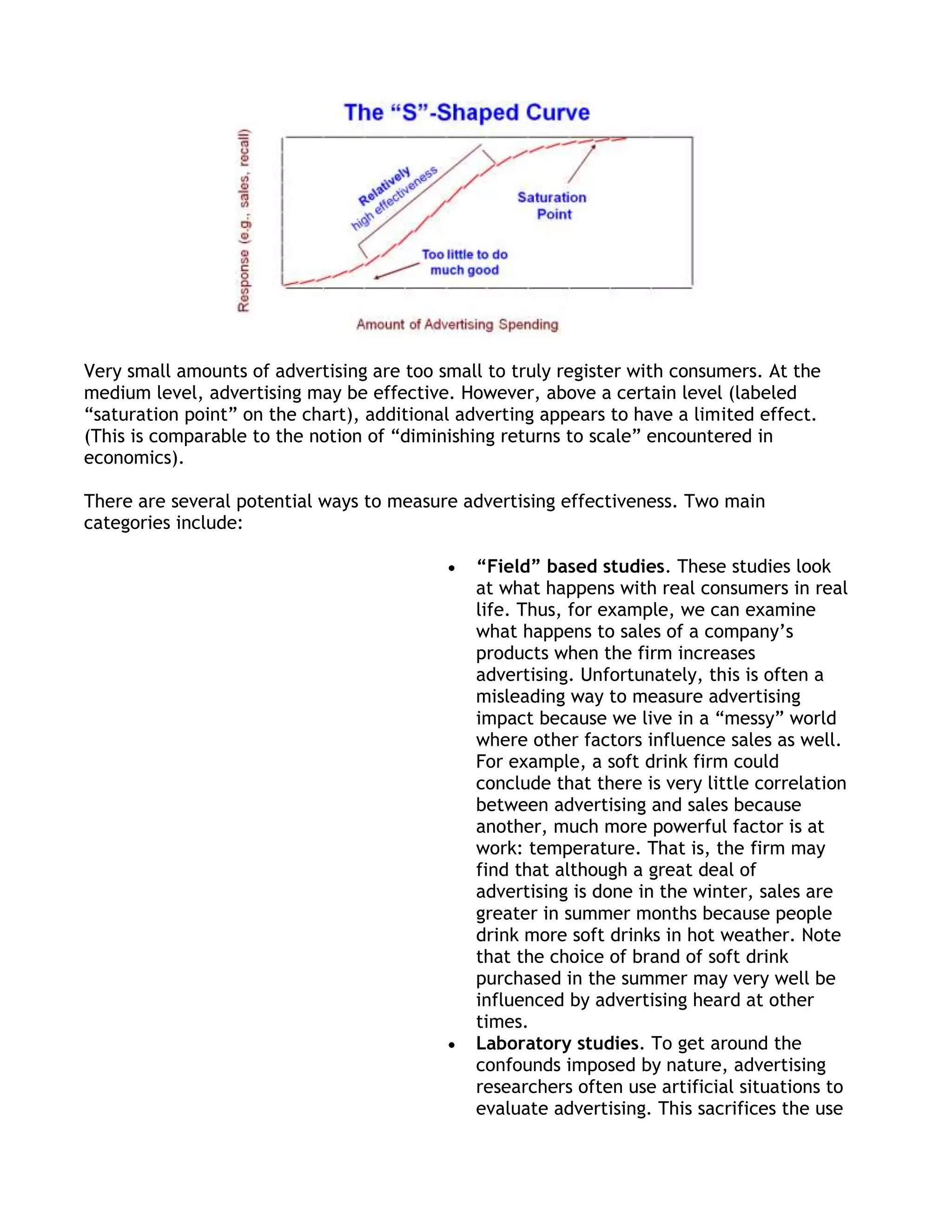 Very small amounts of advertising are too small to truly register with consumers. At the
medium level, advertising may be effective. However, above a certain level (labeled
―saturation point‖ on the chart), additional adverting appears to have a limited effect.
(This is comparable to the notion of ―diminishing returns to scale‖ encountered in
economics).

There are several potential ways to measure advertising effectiveness. Two main
categories include:

                                              “Field” based studies. These studies look
                                              at what happens with real consumers in real
                                              life. Thus, for example, we can examine
                                              what happens to sales of a company’s
                                              products when the firm increases
                                              advertising. Unfortunately, this is often a
                                              misleading way to measure advertising
                                              impact because we live in a ―messy‖ world
                                              where other factors influence sales as well.
                                              For example, a soft drink firm could
                                              conclude that there is very little correlation
                                              between advertising and sales because
                                              another, much more powerful factor is at
                                              work: temperature. That is, the firm may
                                              find that although a great deal of
                                              advertising is done in the winter, sales are
                                              greater in summer months because people
                                              drink more soft drinks in hot weather. Note
                                              that the choice of brand of soft drink
                                              purchased in the summer may very well be
                                              influenced by advertising heard at other
                                              times.
                                              Laboratory studies. To get around the
                                              confounds imposed by nature, advertising
                                              researchers often use artificial situations to
                                              evaluate advertising. This sacrifices the use
 