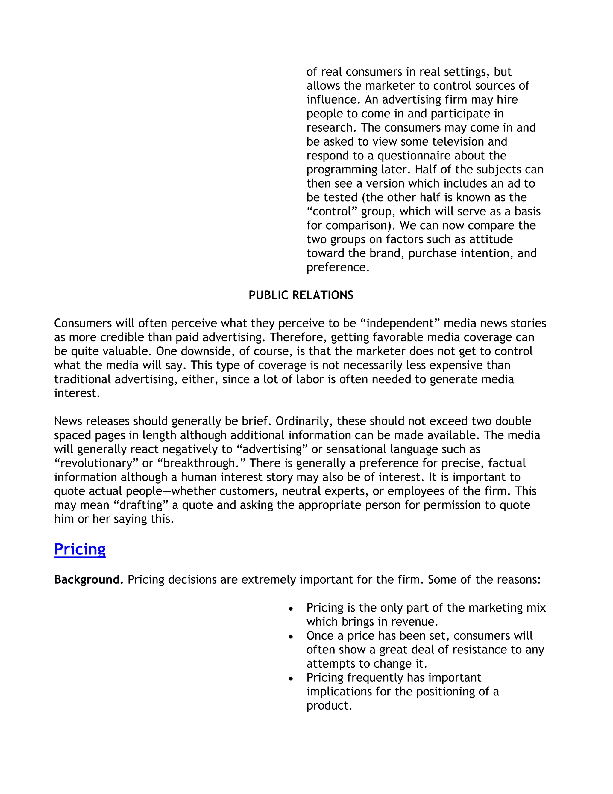 of real consumers in real settings, but
                                             allows the marketer to control sources of
                                             influence. An advertising firm may hire
                                             people to come in and participate in
                                             research. The consumers may come in and
                                             be asked to view some television and
                                             respond to a questionnaire about the
                                             programming later. Half of the subjects can
                                             then see a version which includes an ad to
                                             be tested (the other half is known as the
                                             ―control‖ group, which will serve as a basis
                                             for comparison). We can now compare the
                                             two groups on factors such as attitude
                                             toward the brand, purchase intention, and
                                             preference.

                                   PUBLIC RELATIONS

Consumers will often perceive what they perceive to be ―independent‖ media news stories
as more credible than paid advertising. Therefore, getting favorable media coverage can
be quite valuable. One downside, of course, is that the marketer does not get to control
what the media will say. This type of coverage is not necessarily less expensive than
traditional advertising, either, since a lot of labor is often needed to generate media
interest.

News releases should generally be brief. Ordinarily, these should not exceed two double
spaced pages in length although additional information can be made available. The media
will generally react negatively to ―advertising‖ or sensational language such as
―revolutionary‖ or ―breakthrough.‖ There is generally a preference for precise, factual
information although a human interest story may also be of interest. It is important to
quote actual people—whether customers, neutral experts, or employees of the firm. This
may mean ―drafting‖ a quote and asking the appropriate person for permission to quote
him or her saying this.

Pricing
Background. Pricing decisions are extremely important for the firm. Some of the reasons:

                                             Pricing is the only part of the marketing mix
                                             which brings in revenue.
                                             Once a price has been set, consumers will
                                             often show a great deal of resistance to any
                                             attempts to change it.
                                             Pricing frequently has important
                                             implications for the positioning of a
                                             product.
 